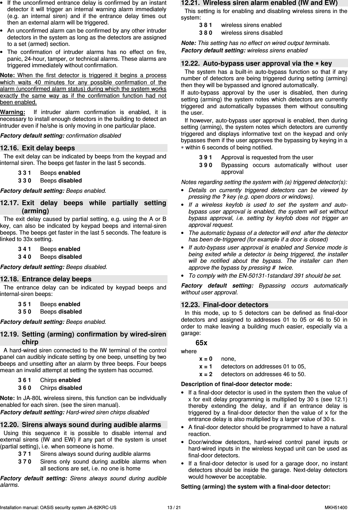 Installation manual: OASiS security system JA-82KRC-US    13 / 21  MKH51400 &bull;  If the unconfirmed entrance delay is  confirmed  by  an  instant detector  it  will  trigger  an  internal  warning  alarm  immediately (e.g.  an  internal  siren)  and  if  the  entrance  delay  times  out then an external alarm will be triggered. &bull;  An unconfirmed alarm can be confirmed by any other intruder detectors in the system as long as the detectors are assigned to a set (armed) section. &bull;  The  confirmation  of  intruder  alarms  has  no  effect  on  fire, panic, 24-hour, tamper, or technical alarms. These alarms are triggered immediately without confirmation.  Note:  When  the  first  detector  is  triggered  it  begins  a  process which  waits  40  minutes  for  any  possible  confirmation  of  the alarm (unconfirmed alarm status) during which the system works exactly  the  same  way  as  if  the  confirmation  function  had  not been enabled.      Warning:    If  intruder  alarm  confirmation  is  enabled,  it  is necessary to install enough detectors in the building to detect an intruder even if he/she is only moving in one particular place.  Factory default setting: confirmation disabled  12.16.  Exit delay beeps The exit delay can be indicated by beeps from the keypad and internal siren. The beeps get faster in the last 5 seconds.  3 3 1  Beeps enabled 3 3 0  Beeps disabled  Factory default setting: Beeps enabled.  12.17.  Exit  delay  beeps  while  partially  setting (arming) The exit delay caused by partial setting, e.g. using  the A or B key,  can  also  be  indicated  by  keypad  beeps  and  internal-siren beeps. The beeps get faster in the last 5 seconds. The feature is linked to 33x setting.  3 4 1  Beeps enabled 3 4 0  Beeps disabled  Factory default setting: Beeps disabled.  12.18.  Entrance delay beeps The  entrance  delay  can  be  indicated  by  keypad  beeps  and internal-siren beeps:  3 5 1  Beeps enabled 3 5 0  Beeps disabled  Factory default setting: Beeps enabled.  12.19.  Setting (arming) confirmation by wired-siren chirp A hard-wired siren connected to the IW terminal of the control panel can audibly indicate setting by one beep, unsetting by two beeps and unsetting after an alarm by three beeps. Four beeps mean an invalid attempt at setting the system has occurred.   3 6 1  Chirps enabled 3 6 0  Chirps disabled  Note: In JA-80L wireless sirens, this function can be individually enabled for each siren. (see the siren manual). Factory default setting: Hard-wired siren chirps disabled  12.20.  Sirens always sound during audible alarms Using  this  sequence  it  is  possible  to  disable  internal  and external  sirens  (IW  and  EW) if  any part  of the  system  is  unset (partial setting), i.e. when someone is home. 3 7 1  Sirens always sound during audible alarms 3 7 0  Sirens  only  sound  during  audible  alarms  when all sections are set, i.e. no one is home  Factory  default  setting:  Sirens  always  sound  during  audible alarms.  12.21.  Wireless siren alarm enabled (IW and EW) This setting is for enabling and disabling wireless sirens in the system:   3 8 1  wireless sirens enabled 3 8 0  wireless sirens disabled  Note: This setting has no effect on wired output terminals. Factory default setting: wireless sirens enabled  12.22.  Auto-bypass user approval via the &lowast;&lowast;&lowast;&lowast; key   The  system  has  a  built-in  auto-bypass  function  so  that  if  any number of detectors are being triggered during setting (arming) then they will be bypassed and ignored automatically. If  auto-bypass  approval  by  the  user  is  disabled,  then  during setting (arming) the system notes which detectors are currently triggered  and  automatically  bypasses  them  without  consulting the user.  If however, auto-bypass user approval is enabled, then during setting (arming), the system notes which detectors are currently triggered  and  displays  informative  text on  the  keypad  and  only bypasses them if the user approves the bypassing by keying in a &lowast; within 6 seconds of being notified.  3 9 1  Approval is requested from the user 3 9 0  Bypassing  occurs  automatically  without  user approval  Notes regarding setting the system with (a) triggered detector(s): &bull; Details  on  currently  triggered  detectors  can  be  viewed  by pressing the ? key (e.g. open doors or windows). &bull; If  a  wireless  keyfob  is  used  to  set  the  system  and  auto-bypass user  approval  is  enabled,  the  system will set without bypass  approval,  i.e.  setting  by  keyfob  does  not  trigger  an approval request.  &bull; The automatic bypass of a detector will end  after the detector has been de-triggered (for example if a door is closed) &bull; If auto-bypass user approval is enabled and Service mode is being  exited  while a  detector is  being  triggered,  the installer will  be  notified  about  the  bypass.  The  installer  can  then approve the bypass by pressing #  twice. &bull; To comply with the EN-50131-1standard 391 should be set.  Factory  default  setting:  Bypassing  occurs  automatically without user approval.  12.23.  Final-door detectors   In  this  mode,  up  to  5  detectors  can  be  defined  as  final-door detectors  and  assigned  to  addresses  01  to  05  or  46  to  50  in order  to  make  leaving  a  building  much  easier,  especially  via  a garage:  65x where x = 0  none,  x = 1  detectors on addresses 01 to 05, x = 2  detectors on addresses 46 to 50.  Description of final-door detector mode: &bull;  If a final-door detector is used in the system then the value of x for exit delay programming is multiplied by 30 s (see 12.1) thereby  extending  the  delay,  and  if  an  entrance  delay  is triggered  by a  final-door  detector  then  the  value  of x for  the entrance delay is also multiplied by a larger value of 30 s. &bull;  A final-door detector should be programmed to have a natural reaction.  &bull;  Door/window  detectors,  hard-wired  control  panel  inputs  or hard-wired inputs in the wireless keypad unit can be used as final-door detectors. &bull;  If a  final-door  detector  is used  for a  garage door,  no instant detectors  should  be  inside  the  garage.  Next-delay  detectors would however be acceptable.  Setting (arming) the system with a final-door detector: 
