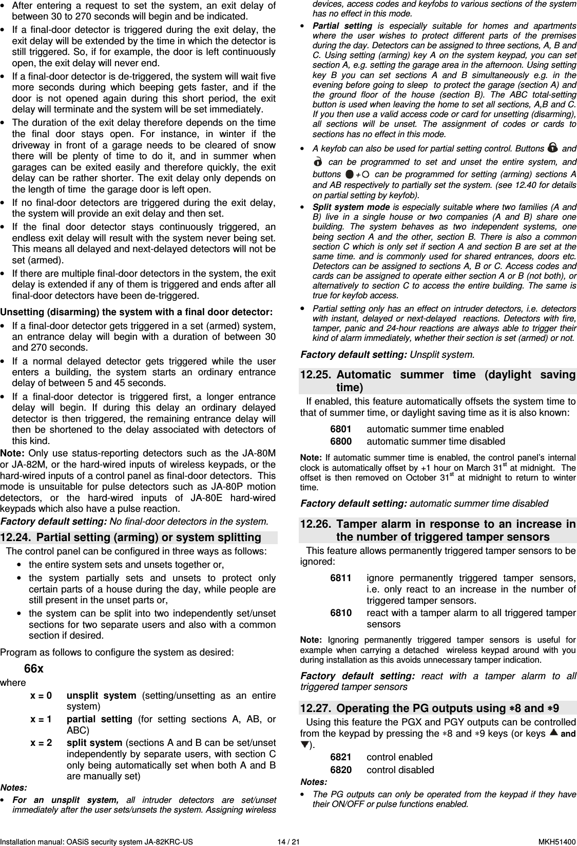 Installation manual: OASiS security system JA-82KRC-US    14 / 21  MKH51400 &bull;  After  entering  a  request  to  set  the  system,  an  exit  delay  of between 30 to 270 seconds will begin and be indicated.  &bull;  If a  final-door  detector is  triggered during  the  exit  delay, the exit delay will be extended by the time in which the detector is still triggered. So, if for example, the door is left continuously open, the exit delay will never end. &bull;  If a final-door detector is de-triggered, the system will wait five more  seconds  during  which  beeping  gets  faster,  and  if  the door  is  not  opened  again  during  this  short  period,  the  exit delay will terminate and the system will be set immediately. &bull;  The duration of the exit delay therefore depends on the time the  final  door  stays  open.  For  instance,  in  winter  if  the driveway  in  front  of  a  garage  needs  to  be  cleared  of  snow there  will  be  plenty  of  time  to  do  it,  and  in  summer  when garages  can  be  exited  easily  and  therefore  quickly,  the  exit delay  can be  rather  shorter.  The  exit  delay  only depends  on the length of time  the garage door is left open. &bull;  If  no final-door  detectors are  triggered  during  the  exit  delay, the system will provide an exit delay and then set.  &bull;  If  the  final  door  detector  stays  continuously  triggered,  an endless exit delay will result with the system never being set. This means all delayed and next-delayed detectors will not be set (armed). &bull;  If there are multiple final-door detectors in the system, the exit delay is extended if any of them is triggered and ends after all final-door detectors have been de-triggered.  Unsetting (disarming) the system with a final door detector: &bull;  If a final-door detector gets triggered in a set (armed) system, an  entrance  delay  will  begin  with  a  duration  of  between  30 and 270 seconds. &bull;  If  a  normal  delayed  detector  gets  triggered  while  the  user enters  a  building,  the  system  starts  an  ordinary  entrance delay of between 5 and 45 seconds.  &bull;  If  a  final-door  detector  is  triggered  first,  a  longer  entrance delay  will  begin.  If  during  this  delay  an  ordinary  delayed detector  is  then  triggered,  the  remaining  entrance  delay  will then  be  shortened  to  the  delay  associated  with  detectors  of this kind. Note:  Only  use  status-reporting  detectors  such  as  the  JA-80M or JA-82M, or the hard-wired inputs of wireless keypads, or the hard-wired inputs of a control panel as final-door detectors.  This mode  is  unsuitable  for  pulse  detectors  such  as  JA-80P  motion detectors,  or  the  hard-wired  inputs  of  JA-80E  hard-wired keypads which also have a pulse reaction. Factory default setting: No final-door detectors in the system. 12.24.  Partial setting (arming) or system splitting  The control panel can be configured in three ways as follows: &bull;  the entire system sets and unsets together or, &bull;  the  system  partially  sets  and  unsets  to  protect  only certain parts of a house during the day, while people are still present in the unset parts or, &bull;  the system  can be  split into two independently set/unset sections for two separate users and also with a common section if desired.  Program as follows to configure the system as desired: 66x where x = 0  unsplit  system  (setting/unsetting  as  an  entire system)   x = 1  partial  setting  (for  setting  sections  A,  AB,  or ABC) x = 2  split system (sections A and B can be set/unset independently by separate users, with section C only being automatically set when both A and B are manually set) Notes: &bull; For  an  unsplit  system,  all  intruder  detectors  are  set/unset immediately after the user sets/unsets the system. Assigning wireless devices, access codes and keyfobs to various sections of the system has no effect in this mode. &bull; Partial  setting  is  especially  suitable for  homes  and  apartments where  the  user  wishes  to  protect  different  parts  of  the  premises during the day. Detectors can be assigned to three sections, A, B and C. Using setting (arming) key  A  on the system  keypad, you can  set section A, e.g. setting the garage area in the afternoon. Using setting key  B  you  can  set  sections  A  and  B  simultaneously  e.g.  in  the evening before going to sleep  to protect the garage (section A) and the  ground  floor  of  the  house  (section  B).  The  ABC  total-setting button is used when leaving the home to set all sections, A,B and C. If you then use a valid access code or card for unsetting (disarming), all  sections  will  be  unset.  The  assignment  of  codes  or  cards  to sections has no effect in this mode.   &bull; A keyfob can also be used for partial setting control. Buttons   and   can  be  programmed  to  set  and  unset  the  entire  system,  and buttons  +   can  be  programmed  for  setting  (arming)  sections  A and AB respectively to partially set the system. (see 12.40 for details on partial setting by keyfob). &bull; Split system mode is especially suitable where two families (A and B)  live  in  a  single  house  or  two  companies  (A  and  B)  share  one building.  The  system  behaves  as  two  independent  systems,  one being  section  A  and  the  other,  section  B.  There  is  also  a  common section C which is only set if section A and section B are set at the same time. and is  commonly  used  for  shared  entrances,  doors  etc. Detectors can be assigned to sections A, B or C. Access codes and cards can be assigned to operate either section A or B (not both), or alternatively to section C  to  access the  entire building.  The same is true for keyfob access. &bull; Partial setting only has an effect on intruder detectors, i.e. detectors with  instant,  delayed  or  next-delayed   reactions. Detectors with  fire, tamper, panic  and 24-hour reactions are always able to trigger their kind of alarm immediately, whether their section is set (armed) or not.  Factory default setting: Unsplit system.  12.25.  Automatic  summer  time  (daylight  saving time) If enabled, this feature automatically offsets the system time to that of summer time, or daylight saving time as it is also known:    6801  automatic summer time enabled 6800  automatic summer time disabled  Note: If  automatic summer time is  enabled, the control panel&rsquo;s internal clock is automatically offset by +1 hour on March 31st at midnight.  The offset  is  then  removed  on  October  31st  at  midnight  to  return  to  winter time.  Factory default setting: automatic summer time disabled   12.26.  Tamper alarm in response to an increase in the number of triggered tamper sensors This feature allows permanently triggered tamper sensors to be ignored:   6811  ignore  permanently  triggered  tamper  sensors, i.e.  only  react  to  an  increase  in  the  number  of triggered tamper sensors. 6810  react with a tamper alarm to all triggered tamper sensors  Note:  Ignoring  permanently  triggered  tamper  sensors  is  useful  for example  when  carrying  a  detached    wireless  keypad  around  with  you during installation as this avoids unnecessary tamper indication.   Factory  default  setting:  react  with  a  tamper  alarm  to  all triggered tamper sensors  12.27.  Operating the PG outputs using &lowast;&lowast;&lowast;&lowast;8 and &lowast;&lowast;&lowast;&lowast;9 Using this feature the PGX and PGY outputs can be controlled from the keypad by pressing the &lowast;8 and &lowast;9 keys (or keys  and ). 6821  control enabled 6820  control disabled  Notes: &bull; The PG  outputs can only  be operated from the keypad if they  have their ON/OFF or pulse functions enabled. 