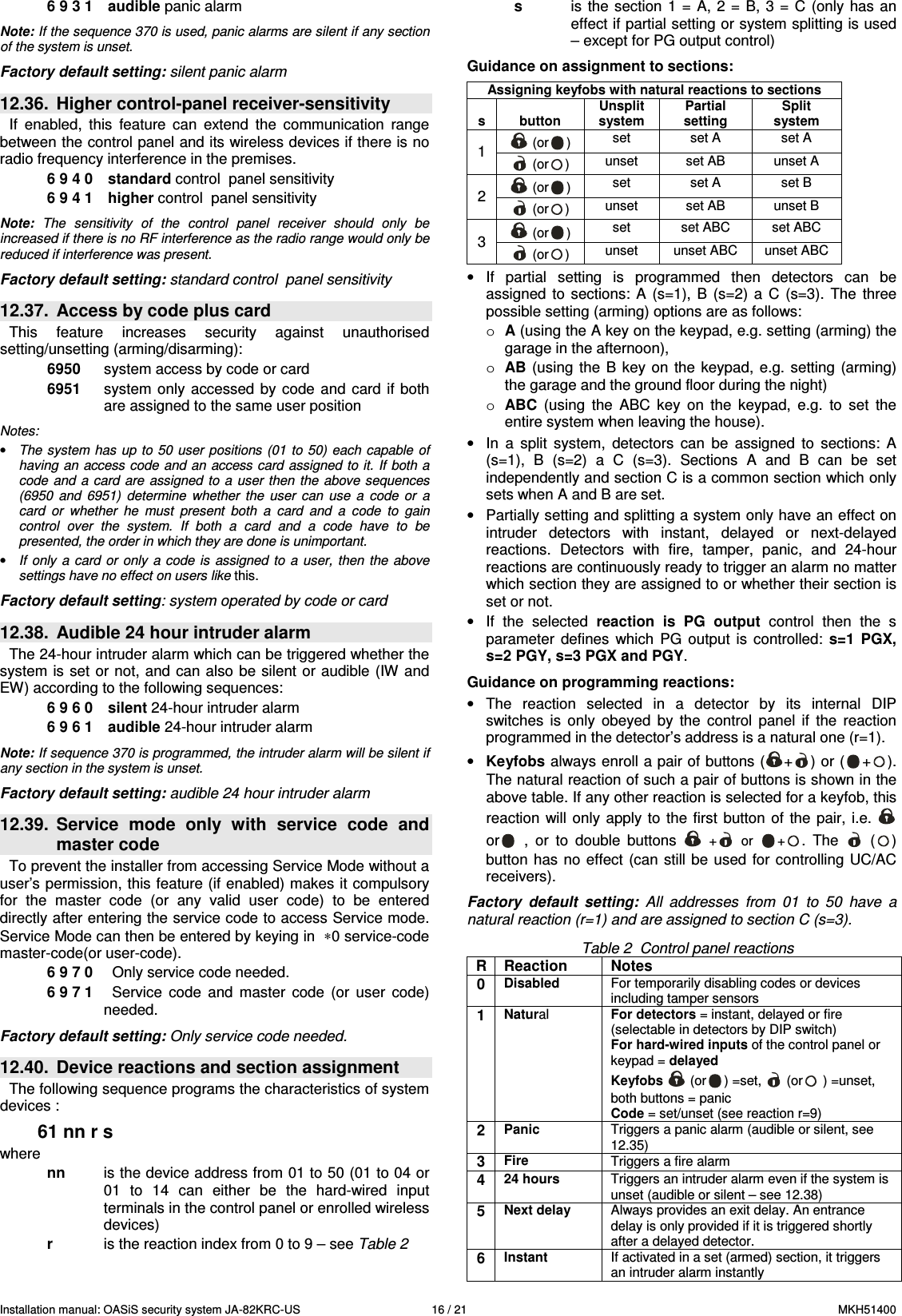 Installation manual: OASiS security system JA-82KRC-US    16 / 21  MKH51400 6 9 3 1   audible panic alarm  Note: If the sequence 370 is used, panic alarms are silent if any section of the system is unset.  Factory default setting: silent panic alarm  12.36.  Higher control-panel receiver-sensitivity If  enabled,  this  feature  can  extend  the  communication  range between the control panel and its wireless devices if there is no radio frequency interference in the premises.     6 9 4 0   standard control  panel sensitivity  6 9 4 1   higher control  panel sensitivity  Note:  The  sensitivity  of  the  control  panel  receiver  should  only  be increased if there is no RF interference as the radio range would only be reduced if interference was present.   Factory default setting: standard control  panel sensitivity  12.37.  Access by code plus card This  feature  increases  security  against  unauthorised setting/unsetting (arming/disarming):   6950  system access by code or card 6951  system  only accessed  by code  and  card if  both are assigned to the same user position  Notes: &bull; The system has  up to  50  user positions (01  to  50) each  capable  of having an  access code and an  access card assigned to it. If  both a code  and  a card are  assigned  to  a  user  then  the  above sequences (6950  and  6951)  determine  whether  the  user  can  use  a  code  or  a card  or  whether  he  must  present  both  a  card  and  a  code  to  gain control  over  the  system.  If  both  a  card  and  a  code  have  to  be presented, the order in which they are done is unimportant. &bull; If  only  a  card  or  only  a code  is  assigned  to  a  user,  then  the  above settings have no effect on users like this.  Factory default setting: system operated by code or card  12.38.  Audible 24 hour intruder alarm   The 24-hour intruder alarm which can be triggered whether the system is set  or not,  and  can  also  be silent or audible (IW and EW) according to the following sequences:     6 9 6 0   silent 24-hour intruder alarm 6 9 6 1   audible 24-hour intruder alarm  Note: If sequence 370 is programmed, the intruder alarm will be silent if any section in the system is unset.  Factory default setting: audible 24 hour intruder alarm  12.39.  Service  mode  only  with  service  code  and master code To prevent the installer from accessing Service Mode without a user&rsquo;s permission, this feature (if enabled) makes it compulsory for  the  master  code  (or  any  valid  user  code)  to  be  entered directly after entering the service code to access Service mode. Service Mode can then be entered by keying in  &lowast;0 service-code master-code(or user-code). 6 9 7 0    Only service code needed. 6 9 7 1    Service  code  and  master  code  (or  user  code) needed.  Factory default setting: Only service code needed.  12.40.  Device reactions and section assignment   The following sequence programs the characteristics of system devices :  61 nn r s where nn  is the device address from 01 to 50 (01 to 04 or 01  to  14  can  either  be  the  hard-wired  input terminals in the control panel or enrolled wireless devices) r  is the reaction index from 0 to 9 &ndash; see Table 2 s   is  the  section 1  =  A, 2 =  B,  3  =  C (only  has  an effect if partial setting or system splitting is used &ndash; except for PG output control)     Guidance on assignment to sections:  Assigning keyfobs with natural reactions to sections   s  button Unsplit system Partial setting Split system  (or )  set  set A  set A 1  (or )  unset  set AB  unset A  (or )  set  set A  set B 2  (or )  unset  set AB  unset B  (or )  set  set ABC  set ABC 3  (or )  unset  unset ABC  unset ABC &bull;  If  partial  setting  is  programmed  then  detectors  can  be assigned  to  sections:  A  (s=1),  B  (s=2)  a  C  (s=3).  The  three possible setting (arming) options are as follows: o A (using the A key on the keypad, e.g. setting (arming) the garage in the afternoon), o AB (using  the  B  key on  the keypad,  e.g. setting  (arming) the garage and the ground floor during the night) o ABC  (using  the  ABC  key  on  the  keypad,  e.g.  to  set  the entire system when leaving the house). &bull;  In  a  split  system,  detectors  can  be  assigned  to  sections:  A (s=1),  B  (s=2)  a  C  (s=3).  Sections  A  and  B  can  be  set independently and section C is a common section which only sets when A and B are set.  &bull;  Partially setting and splitting a system only have an effect on intruder  detectors  with  instant,  delayed  or  next-delayed reactions.  Detectors  with  fire,  tamper,  panic,  and  24-hour reactions are continuously ready to trigger an alarm no matter which section they are assigned to or whether their section is set or not. &bull;  If  the  selected  reaction  is  PG  output  control  then  the  s parameter  defines  which  PG  output  is  controlled:  s=1  PGX, s=2 PGY, s=3 PGX and PGY.  Guidance on programming reactions: &bull;  The  reaction  selected  in  a  detector  by  its  internal  DIP switches  is  only  obeyed  by  the  control  panel  if  the  reaction programmed in the detector&rsquo;s address is a natural one (r=1).  &bull; Keyfobs always enroll a pair of buttons ( + ) or ( + ). The natural reaction of such a pair of buttons is shown in the above table. If any other reaction is selected for a keyfob, this reaction  will  only apply  to the  first  button  of  the pair,  i.e.   or   ,  or  to  double  buttons   +   or  +.  The    ( ) button  has no effect  (can still  be used  for controlling UC/AC receivers).  Factory  default  setting:  All  addresses  from  01  to  50  have  a natural reaction (r=1) and are assigned to section C (s=3).  Table 2  Control panel reactions R Reaction   Notes 0 Disabled For temporarily disabling codes or devices including tamper sensors 1 Natural  For detectors = instant, delayed or fire (selectable in detectors by DIP switch) For hard-wired inputs of the control panel or keypad = delayed Keyfobs   (or ) =set,   (or  ) =unset, both buttons = panic  Code = set/unset (see reaction r=9) 2 Panic  Triggers a panic alarm (audible or silent, see 12.35) 3 Fire  Triggers a fire alarm 4 24 hours  Triggers an intruder alarm even if the system is unset (audible or silent &ndash; see 12.38) 5 Next delay  Always provides an exit delay. An entrance delay is only provided if it is triggered shortly after a delayed detector. 6 Instant  If activated in a set (armed) section, it triggers an intruder alarm instantly 