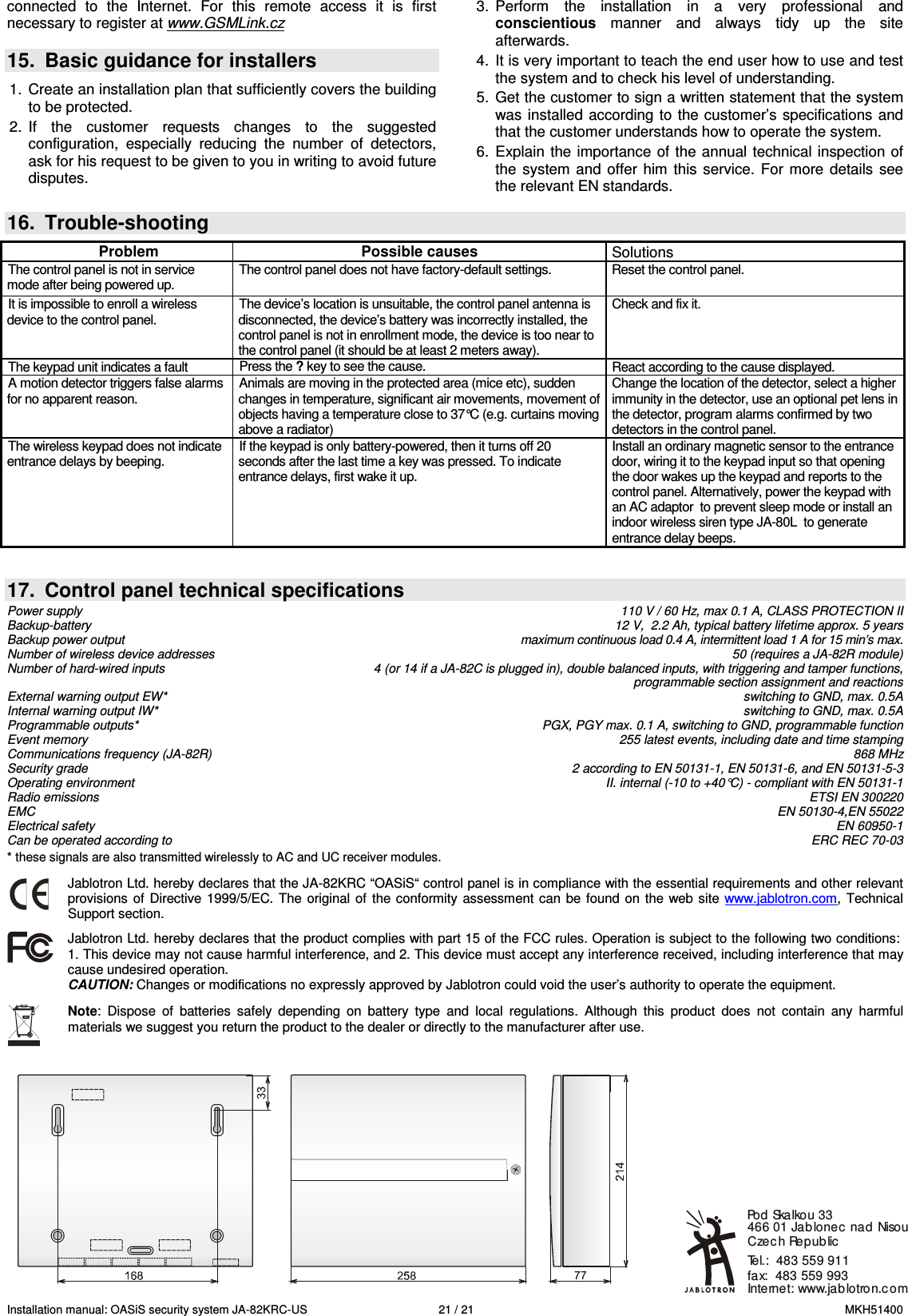 Installation manual: OASiS security system JA-82KRC-US    21 / 21  MKH51400 connected  to  the  Internet.  For  this  remote  access  it  is  first necessary to register at www.GSMLink.cz   15.  Basic guidance for installers  1.  Create an installation plan that sufficiently covers the building to be protected. 2.  If  the  customer  requests  changes  to  the  suggested configuration,  especially  reducing  the  number  of  detectors, ask for his request to be given to you in writing to avoid future disputes.  3.  Perform  the  installation  in  a  very  professional  and conscientious  manner  and  always  tidy  up  the  site afterwards. 4.  It is very important to teach the end user how to use and test the system and to check his level of understanding.  5.  Get the customer to sign a written statement that the system was installed according to  the customer&rsquo;s specifications and that the customer understands how to operate the system. 6.  Explain  the  importance of the annual technical inspection  of the  system  and  offer  him  this  service.  For more  details  see the relevant EN standards.   16.  Trouble-shooting  Problem  Possible causes  Solutions The control panel is not in service mode after being powered up. The control panel does not have factory-default settings.  Reset the control panel. It is impossible to enroll a wireless device to the control panel. The device&rsquo;s location is unsuitable, the control panel antenna is disconnected, the device&rsquo;s battery was incorrectly installed, the control panel is not in enrollment mode, the device is too near to the control panel (it should be at least 2 meters away).  Check and fix it. The keypad unit indicates a fault  Press the ? key to see the cause.  React according to the cause displayed. A motion detector triggers false alarms for no apparent reason. Animals are moving in the protected area (mice etc), sudden changes in temperature, significant air movements, movement of objects having a temperature close to 37&deg;C (e.g. curtains moving above a radiator) Change the location of the detector, select a higher immunity in the detector, use an optional pet lens in the detector, program alarms confirmed by two detectors in the control panel. The wireless keypad does not indicate entrance delays by beeping. If the keypad is only battery-powered, then it turns off 20 seconds after the last time a key was pressed. To indicate entrance delays, first wake it up. Install an ordinary magnetic sensor to the entrance door, wiring it to the keypad input so that opening the door wakes up the keypad and reports to the control panel. Alternatively, power the keypad with an AC adaptor  to prevent sleep mode or install an indoor wireless siren type JA-80L  to generate entrance delay beeps.     17.  Control panel technical specifications Power supply    110 V / 60 Hz, max 0.1 A, CLASS PROTECTION II Backup-battery    12 V,  2.2 Ah, typical battery lifetime approx. 5 years  Backup power output    maximum continuous load 0.4 A, intermittent load 1 A for 15 min&rsquo;s max.  Number of wireless device addresses    50 (requires a JA-82R module) Number of hard-wired inputs    4 (or 14 if a JA-82C is plugged in), double balanced inputs, with triggering and tamper functions,      programmable section assignment and reactions External warning output EW*    switching to GND, max. 0.5A Internal warning output IW*    switching to GND, max. 0.5A Programmable outputs*    PGX, PGY max. 0.1 A, switching to GND, programmable function Event memory    255 latest events, including date and time stamping Communications frequency (JA-82R)    868 MHz Security grade    2 according to EN 50131-1, EN 50131-6, and EN 50131-5-3 Operating environment     II. internal (-10 to +40&deg;C) - compliant with EN 50131-1 Radio emissions    ETSI EN 300220 EMC    EN 50130-4,EN 55022 Electrical safety    EN 60950-1 Can be operated according to    ERC REC 70-03 * these signals are also transmitted wirelessly to AC and UC receiver modules.   Jablotron Ltd. hereby declares that the JA-82KRC &ldquo;OASiS&ldquo; control panel is in compliance with the essential requirements and other relevant provisions of  Directive 1999/5/EC.  The  original  of  the conformity  assessment can  be  found on  the web site  www.jablotron.com,  Technical Support section.  Jablotron Ltd. hereby declares that the product complies with part 15 of the FCC rules. Operation is subject to the following two conditions:  1. This device may not cause harmful interference, and 2. This device must accept any interference received, including interference that may cause undesired operation.  CAUTION: Changes or modifications no expressly approved by Jablotron could void the user&rsquo;s authority to operate the equipment.   Note:  Dispose  of  batteries  safely  depending  on  battery  type  and  local  regulations.  Although  this  product  does  not  contain  any  harmful materials we suggest you return the product to the dealer or directly to the manufacturer after use.    Internet: www.jablotron.comTel.:  483 559 911  fax:  483 559 993Pod Skalkou 33 466 01 Jablonec nad NisouCzec h Republic