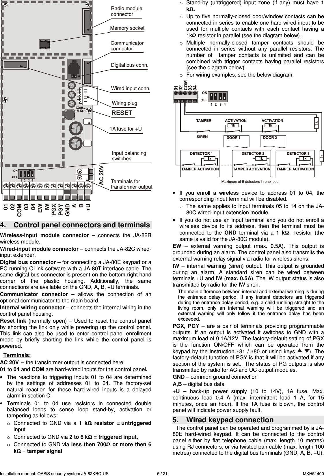 Installation manual: OASiS security system JA-82KRC-US    5 / 21  MKH51400 Radio moduleconnectorMemory socketDigital bus conn.Wired input conn.Wiring plug1A fuse for +UInput balancingswitchesTerminals fortransformer output 4.  Control panel connectors and terminals  Wireless-input  module  connector  &ndash;  connects  the  JA-82R wireless module. Wired-input module connector &ndash; connects the JA-82C wired-input extender. Digital bus connector &ndash; for connecting a JA-80E keypad or a PC running OLink software with a JA-80T interface cable. The same digital bus connector is present on the bottom right hand corner  of  the  plastic  housing.  Additionally,  the  same connections are available on the GND, A, B, +U terminals. Communicator  connector  &ndash;  allows  the  connection  of  an optional communicator to the main board. Internal wiring connector &ndash; connects the internal wiring in the control panel housing. Reset link  (normally open)  &ndash; Used  to  reset the  control  panel by  shorting  the  link  only while  powering  up  the  control  panel. This  link  can  also  be  used  to  enter  control  panel  enrollment mode  by  briefly  shorting  the  link  while  the  control  panel  is powered.  Terminals: AC 20V  &ndash; the transformer output is connected here. 01 to 04 and COM are hard-wired inputs for the control panel.  &bull;  The  reactions  to  triggering  inputs  01 to  04  are  determined by  the  settings  of  addresses  01  to  04.  The  factory-set natural  reaction  for  these  hard-wired  inputs  is  a  delayed alarm in section C.  &bull;  Terminals  01  to  04  use  resistors  in  connected  double balanced  loops  to  sense  loop  stand-by,  activation  or tampering as follows:  o  Connected  to  GND  via  a  1  kΩΩΩΩ  resistor  = untriggered input  o  Connected to GND via 2 to 6 kΩΩΩΩ = triggered input,  o  Connected to GND via less then 700ΩΩΩΩ or more then 6 kΩΩΩΩ = tamper signal  o  Stand-by  (untriggered)  input  zone  (if  any)  must  have  1 kΩΩΩΩ. o  Up to  five normally-closed door/window contacts can be connected in series to enable one hard-wired input to be used  for  multiple  contacts  with  each  contact  having  a 1kΩΩΩΩ resistor in parallel (see the diagram below). o  Multiple  normally-closed  tamper  contacts  should  be connected  in  series  without  any  parallel  resistors.  The number  of    tamper  contacts  is  unlimited  and  can  be combined  with  trigger  contacts  having  parallel  resistors (see the diagram below). o  For wiring examples, see the below diagram.  TAMPERSIRENACTIVATIONTAMPER ACTIVATION TAMPER ACTIVATIONTAMPER ACTIVATIONACTIVATIONDOOR 1 DOOR 2DETECTOR 1 DETECTOR 2 DETECTOR 3Maximum of 5 detectors in one loop  &bull;  If  you  enroll  a  wireless  device  to  address  01  to  04,  the corresponding input terminal will be disabled. o  The same applies to input terminals 05 to 14 on the JA-80C wired-input extension module. &bull;  If you do not use an input terminal and you do not enroll a wireless  device  to  its  address,  then  the  terminal  must  be connected  to  the  GND  terminal  via  a  1  kΩΩΩΩ   resistor  (the same is valid for the JA-80C module). EW  &ndash;  external  warning  output  (max.  0.5A).  This  output  is grounded during an alarm. The control panel also transmits the external warning relay signal via radio for wireless sirens.   IW  &ndash;  internal  warning  (siren)  output.  This  output  is  grounded during  an  alarm.  A  standard  siren  can  be  wired  between terminals +U and IW (max. 0.5A). The IW output status is also transmitted by radio for the IW siren. The main difference between internal and external warning is during the  entrance  delay  period.  If  any  instant  detectors  are  triggered during the entrance delay period, e.g. a child running straight to the living  room,  only  an  internal  warning  will  be  triggered  and  an external  warning  will  only  follow  if  the  entrance  delay  has  been exceeded.   PGX,  PGY  &ndash;  are  a  pair  of  terminals  providing  programmable outputs.  If  an  output  is  activated  it  switches  to  GND  with  a maximum load of 0.1A/12V. The factory-default setting of PGX is  the  function  ON/OFF  which  can  be  operated  from  the keypad  by  the instruction &lowast;81 / &lowast;80  or  using  keys  ). The factory-default function of PGY is that it will be activated if any section of the system is set.  The status of PG outputs is also transmitted by radio for AC and UC output modules. GND &ndash; common ground connection A,B &ndash; digital bus data +U  &ndash;  back-up  power  supply  (10  to  14V),  1A  fuse.  Max. continuous  load  0.4  A  (max.  intermittent  load  1  A,  for  15 minutes,  once  an  hour).  If  the  1A  fuse  is  blown,  the  control panel will indicate power supply fault. 5.  Wired keypad connection  The control panel can be operated and programmed by a JA-80E  hard-wired  keypad.  It  can  be  connected  to  the  control panel  either  by  flat  telephone  cable  (max.  length  10  metres) using RJ connectors, or via twisted-pair cable (max. length 100 metres) connected to the digital bus terminals (GND, A, B, +U). 