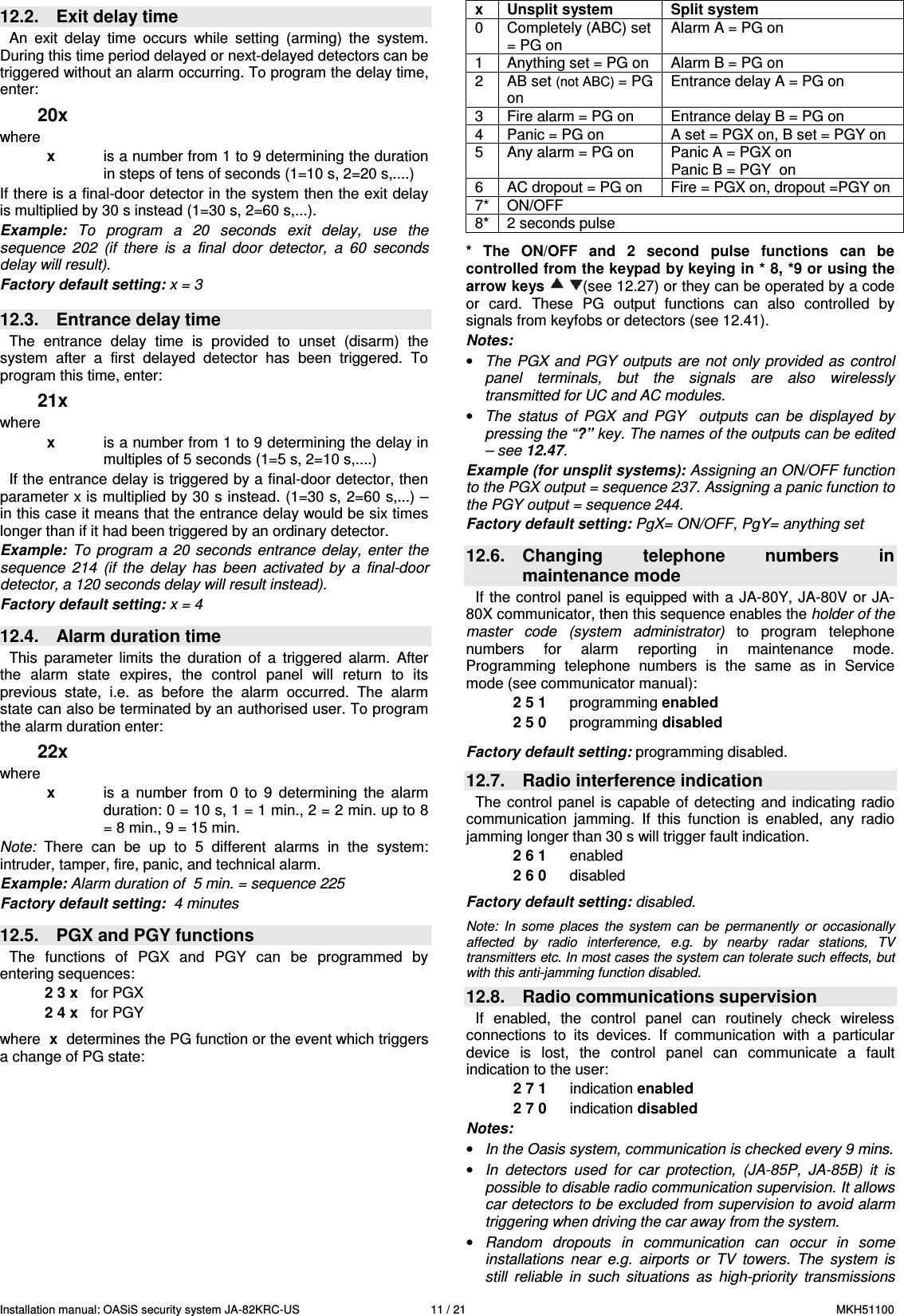 Installation manual: OASiS security system JA-82KRC-US    11 / 21  MKH51100 12.2.  Exit delay time   An  exit  delay  time  occurs  while  setting  (arming)  the  system. During this time period delayed or next-delayed detectors can be triggered without an alarm occurring. To program the delay time, enter: 20x where x  is a number from 1 to 9 determining the duration in steps of tens of seconds (1=10 s, 2=20 s,....) If there is a final-door detector in the system then the exit delay is multiplied by 30 s instead (1=30 s, 2=60 s,...). Example:  To  program  a  20  seconds  exit  delay,  use  the sequence  202  (if  there  is  a  final  door  detector,  a  60  seconds delay will result).  Factory default setting: x = 3   12.3.  Entrance delay time   The  entrance  delay  time  is  provided  to  unset  (disarm)  the system  after  a  first  delayed  detector  has  been  triggered.  To program this time, enter: 21x where x  is a number from 1 to 9 determining the delay in multiples of 5 seconds (1=5 s, 2=10 s,....) If the entrance delay is triggered by a final-door detector, then parameter x is multiplied by 30 s instead. (1=30 s, 2=60 s,...) &ndash; in this case it means that the entrance delay would be six times longer than if it had been triggered by an ordinary detector.   Example:  To  program  a  20 seconds  entrance  delay,  enter  the sequence  214  (if  the  delay  has  been  activated  by  a  final-door detector, a 120 seconds delay will result instead). Factory default setting: x = 4   12.4.  Alarm duration time This  parameter  limits  the  duration  of  a  triggered  alarm.  After the  alarm  state  expires,  the  control  panel  will  return  to  its previous  state,  i.e.  as  before  the  alarm  occurred.  The  alarm state can also be terminated by an authorised user. To program the alarm duration enter:  22x where x  is a  number  from  0  to  9  determining  the  alarm duration: 0 = 10 s, 1 = 1 min., 2 = 2 min. up to 8 = 8 min., 9 = 15 min.   Note:  There  can  be  up  to  5  different  alarms  in  the  system: intruder, tamper, fire, panic, and technical alarm.    Example: Alarm duration of  5 min. = sequence 225 Factory default setting:  4 minutes  12.5.  PGX and PGY functions   The  functions  of  PGX  and  PGY  can  be  programmed  by entering sequences: 2 3 x   for PGX 2 4 x   for PGY  where  x  determines the PG function or the event which triggers a change of PG state:  x  Unsplit system  Split system 0  Completely (ABC) set = PG on Alarm A = PG on 1  Anything set = PG on  Alarm B = PG on 2  AB set (not ABC) = PG on Entrance delay A = PG on 3  Fire alarm = PG on  Entrance delay B = PG on 4  Panic = PG on  A set = PGX on, B set = PGY on 5  Any alarm = PG on  Panic A = PGX on Panic B = PGY  on 6  AC dropout = PG on  Fire = PGX on, dropout =PGY on  7*  ON/OFF   8*  2 seconds pulse    *  The  ON/OFF  and  2  second  pulse  functions  can  be controlled from the keypad by keying in * 8, *9 or using the arrow keys    (see 12.27) or they can be operated by a code or  card.  These  PG  output  functions  can  also  controlled  by signals from keyfobs or detectors (see 12.41). Notes:  &bull; The  PGX  and PGY  outputs are  not only  provided as  control panel  terminals,  but  the  signals  are  also  wirelessly transmitted for UC and AC modules. &bull; The  status  of  PGX  and  PGY    outputs  can  be  displayed  by pressing the &ldquo;?&rdquo; key. The names of the outputs can be edited  &ndash; see 12.47. Example (for unsplit systems): Assigning an ON/OFF function to the PGX output = sequence 237. Assigning a panic function to the PGY output = sequence 244. Factory default setting: PgX= ON/OFF, PgY= anything set  12.6.  Changing  telephone  numbers  in maintenance mode If the control panel  is  equipped with a  JA-80Y, JA-80V or JA-80X communicator, then this sequence enables the holder of the master  code  (system  administrator)  to  program  telephone numbers  for  alarm  reporting  in  maintenance  mode. Programming  telephone  numbers  is  the  same  as  in  Service mode (see communicator manual): 2 5 1  programming enabled 2 5 0  programming disabled  Factory default setting: programming disabled.  12.7.  Radio interference indication The  control  panel  is capable  of  detecting  and indicating  radio communication  jamming.  If  this  function  is  enabled,  any  radio jamming longer than 30 s will trigger fault indication. 2 6 1  enabled 2 6 0  disabled   Factory default setting: disabled.  Note:  In  some  places  the  system  can  be  permanently  or  occasionally  affected  by  radio  interference,  e.g.  by  nearby  radar  stations,  TV transmitters etc. In most cases the system can tolerate such effects, but with this anti-jamming function disabled.  12.8.  Radio communications supervision If  enabled,  the  control  panel  can  routinely  check  wireless connections  to  its  devices.  If  communication  with  a  particular device  is  lost,  the  control  panel  can  communicate  a  fault indication to the user:   2 7 1  indication enabled 2 7 0  indication disabled  Notes:  &bull; In the Oasis system, communication is checked every 9 mins. &bull; In  detectors  used  for  car  protection,  (JA-85P,  JA-85B)  it  is possible to disable radio communication supervision. It allows car detectors to be excluded from supervision to avoid alarm triggering when driving the car away from the system. &bull; Random  dropouts  in  communication  can  occur  in  some installations  near  e.g.  airports  or  TV  towers.  The  system  is still  reliable  in  such  situations  as  high-priority  transmissions 