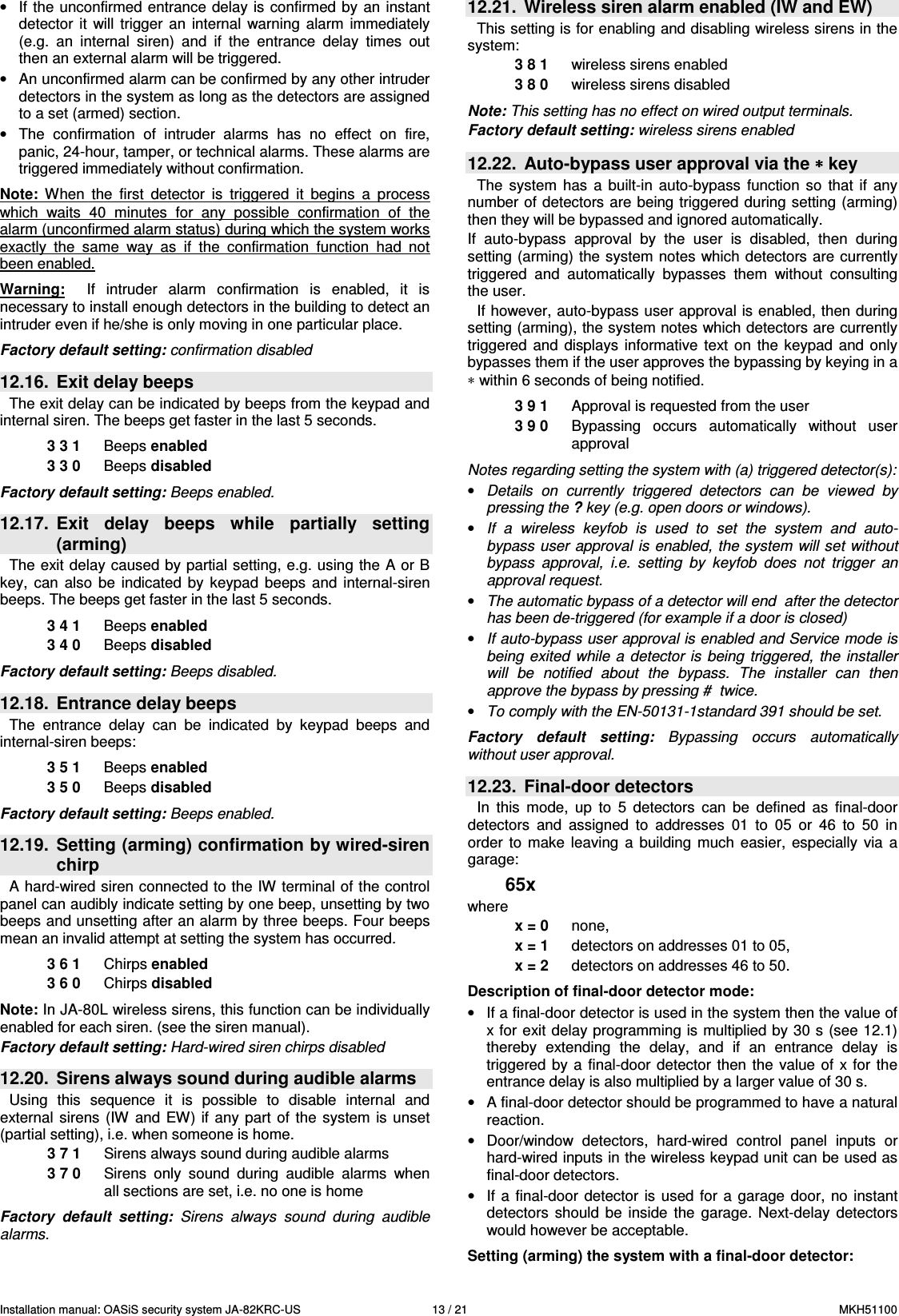 Installation manual: OASiS security system JA-82KRC-US    13 / 21  MKH51100 &bull;  If the unconfirmed entrance delay is  confirmed  by  an  instant detector  it  will  trigger  an  internal  warning  alarm  immediately (e.g.  an  internal  siren)  and  if  the  entrance  delay  times  out then an external alarm will be triggered. &bull;  An unconfirmed alarm can be confirmed by any other intruder detectors in the system as long as the detectors are assigned to a set (armed) section. &bull;  The  confirmation  of  intruder  alarms  has  no  effect  on  fire, panic, 24-hour, tamper, or technical alarms. These alarms are triggered immediately without confirmation.  Note:  When  the  first  detector  is  triggered  it  begins  a  process which  waits  40  minutes  for  any  possible  confirmation  of  the alarm (unconfirmed alarm status) during which the system works exactly  the  same  way  as  if  the  confirmation  function  had  not been enabled.      Warning:    If  intruder  alarm  confirmation  is  enabled,  it  is necessary to install enough detectors in the building to detect an intruder even if he/she is only moving in one particular place.  Factory default setting: confirmation disabled  12.16.  Exit delay beeps The exit delay can be indicated by beeps from the keypad and internal siren. The beeps get faster in the last 5 seconds.  3 3 1  Beeps enabled 3 3 0  Beeps disabled  Factory default setting: Beeps enabled.  12.17.  Exit  delay  beeps  while  partially  setting (arming) The exit delay caused by partial setting, e.g. using  the A or B key,  can  also  be  indicated  by  keypad  beeps  and  internal-siren beeps. The beeps get faster in the last 5 seconds.  3 4 1  Beeps enabled 3 4 0  Beeps disabled  Factory default setting: Beeps disabled.  12.18.  Entrance delay beeps The  entrance  delay  can  be  indicated  by  keypad  beeps  and internal-siren beeps:  3 5 1  Beeps enabled 3 5 0  Beeps disabled  Factory default setting: Beeps enabled.  12.19.  Setting (arming) confirmation by wired-siren chirp A hard-wired siren connected to the IW terminal of the control panel can audibly indicate setting by one beep, unsetting by two beeps and unsetting after an alarm by three beeps. Four beeps mean an invalid attempt at setting the system has occurred.   3 6 1  Chirps enabled 3 6 0  Chirps disabled  Note: In JA-80L wireless sirens, this function can be individually enabled for each siren. (see the siren manual). Factory default setting: Hard-wired siren chirps disabled  12.20.  Sirens always sound during audible alarms Using  this  sequence  it  is  possible  to  disable  internal  and external  sirens  (IW  and  EW) if  any part  of the  system  is  unset (partial setting), i.e. when someone is home. 3 7 1  Sirens always sound during audible alarms 3 7 0  Sirens  only  sound  during  audible  alarms  when all sections are set, i.e. no one is home  Factory  default  setting:  Sirens  always  sound  during  audible alarms.  12.21.  Wireless siren alarm enabled (IW and EW) This setting is for enabling and disabling wireless sirens in the system:   3 8 1  wireless sirens enabled 3 8 0  wireless sirens disabled  Note: This setting has no effect on wired output terminals. Factory default setting: wireless sirens enabled  12.22.  Auto-bypass user approval via the &lowast;&lowast;&lowast;&lowast; key   The  system  has  a  built-in  auto-bypass  function  so  that  if  any number of detectors are being triggered during setting (arming) then they will be bypassed and ignored automatically. If  auto-bypass  approval  by  the  user  is  disabled,  then  during setting (arming) the system notes which detectors are currently triggered  and  automatically  bypasses  them  without  consulting the user.  If however, auto-bypass user approval is enabled, then during setting (arming), the system notes which detectors are currently triggered  and  displays  informative  text on  the  keypad  and  only bypasses them if the user approves the bypassing by keying in a &lowast; within 6 seconds of being notified.  3 9 1  Approval is requested from the user 3 9 0  Bypassing  occurs  automatically  without  user approval  Notes regarding setting the system with (a) triggered detector(s): &bull; Details  on  currently  triggered  detectors  can  be  viewed  by pressing the ? key (e.g. open doors or windows). &bull; If  a  wireless  keyfob  is  used  to  set  the  system  and  auto-bypass user  approval  is  enabled,  the  system will set without bypass  approval,  i.e.  setting  by  keyfob  does  not  trigger  an approval request.  &bull; The automatic bypass of a detector will end  after the detector has been de-triggered (for example if a door is closed) &bull; If auto-bypass user approval is enabled and Service mode is being  exited  while a  detector is  being  triggered,  the installer will  be  notified  about  the  bypass.  The  installer  can  then approve the bypass by pressing #  twice. &bull; To comply with the EN-50131-1standard 391 should be set.  Factory  default  setting:  Bypassing  occurs  automatically without user approval.  12.23.  Final-door detectors   In  this  mode,  up  to  5  detectors  can  be  defined  as  final-door detectors  and  assigned  to  addresses  01  to  05  or  46  to  50  in order  to  make  leaving  a  building  much  easier,  especially  via  a garage:  65x where x = 0  none,  x = 1  detectors on addresses 01 to 05, x = 2  detectors on addresses 46 to 50.  Description of final-door detector mode: &bull;  If a final-door detector is used in the system then the value of x for exit delay programming is multiplied by 30 s (see 12.1) thereby  extending  the  delay,  and  if  an  entrance  delay  is triggered  by a  final-door  detector  then  the  value  of x for  the entrance delay is also multiplied by a larger value of 30 s. &bull;  A final-door detector should be programmed to have a natural reaction.  &bull;  Door/window  detectors,  hard-wired  control  panel  inputs  or hard-wired inputs in the wireless keypad unit can be used as final-door detectors. &bull;  If a  final-door  detector  is used  for a  garage door,  no instant detectors  should  be  inside  the  garage.  Next-delay  detectors would however be acceptable.  Setting (arming) the system with a final-door detector: 
