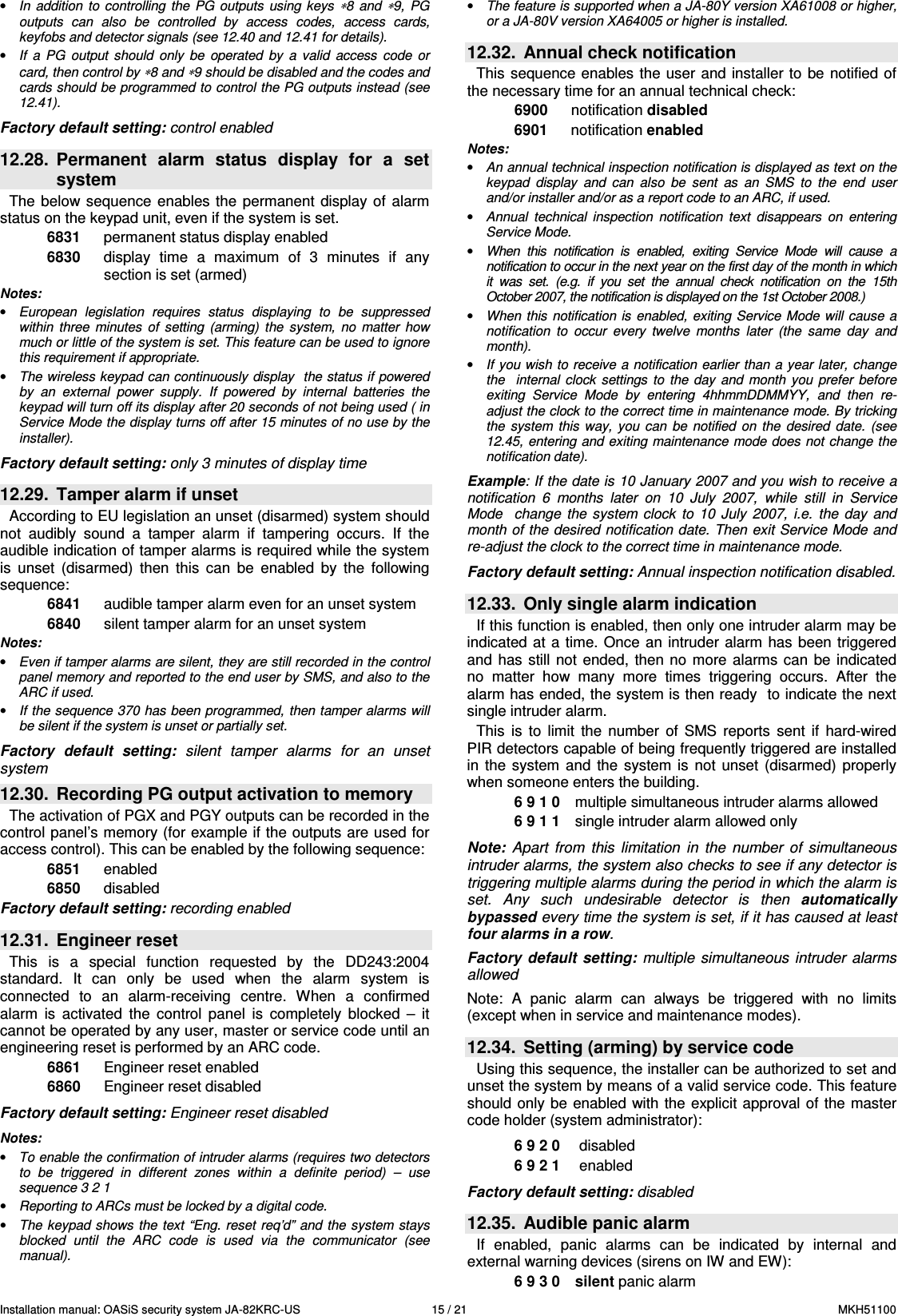 Installation manual: OASiS security system JA-82KRC-US    15 / 21  MKH51100 &bull; In  addition  to controlling the  PG  outputs  using keys &lowast;8  and &lowast;9,  PG outputs  can  also  be  controlled  by  access  codes,  access  cards, keyfobs and detector signals (see 12.40 and 12.41 for details). &bull; If  a  PG  output  should  only  be  operated  by  a  valid  access  code  or card, then control by &lowast;8 and &lowast;9 should be disabled and the codes and cards should be programmed to control the PG outputs instead (see 12.41).  Factory default setting: control enabled  12.28.  Permanent  alarm  status  display  for  a  set system The  below sequence  enables  the permanent  display  of alarm status on the keypad unit, even if the system is set.  6831  permanent status display enabled 6830  display  time  a  maximum  of  3  minutes  if  any section is set (armed) Notes:  &bull; European  legislation  requires  status  displaying  to  be  suppressed within  three  minutes  of  setting  (arming)  the  system,  no  matter  how much or little of the system is set. This feature can be used to ignore this requirement if appropriate. &bull; The wireless keypad can continuously display  the status if powered by  an  external  power  supply.  If  powered  by  internal  batteries  the keypad will turn off its display after 20 seconds of not being used ( in Service Mode the display turns off after 15 minutes of no use by the installer).  Factory default setting: only 3 minutes of display time  12.29.  Tamper alarm if unset According to EU legislation an unset (disarmed) system should not  audibly  sound  a  tamper  alarm  if  tampering  occurs.  If  the audible indication of tamper alarms is required while the system is  unset  (disarmed)  then  this  can  be  enabled  by  the  following sequence: 6841  audible tamper alarm even for an unset system 6840  silent tamper alarm for an unset system  Notes:  &bull; Even if tamper alarms are silent, they are still recorded in the control panel memory and reported to the end user by SMS, and also to the ARC if used. &bull; If the sequence 370 has been programmed, then tamper alarms will be silent if the system is unset or partially set.  Factory  default  setting:  silent  tamper  alarms  for  an  unset system 12.30.  Recording PG output activation to memory The activation of PGX and PGY outputs can be recorded in the control panel&rsquo;s memory (for example if the outputs are used for access control). This can be enabled by the following sequence:    6851  enabled 6850  disabled  Factory default setting: recording enabled  12.31.  Engineer reset This  is  a  special  function  requested  by  the  DD243:2004 standard.  It  can  only  be  used  when  the  alarm  system  is connected  to  an  alarm-receiving  centre.  When  a  confirmed alarm  is  activated  the  control  panel  is  completely  blocked  &ndash;  it cannot be operated by any user, master or service code until an engineering reset is performed by an ARC code. 6861  Engineer reset enabled 6860  Engineer reset disabled  Factory default setting: Engineer reset disabled  Notes:  &bull; To enable the confirmation of intruder alarms (requires two detectors to  be  triggered  in  different  zones  within  a  definite  period)  &ndash;  use sequence 3 2 1  &bull; Reporting to ARCs must be locked by a digital code. &bull; The keypad shows the text  &ldquo;Eng. reset req&rsquo;d&rdquo; and the  system stays blocked  until  the  ARC  code  is  used  via  the  communicator  (see manual). &bull; The feature is supported when a JA-80Y version XA61008 or higher, or a JA-80V version XA64005 or higher is installed.  12.32.  Annual check notification This sequence enables  the user  and installer to  be  notified of the necessary time for an annual technical check: 6900  notification disabled 6901  notification enabled Notes:  &bull; An annual technical inspection notification is displayed as text on the keypad  display  and  can  also  be  sent  as  an  SMS  to  the  end  user and/or installer and/or as a report code to an ARC, if used. &bull; Annual  technical  inspection  notification  text  disappears  on  entering Service Mode. &bull; When  this  notification  is  enabled,  exiting  Service  Mode  will  cause  a notification to occur in the next year on the first day of the month in which it  was  set.  (e.g.  if  you  set  the  annual  check  notification  on  the  15th October 2007, the notification is displayed on the 1st October 2008.) &bull; When this notification  is  enabled, exiting  Service Mode will  cause a notification  to  occur  every  twelve  months  later  (the  same  day  and month). &bull; If you wish to receive a notification earlier than a year later, change the    internal  clock  settings  to  the  day  and  month  you  prefer before exiting  Service  Mode  by  entering  4hhmmDDMMYY,  and  then  re-adjust the clock to the correct time in maintenance mode. By tricking the  system  this  way,  you  can  be  notified  on the  desired  date.  (see 12.45, entering and exiting maintenance mode does not change the notification date).  Example: If the date is 10 January 2007 and you wish to receive a notification  6  months  later  on  10  July  2007,  while  still  in  Service Mode    change  the system  clock  to  10  July  2007,  i.e.  the  day  and month of the desired notification date. Then exit Service Mode and re-adjust the clock to the correct time in maintenance mode.  Factory default setting: Annual inspection notification disabled.  12.33.  Only single alarm indication    If this function is enabled, then only one intruder alarm may be indicated  at  a time. Once an  intruder alarm  has  been triggered and  has still  not  ended, then no  more alarms  can be  indicated no  matter  how  many  more  times  triggering  occurs.  After  the alarm has ended, the system is then ready  to indicate the next single intruder alarm. This  is  to  limit  the  number  of  SMS  reports  sent  if  hard-wired PIR detectors capable of being frequently triggered are installed in  the  system  and  the  system  is  not  unset  (disarmed)  properly when someone enters the building. 6 9 1 0   multiple simultaneous intruder alarms allowed   6 9 1 1   single intruder alarm allowed only   Note:  Apart  from  this  limitation  in  the  number  of  simultaneous intruder alarms, the system also checks to see if any detector is triggering multiple alarms during the period in which the alarm is set.  Any  such  undesirable  detector  is  then  automatically bypassed every time the system is set, if it has caused at least  four alarms in a row.  Factory  default setting:  multiple  simultaneous intruder  alarms allowed  Note:  A  panic  alarm  can  always  be  triggered  with  no  limits (except when in service and maintenance modes).  12.34.  Setting (arming) by service code      Using this sequence, the installer can be authorized to set and unset the system by means of a valid service code. This feature should  only  be  enabled  with  the  explicit approval of  the  master code holder (system administrator):    6 9 2 0    disabled 6 9 2 1    enabled  Factory default setting: disabled  12.35.  Audible panic alarm   If  enabled,  panic  alarms  can  be  indicated  by  internal  and external warning devices (sirens on IW and EW):     6 9 3 0   silent panic alarm  