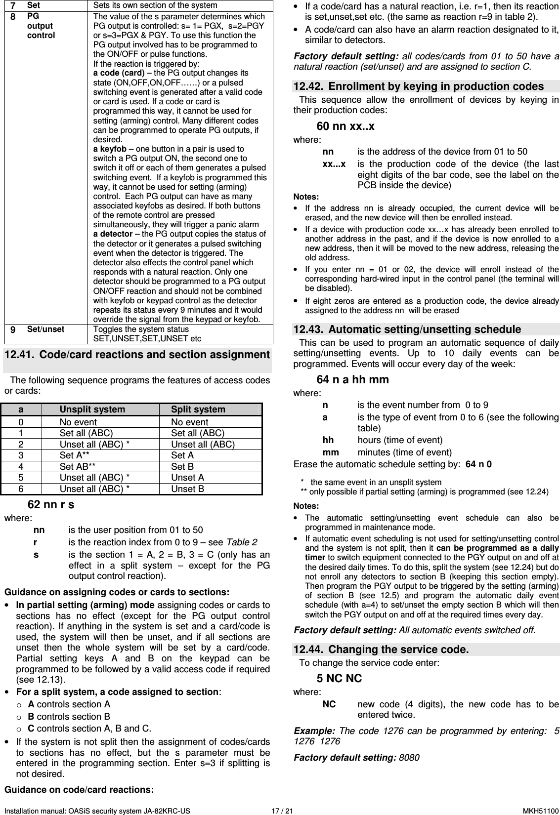 Installation manual: OASiS security system JA-82KRC-US    17 / 21  MKH51100 7 Set  Sets its own section of the system 8 PG output control The value of the s parameter determines which PG output is controlled: s= 1= PGX,  s=2=PGY or s=3=PGX &amp; PGY. To use this function the PG output involved has to be programmed to the ON/OFF or pulse functions. If the reaction is triggered by: a code (card) &ndash; the PG output changes its state (ON,OFF,ON,OFF&hellip;&hellip;) or a pulsed switching event is generated after a valid code or card is used. If a code or card is programmed this way, it cannot be used for setting (arming) control. Many different codes can be programmed to operate PG outputs, if desired. a keyfob &ndash; one button in a pair is used to switch a PG output ON, the second one to switch it off or each of them generates a pulsed switching event.  If a keyfob is programmed this way, it cannot be used for setting (arming) control.  Each PG output can have as many associated keyfobs as desired. If both buttons of the remote control are pressed simultaneously, they will trigger a panic alarm a detector &ndash; the PG output copies the status of the detector or it generates a pulsed switching event when the detector is triggered. The detector also effects the control panel which responds with a natural reaction. Only one detector should be programmed to a PG output ON/OFF reaction and should not be combined with keyfob or keypad control as the detector repeats its status every 9 minutes and it would override the signal from the keypad or keyfob. 9 Set/unset  Toggles the system status SET,UNSET,SET,UNSET etc 12.41.  Code/card reactions and section assignment  The following sequence programs the features of access codes or cards:  62 nn r s where: nn  is the user position from 01 to 50  r  is the reaction index from 0 to 9 &ndash; see Table 2 s  is  the  section 1  =  A, 2 =  B,  3  =  C (only  has  an effect  in  a  split  system  &ndash;  except  for  the  PG output control reaction).  Guidance on assigning codes or cards to sections: &bull; In partial setting (arming) mode assigning codes or cards to sections  has  no  effect  (except  for  the  PG  output  control reaction). If anything in the system is set and  a card/code is used,  the  system  will  then  be  unset,  and  if  all  sections  are unset  then  the  whole  system  will  be  set  by  a  card/code. Partial  setting  keys  A  and  B  on  the  keypad  can  be programmed to be followed by a valid access code if required (see 12.13). &bull; For a split system, a code assigned to section: o A controls section A  o B controls section B o C controls section A, B and C. &bull;  If the system is not split then the  assignment of codes/cards to  sections  has  no  effect,  but  the  s  parameter  must  be entered  in  the  programming  section.  Enter  s=3  if  splitting  is not desired.   Guidance on code/card reactions: &bull;  If a code/card has a natural reaction, i.e. r=1, then its reaction is set,unset,set etc. (the same as reaction r=9 in table 2). &bull;  A code/card can also have an alarm reaction designated to it, similar to detectors.  Factory  default setting: all  codes/cards from  01  to 50  have  a natural reaction (set/unset) and are assigned to section C.  12.42.  Enrollment by keying in production codes This  sequence  allow  the  enrollment  of  devices  by  keying  in their production codes: 60 nn xx..x where: nn  is the address of the device from 01 to 50  xx...x   is  the  production  code  of  the  device  (the  last eight digits of the bar code, see the label on the PCB inside the device) Notes: &bull;  If  the  address  nn  is  already  occupied,  the  current  device  will  be erased, and the new device will then be enrolled instead. &bull;  If a device with production code xx&hellip;x has already been enrolled  to another  address  in  the  past,  and  if  the  device  is  now  enrolled  to  a new address, then it will be moved to the new address, releasing the old address. &bull;  If  you  enter  nn  =  01  or  02,  the  device  will  enroll  instead  of  the corresponding hard-wired input in the control panel (the terminal will be disabled). &bull; If  eight  zeros  are  entered  as  a  production  code,  the device  already assigned to the address nn  will be erased   12.43.  Automatic setting/unsetting schedule This  can  be  used to  program an  automatic  sequence of  daily setting/unsetting  events.  Up  to  10  daily  events  can  be programmed. Events will occur every day of the week:  64 n a hh mm where:   n   is the event number from  0 to 9     a   is the type of event from 0 to 6 (see the following table) hh  hours (time of event) mm   minutes (time of event) Erase the automatic schedule setting by:  64 n 0   *   the same event in an unsplit system ** only possible if partial setting (arming) is programmed (see 12.24)  Notes:  &bull;  The  automatic  setting/unsetting  event  schedule  can  also  be programmed in maintenance mode.  &bull;  If automatic event scheduling is not used for setting/unsetting control and the  system is  not split, then it can be programmed as a  daily timer to switch equipment connected to the PGY output on and off at the desired daily times. To do this, split the system (see 12.24) but do not  enroll  any  detectors  to  section  B  (keeping  this  section  empty). Then program the PGY output to be triggered by the setting (arming) of  section  B  (see  12.5)  and  program  the  automatic  daily  event schedule (with a=4) to set/unset the empty section B which will then switch the PGY output on and off at the required times every day.  Factory default setting: All automatic events switched off.  12.44.  Changing the service code.   To change the service code enter: 5 NC NC where: NC  new  code  (4  digits),  the  new  code  has  to  be entered twice.   Example:  The  code  1276  can  be  programmed  by  entering:   5  1276  1276  Factory default setting: 8080  a  Unsplit system  Split system 0  No event  No event 1  Set all (ABC)  Set all (ABC) 2  Unset all (ABC) *  Unset all (ABC) 3  Set A**  Set A 4  Set AB**  Set B 5  Unset all (ABC) *  Unset A 6  Unset all (ABC) *  Unset B 