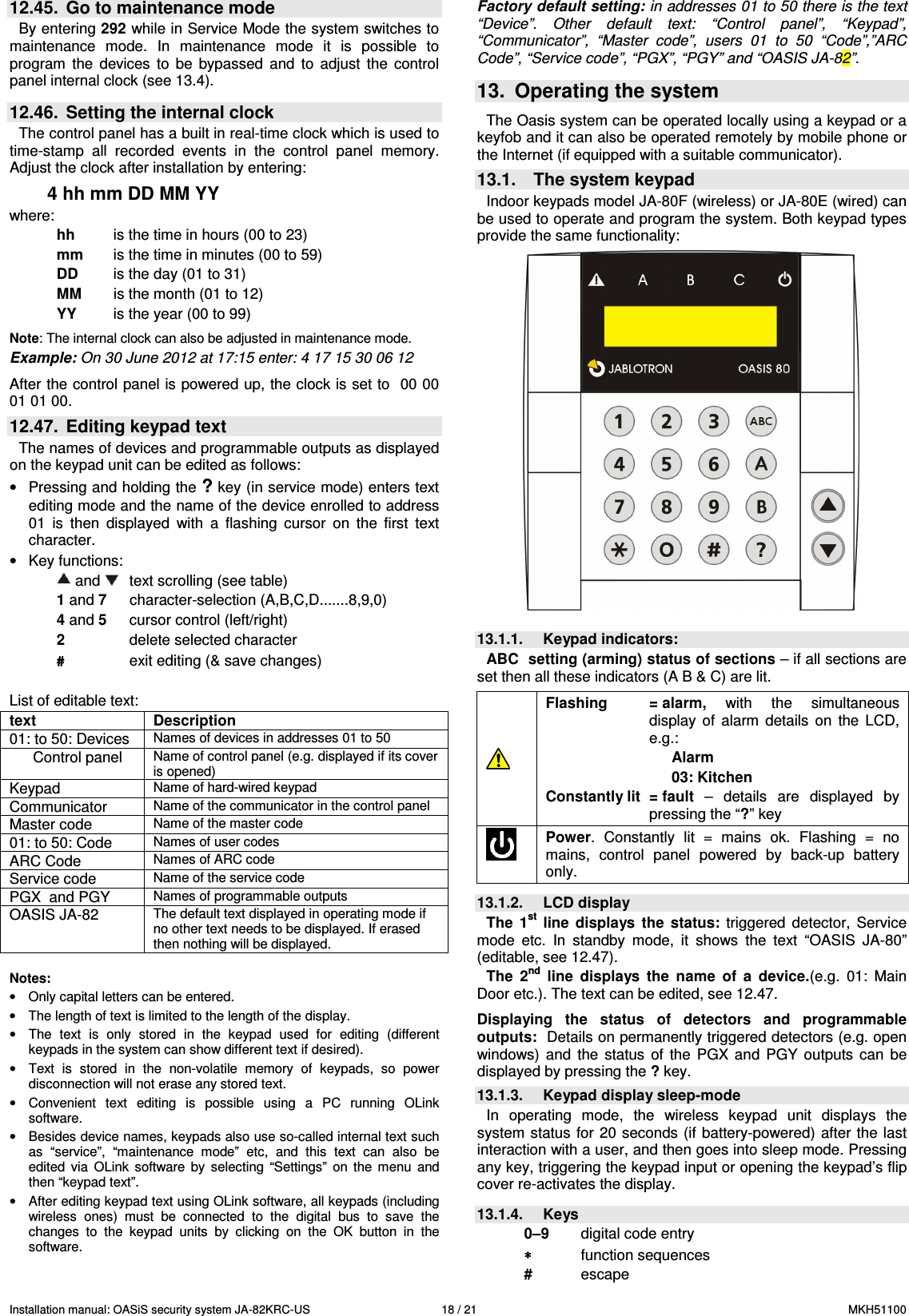 Installation manual: OASiS security system JA-82KRC-US    18 / 21  MKH51100 12.45.  Go to maintenance mode By entering 292 while in Service Mode the system switches to maintenance  mode.  In  maintenance  mode  it  is  possible  to program  the  devices  to  be  bypassed  and  to  adjust  the  control panel internal clock (see 13.4).   12.46.  Setting the internal clock   The control panel has a built in real-time clock which is used to time-stamp  all  recorded  events  in  the  control  panel  memory. Adjust the clock after installation by entering:  4 hh mm DD MM YY where:   hh   is the time in hours (00 to 23) mm   is the time in minutes (00 to 59) DD  is the day (01 to 31) MM   is the month (01 to 12) YY   is the year (00 to 99)  Note: The internal clock can also be adjusted in maintenance mode.  Example: On 30 June 2012 at 17:15 enter: 4 17 15 30 06 12  After the control panel is powered up, the clock is set to  00 00 01 01 00. 12.47.  Editing keypad text   The names of devices and programmable outputs as displayed on the keypad unit can be edited as follows:  &bull;  Pressing and holding the ? key (in service mode) enters text editing mode and the name of the device enrolled to address 01  is  then  displayed  with  a  flashing  cursor  on  the  first  text character. &bull;  Key functions:  and    text scrolling (see table)  1 and 7    character-selection (A,B,C,D.......8,9,0) 4 and 5    cursor control (left/right) 2    delete selected character ####         exit editing (&amp; save changes)  List of editable text: text   Description 01: to 50: Devices Names of devices in addresses 01 to 50 Control panel Name of control panel (e.g. displayed if its cover is opened) Keypad Name of hard-wired keypad Communicator Name of the communicator in the control panel Master code Name of the master code 01: to 50: Code Names of user codes  ARC Code Names of ARC code Service code Name of the service code PGX  and PGY Names of programmable outputs OASIS JA-82 The default text displayed in operating mode if no other text needs to be displayed. If erased then nothing will be displayed.  Notes: &bull;  Only capital letters can be entered. &bull;  The length of text is limited to the length of the display. &bull;  The  text  is  only  stored  in  the  keypad  used  for  editing  (different keypads in the system can show different text if desired). &bull;  Text  is  stored  in  the  non-volatile  memory  of  keypads,  so  power disconnection will not erase any stored text. &bull;  Convenient  text  editing  is  possible  using  a  PC  running  OLink software. &bull;  Besides device names, keypads also use so-called internal text such as  &ldquo;service&rdquo;,  &ldquo;maintenance  mode&rdquo;  etc,  and  this  text  can  also  be edited  via  OLink  software  by  selecting  &ldquo;Settings&rdquo;  on  the  menu  and then &ldquo;keypad text&rdquo;.  &bull;  After editing keypad text using OLink software, all keypads (including wireless  ones)  must  be  connected  to  the  digital  bus  to  save  the changes  to  the  keypad  units  by  clicking  on  the  OK  button  in  the software.  Factory default setting: in addresses 01 to 50 there is the text &ldquo;Device&rdquo;.  Other  default  text:  &ldquo;Control  panel&rdquo;,  &ldquo;Keypad&rdquo;, &ldquo;Communicator&rdquo;,  &ldquo;Master  code&rdquo;,  users  01  to  50  &ldquo;Code&rdquo;,&rdquo;ARC Code&rdquo;, &ldquo;Service code&rdquo;, &ldquo;PGX&rdquo;, &ldquo;PGY&rdquo; and &ldquo;OASIS JA-82&rdquo;.  13.  Operating the system  The Oasis system can be operated locally using a keypad or a keyfob and it can also be operated remotely by mobile phone or the Internet (if equipped with a suitable communicator). 13.1.  The system keypad Indoor keypads model JA-80F (wireless) or JA-80E (wired) can be used to operate and program the system. Both keypad types provide the same functionality:   13.1.1.  Keypad indicators: ABC  setting (arming) status of sections &ndash; if all sections are set then all these indicators (A B &amp; C) are lit.   Flashing  = alarm,  with  the  simultaneous display  of  alarm  details  on  the  LCD, e.g.:      Alarm    03: Kitchen Constantly lit  = fault  &ndash;  details  are  displayed  by pressing the &ldquo;?&rdquo; key  Power.  Constantly  lit  =  mains  ok.  Flashing  =  no mains,  control  panel  powered  by  back-up  battery only.   13.1.2.  LCD display The  1st  line  displays  the  status:  triggered  detector,  Service mode  etc.  In  standby  mode,  it  shows  the  text  &ldquo;OASIS  JA-80&rdquo; (editable, see 12.47). The  2nd  line  displays  the  name  of  a  device.(e.g.  01:  Main Door etc.). The text can be edited, see 12.47.  Displaying  the  status  of  detectors  and  programmable outputs:  Details on permanently triggered detectors (e.g. open windows)  and  the  status  of  the  PGX  and  PGY  outputs  can  be displayed by pressing the ? key. 13.1.3.  Keypad display sleep-mode In  operating  mode,  the  wireless  keypad  unit  displays  the system status  for 20 seconds  (if  battery-powered) after the last interaction with a user, and then goes into sleep mode. Pressing any key, triggering the keypad input or opening the keypad&rsquo;s flip cover re-activates the display.   13.1.4.  Keys 0&ndash;9  digital code entry &lowast;&lowast;&lowast;&lowast;   function sequences #   escape 