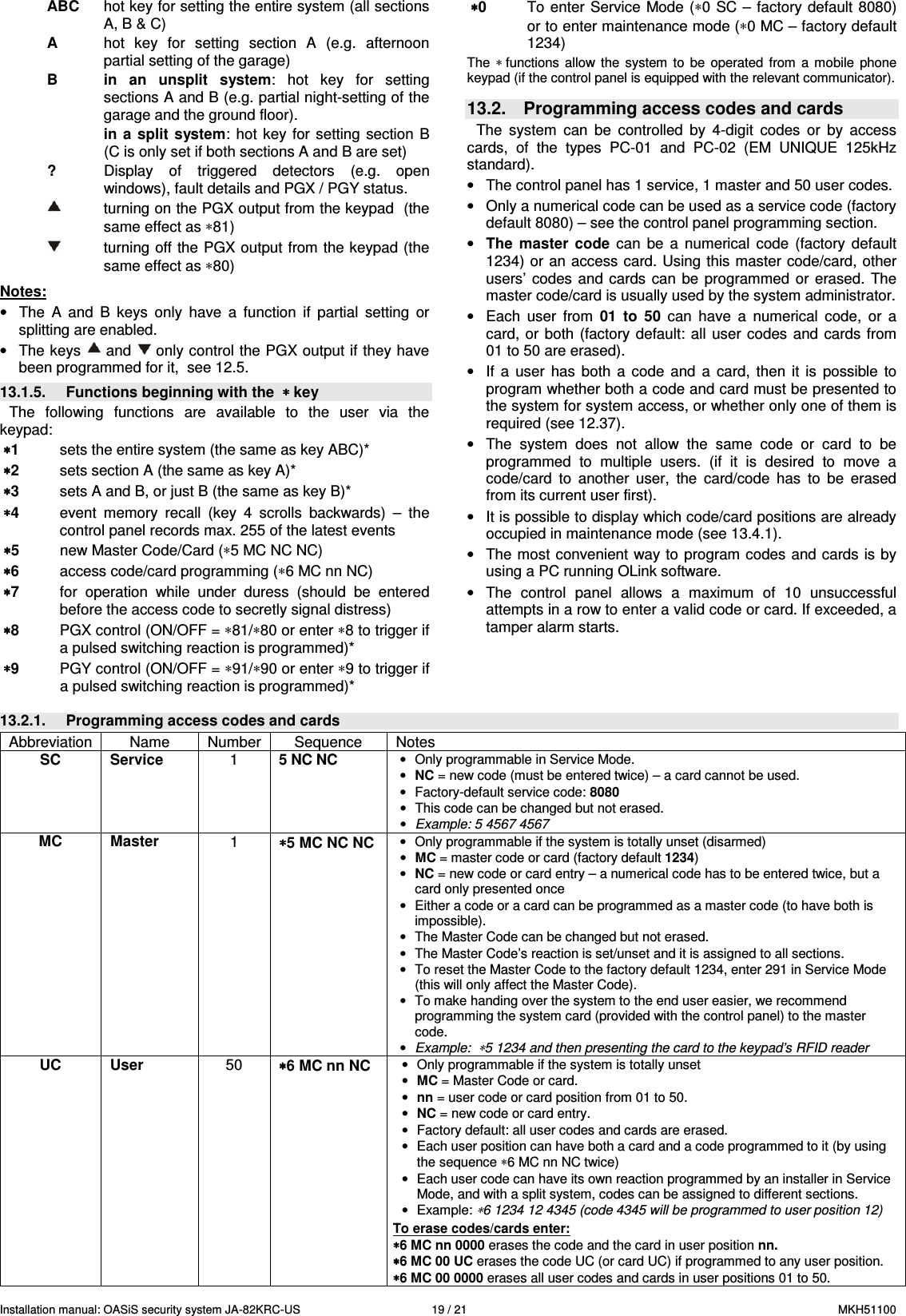 Installation manual: OASiS security system JA-82KRC-US    19 / 21  MKH51100 ABC  hot key for setting the entire system (all sections A, B &amp; C)  A  hot  key  for  setting  section  A  (e.g.  afternoon partial setting of the garage)  B in  an  unsplit  system:  hot  key  for  setting sections A and B (e.g. partial night-setting of the garage and the ground floor).   in  a split  system:  hot key  for setting  section  B (C is only set if both sections A and B are set)   ?  Display  of  triggered  detectors  (e.g.  open windows), fault details and PGX / PGY status.          turning on the PGX output from the keypad  (the same effect as &lowast;81)     turning off the PGX output from the keypad (the same effect as &lowast;80)  Notes: &bull;  The  A  and  B  keys  only  have  a  function  if  partial  setting  or splitting are enabled. &bull;  The keys   and  only control the PGX output if they have been programmed for it,  see 12.5. 13.1.5.  Functions beginning with the  &lowast; &lowast; &lowast; &lowast; key The  following  functions  are  available  to  the  user  via  the keypad: &lowast;&lowast;&lowast;&lowast;1  sets the entire system (the same as key ABC)* &lowast;&lowast;&lowast;&lowast;2  sets section A (the same as key A)* &lowast;&lowast;&lowast;&lowast;3  sets A and B, or just B (the same as key B)* &lowast;&lowast;&lowast;&lowast;4  event  memory  recall  (key  4  scrolls  backwards)  &ndash;  the control panel records max. 255 of the latest events &lowast;&lowast;&lowast;&lowast;5  new Master Code/Card (&lowast;5 MC NC NC) &lowast;&lowast;&lowast;&lowast;6  access code/card programming (&lowast;6 MC nn NC) &lowast;&lowast;&lowast;&lowast;7  for  operation  while  under  duress  (should  be  entered before the access code to secretly signal distress) &lowast;&lowast;&lowast;&lowast;8  PGX control (ON/OFF = &lowast;81/&lowast;80 or enter &lowast;8 to trigger if a pulsed switching reaction is programmed)* &lowast;&lowast;&lowast;&lowast;9  PGY control (ON/OFF = &lowast;91/&lowast;90 or enter &lowast;9 to trigger if a pulsed switching reaction is programmed)* &lowast;&lowast;&lowast;&lowast;0  To enter  Service Mode (&lowast;0 SC &ndash;  factory default 8080) or to enter maintenance mode (&lowast;0 MC &ndash; factory default 1234) The &lowast; functions  allow  the  system  to  be  operated  from  a  mobile  phone keypad (if the control panel is equipped with the relevant communicator).   13.2.  Programming access codes and cards The  system  can  be  controlled  by  4-digit  codes  or  by  access cards,  of  the  types  PC-01  and  PC-02  (EM  UNIQUE  125kHz standard).  &bull;  The control panel has 1 service, 1 master and 50 user codes.   &bull;  Only a numerical code can be used as a service code (factory default 8080) &ndash; see the control panel programming section. &bull; The  master  code  can  be  a  numerical  code  (factory  default 1234) or an access card. Using this master code/card, other users&rsquo;  codes and  cards can  be programmed  or erased.  The master code/card is usually used by the system administrator. &bull;  Each  user  from  01  to  50  can  have  a  numerical  code,  or  a card,  or  both (factory  default: all  user codes  and  cards from 01 to 50 are erased). &bull;  If  a  user  has  both  a  code  and  a  card,  then  it  is  possible  to program whether both a code and card must be presented to the system for system access, or whether only one of them is required (see 12.37). &bull;  The  system  does  not  allow  the  same  code  or  card  to  be programmed  to  multiple  users.  (if  it  is  desired  to  move  a code/card  to  another  user,  the  card/code  has  to  be  erased from its current user first).  &bull;  It is possible to display which code/card positions are already occupied in maintenance mode (see 13.4.1). &bull;  The most convenient way to  program codes  and cards is by using a PC running OLink software. &bull;  The  control  panel  allows  a  maximum  of  10  unsuccessful attempts in a row to enter a valid code or card. If exceeded, a tamper alarm starts.    13.2.1.  Programming access codes and cards Abbreviation  Name   Number  Sequence  Notes SC  Service   1  5 NC NC &bull;  Only programmable in Service Mode. &bull; NC = new code (must be entered twice) &ndash; a card cannot be used. &bull;  Factory-default service code: 8080 &bull;  This code can be changed but not erased. &bull; Example: 5 4567 4567 MC  Master   1  &lowast;&lowast;&lowast;&lowast;5 MC NC NC &bull;  Only programmable if the system is totally unset (disarmed) &bull; MC = master code or card (factory default 1234)  &bull; NC = new code or card entry &ndash; a numerical code has to be entered twice, but a card only presented once &bull;  Either a code or a card can be programmed as a master code (to have both is impossible). &bull;  The Master Code can be changed but not erased. &bull;  The Master Code&rsquo;s reaction is set/unset and it is assigned to all sections. &bull;  To reset the Master Code to the factory default 1234, enter 291 in Service Mode (this will only affect the Master Code). &bull;  To make handing over the system to the end user easier, we recommend programming the system card (provided with the control panel) to the master code. &bull; Example:  &lowast;5 1234 and then presenting the card to the keypad&rsquo;s RFID reader UC  User   50  &lowast;&lowast;&lowast;&lowast;6 MC nn NC &bull;  Only programmable if the system is totally unset  &bull; MC = Master Code or card.  &bull; nn = user code or card position from 01 to 50. &bull; NC = new code or card entry.  &bull;  Factory default: all user codes and cards are erased. &bull;  Each user position can have both a card and a code programmed to it (by using the sequence &lowast;6 MC nn NC twice) &bull;  Each user code can have its own reaction programmed by an installer in Service Mode, and with a split system, codes can be assigned to different sections.  &bull;  Example: &lowast;6 1234 12 4345 (code 4345 will be programmed to user position 12)   To erase codes/cards enter: &lowast;&lowast;&lowast;&lowast;6 MC nn 0000 erases the code and the card in user position nn. &lowast;&lowast;&lowast;&lowast;6 MC 00 UC erases the code UC (or card UC) if programmed to any user position.   &lowast;&lowast;&lowast;&lowast;6 MC 00 0000 erases all user codes and cards in user positions 01 to 50.  