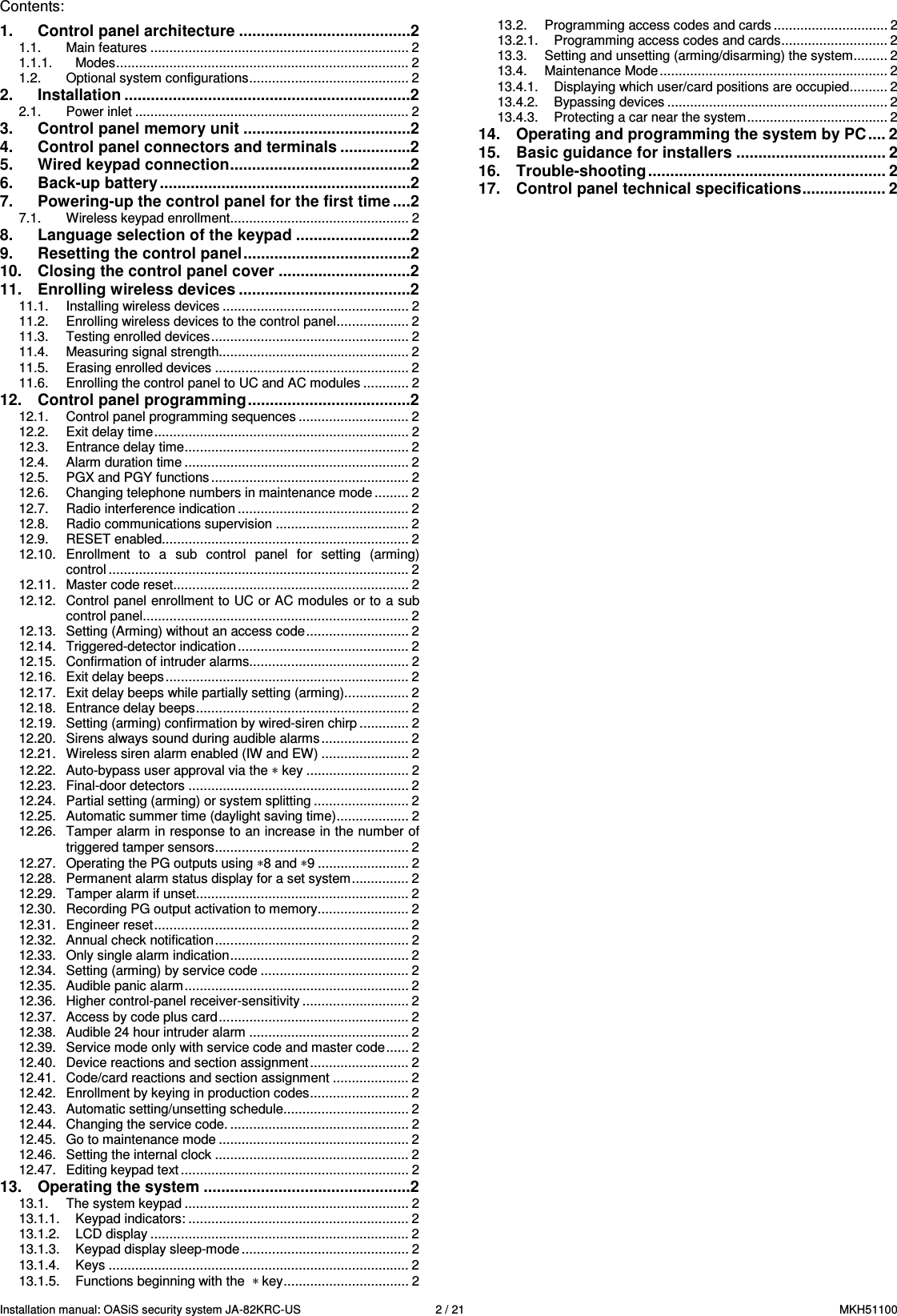 Installation manual: OASiS security system JA-82KRC-US    2 / 21  MKH51100 Contents: 1. Control panel architecture .......................................2 1.1. Main features .................................................................... 2 1.1.1. Modes............................................................................. 2 1.2. Optional system configurations.......................................... 2 2. Installation .................................................................2 2.1. Power inlet ........................................................................ 2 3. Control panel memory unit ......................................2 4. Control panel connectors and terminals ................2 5. Wired keypad connection.........................................2 6. Back-up battery .........................................................2 7. Powering-up the control panel for the first time ....2 7.1. Wireless keypad enrollment............................................... 2 8. Language selection of the keypad ..........................2 9. Resetting the control panel......................................2 10. Closing the control panel cover ..............................2 11. Enrolling wireless devices .......................................2 11.1. Installing wireless devices ................................................. 2 11.2. Enrolling wireless devices to the control panel................... 2 11.3. Testing enrolled devices.................................................... 2 11.4. Measuring signal strength.................................................. 2 11.5. Erasing enrolled devices ................................................... 2 11.6. Enrolling the control panel to UC and AC modules ............ 2 12. Control panel programming.....................................2 12.1. Control panel programming sequences ............................. 2 12.2. Exit delay time................................................................... 2 12.3. Entrance delay time........................................................... 2 12.4. Alarm duration time ........................................................... 2 12.5. PGX and PGY functions .................................................... 2 12.6. Changing telephone numbers in maintenance mode ......... 2 12.7. Radio interference indication ............................................. 2 12.8. Radio communications supervision ................................... 2 12.9. RESET enabled................................................................. 2 12.10. Enrollment  to  a  sub  control  panel  for  setting  (arming) control ............................................................................... 2 12.11. Master code reset.............................................................. 2 12.12. Control panel enrollment to UC or AC modules or to a sub control panel...................................................................... 2 12.13. Setting (Arming) without an access code........................... 2 12.14. Triggered-detector indication ............................................. 2 12.15. Confirmation of intruder alarms.......................................... 2 12.16. Exit delay beeps................................................................ 2 12.17. Exit delay beeps while partially setting (arming)................. 2 12.18. Entrance delay beeps........................................................ 2 12.19. Setting (arming) confirmation by wired-siren chirp ............. 2 12.20. Sirens always sound during audible alarms ....................... 2 12.21. Wireless siren alarm enabled (IW and EW) ....................... 2 12.22. Auto-bypass user approval via the &lowast; key ........................... 2 12.23. Final-door detectors .......................................................... 2 12.24. Partial setting (arming) or system splitting ......................... 2 12.25. Automatic summer time (daylight saving time)................... 2 12.26. Tamper alarm in response to an increase in the number of triggered tamper sensors................................................... 2 12.27. Operating the PG outputs using &lowast;8 and &lowast;9 ........................ 2 12.28. Permanent alarm status display for a set system............... 2 12.29. Tamper alarm if unset........................................................ 2 12.30. Recording PG output activation to memory........................ 2 12.31. Engineer reset................................................................... 2 12.32. Annual check notification................................................... 2 12.33. Only single alarm indication............................................... 2 12.34. Setting (arming) by service code ....................................... 2 12.35. Audible panic alarm........................................................... 2 12.36. Higher control-panel receiver-sensitivity ............................ 2 12.37. Access by code plus card.................................................. 2 12.38. Audible 24 hour intruder alarm .......................................... 2 12.39. Service mode only with service code and master code...... 2 12.40. Device reactions and section assignment.......................... 2 12.41. Code/card reactions and section assignment .................... 2 12.42. Enrollment by keying in production codes.......................... 2 12.43. Automatic setting/unsetting schedule................................. 2 12.44. Changing the service code. ............................................... 2 12.45. Go to maintenance mode .................................................. 2 12.46. Setting the internal clock ................................................... 2 12.47. Editing keypad text............................................................ 2 13. Operating the system ...............................................2 13.1. The system keypad ........................................................... 2 13.1.1. Keypad indicators: .......................................................... 2 13.1.2. LCD display .................................................................... 2 13.1.3. Keypad display sleep-mode ............................................ 2 13.1.4. Keys ............................................................................... 2 13.1.5. Functions beginning with the  &lowast; key................................. 2 13.2. Programming access codes and cards .............................. 2 13.2.1. Programming access codes and cards............................ 2 13.3. Setting and unsetting (arming/disarming) the system......... 2 13.4. Maintenance Mode............................................................ 2 13.4.1. Displaying which user/card positions are occupied.......... 2 13.4.2. Bypassing devices .......................................................... 2 13.4.3. Protecting a car near the system..................................... 2 14. Operating and programming the system by PC.... 2 15. Basic guidance for installers .................................. 2 16. Trouble-shooting ...................................................... 2 17. Control panel technical specifications................... 2 