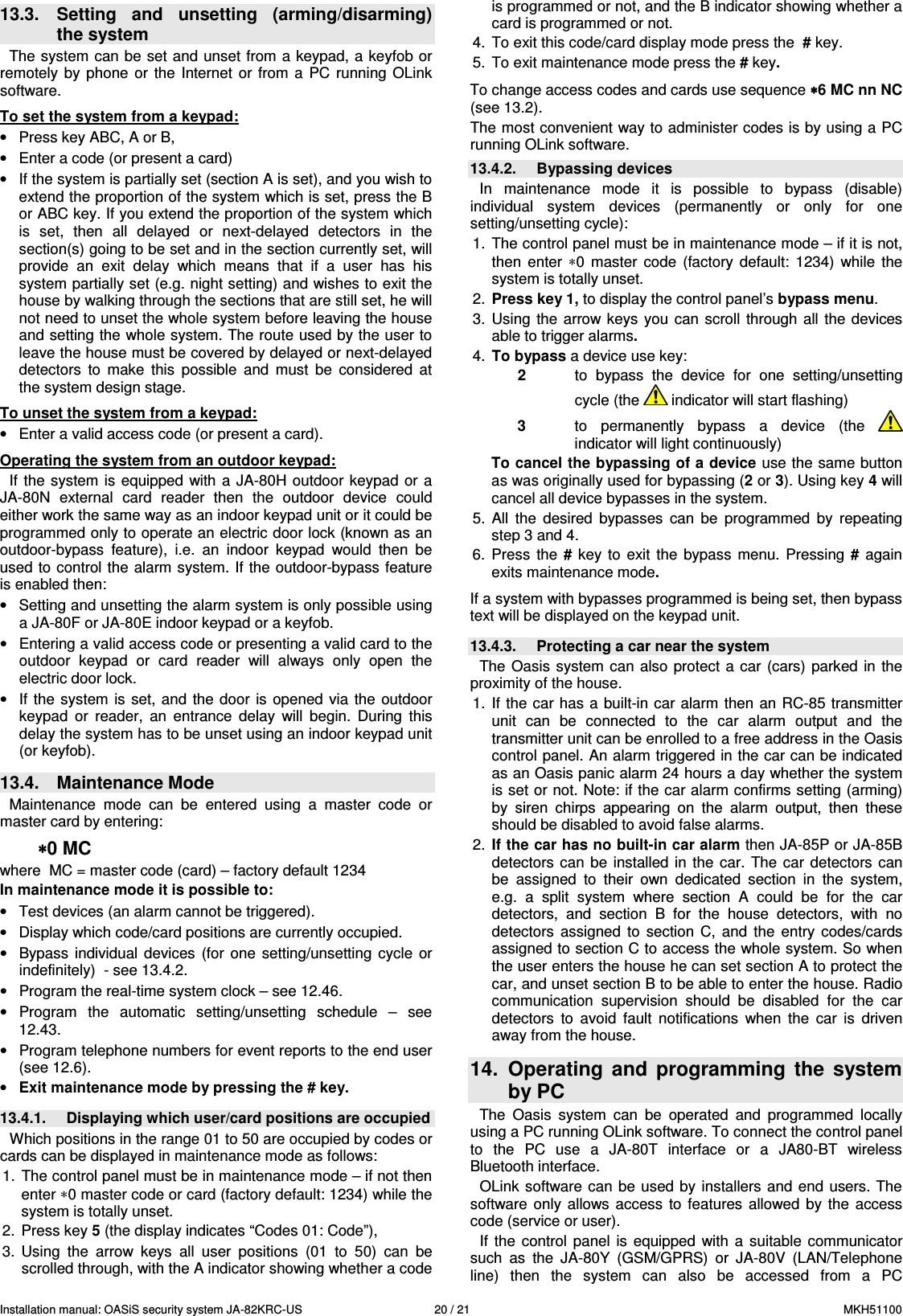 Installation manual: OASiS security system JA-82KRC-US    20 / 21  MKH51100  13.3.  Setting  and  unsetting  (arming/disarming) the system The system can be  set and unset from a keypad, a keyfob or remotely  by  phone  or  the  Internet  or  from  a  PC running  OLink software.  To set the system from a keypad: &bull;  Press key ABC, A or B,  &bull;  Enter a code (or present a card) &bull;  If the system is partially set (section A is set), and you wish to extend the proportion of the system which is set, press the B or ABC key. If you extend the proportion of the system which is  set,  then  all  delayed  or  next-delayed  detectors  in  the section(s) going to be set and in the section currently set, will provide  an  exit  delay  which  means  that  if  a  user  has  his system partially set (e.g. night setting) and wishes to exit the house by walking through the sections that are still set, he will not need to unset the whole system before leaving the house and setting the whole system. The route used by the user to leave the house must be covered by delayed or next-delayed detectors  to  make  this  possible  and  must  be  considered  at the system design stage.  To unset the system from a keypad: &bull;  Enter a valid access code (or present a card).  Operating the system from an outdoor keypad: If  the system  is  equipped with a  JA-80H outdoor  keypad or  a JA-80N  external  card  reader  then  the  outdoor  device  could either work the same way as an indoor keypad unit or it could be programmed only to operate an electric door lock (known as an outdoor-bypass  feature),  i.e.  an  indoor  keypad  would  then  be used to control the alarm system. If the outdoor-bypass feature is enabled then: &bull;  Setting and unsetting the alarm system is only possible using a JA-80F or JA-80E indoor keypad or a keyfob. &bull;  Entering a valid access code or presenting a valid card to the outdoor  keypad  or  card  reader  will  always  only  open  the electric door lock. &bull;  If the  system is  set,  and the door  is opened  via  the outdoor keypad  or  reader,  an  entrance  delay  will  begin.  During  this delay the system has to be unset using an indoor keypad unit (or keyfob).  13.4.  Maintenance Mode Maintenance  mode  can  be  entered  using  a  master  code  or master card by entering: &lowast;&lowast;&lowast;&lowast;0 MC where  MC = master code (card) &ndash; factory default 1234 In maintenance mode it is possible to: &bull;  Test devices (an alarm cannot be triggered). &bull;  Display which code/card positions are currently occupied. &bull;  Bypass  individual  devices  (for  one  setting/unsetting  cycle  or indefinitely)  - see 13.4.2. &bull;  Program the real-time system clock &ndash; see 12.46. &bull;  Program  the  automatic  setting/unsetting  schedule  &ndash;  see 12.43. &bull;  Program telephone numbers for event reports to the end user (see 12.6). &bull; Exit maintenance mode by pressing the # key.  13.4.1.  Displaying which user/card positions are occupied Which positions in the range 01 to 50 are occupied by codes or cards can be displayed in maintenance mode as follows: 1.  The control panel must be in maintenance mode &ndash; if not then enter &lowast;0 master code or card (factory default: 1234) while the system is totally unset. 2.  Press key 5 (the display indicates &ldquo;Codes 01: Code&rdquo;), 3.  Using  the  arrow  keys  all  user  positions  (01  to  50)  can  be scrolled through, with the A indicator showing whether a code is programmed or not, and the B indicator showing whether a card is programmed or not. 4.  To exit this code/card display mode press the  # key. 5.  To exit maintenance mode press the # key.  To change access codes and cards use sequence &lowast;&lowast;&lowast;&lowast;6 MC nn NC (see 13.2). The most convenient way to administer codes is by using a PC running OLink software. 13.4.2.  Bypassing devices In  maintenance  mode  it  is  possible  to  bypass  (disable) individual  system  devices  (permanently  or  only  for  one setting/unsetting cycle): 1.  The control panel must be in maintenance mode &ndash; if it is not, then  enter  &lowast;0  master  code  (factory  default:  1234)  while  the system is totally unset. 2.  Press key 1, to display the control panel&rsquo;s bypass menu. 3.  Using  the arrow keys  you can  scroll  through  all the  devices able to trigger alarms.   4.  To bypass a device use key:  2  to  bypass  the  device  for  one  setting/unsetting cycle (the   indicator will start flashing) 3  to  permanently  bypass  a  device (the   indicator will light continuously) To cancel the bypassing of a device use the same button as was originally used for bypassing (2 or 3). Using key 4 will cancel all device bypasses in the system. 5.  All  the  desired  bypasses  can  be  programmed  by  repeating step 3 and 4. 6.  Press  the  # key  to  exit  the  bypass  menu.  Pressing  # again exits maintenance mode.  If a system with bypasses programmed is being set, then bypass text will be displayed on the keypad unit.  13.4.3.  Protecting a car near the system The  Oasis  system can  also protect  a  car  (cars)  parked in the proximity of the house.  1.  If the car has  a  built-in car alarm  then  an RC-85 transmitter unit  can  be  connected  to  the  car  alarm  output  and  the transmitter unit can be enrolled to a free address in the Oasis control panel. An alarm triggered in the car can be indicated as an Oasis panic alarm 24 hours a day whether the system is set or not. Note: if the car alarm confirms setting (arming) by  siren  chirps  appearing  on  the  alarm  output,  then  these should be disabled to avoid false alarms. 2.  If the car has no built-in car alarm then JA-85P or JA-85B detectors  can  be installed  in  the  car.  The  car detectors can be  assigned  to  their  own  dedicated  section  in  the  system, e.g.  a  split  system  where  section  A  could  be  for  the  car detectors,  and  section  B  for  the  house  detectors,  with  no detectors  assigned  to  section  C,  and  the  entry  codes/cards assigned to section C to access the whole system. So when the user enters the house he can set section A to protect the car, and unset section B to be able to enter the house. Radio communication  supervision  should  be  disabled  for  the  car detectors  to  avoid  fault  notifications  when  the  car  is  driven away from the house.  14.  Operating  and  programming  the  system by PC The  Oasis  system  can  be  operated  and  programmed  locally using a PC running OLink software. To connect the control panel to  the  PC  use  a  JA-80T  interface  or  a  JA80-BT  wireless Bluetooth interface.  OLink  software can  be used  by  installers and  end users. The software  only  allows  access  to  features  allowed  by  the  access code (service or user). If  the  control  panel  is  equipped  with  a  suitable  communicator such  as  the  JA-80Y  (GSM/GPRS)  or  JA-80V  (LAN/Telephone line)  then  the  system  can  also  be  accessed  from  a  PC 