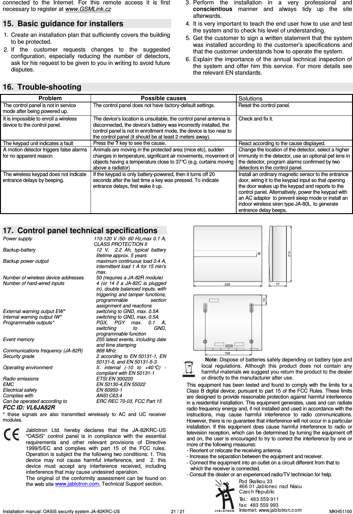 Installation manual: OASiS security system JA-82KRC-US    21 / 21  MKH51100 Internet: www.jablotron.comTel.:  483 559 911  fax:  483 559 993Pod Skalkou 33 466 01 Jablonec nad NisouCzec h Republicconnected  to  the  Internet.  For  this  remote  access  it  is  first necessary to register at www.GSMLink.cz   15.  Basic guidance for installers  1.  Create an installation plan that sufficiently covers the building to be protected. 2.  If  the  customer  requests  changes  to  the  suggested configuration,  especially  reducing  the  number  of  detectors, ask for his request to be given to you in writing to avoid future disputes.  3.  Perform  the  installation  in  a  very  professional  and conscientious  manner  and  always  tidy  up  the  site afterwards. 4.  It is very important to teach the end user how to use and test the system and to check his level of understanding.  5.  Get the customer to sign a written statement that the system was installed according to  the customer&rsquo;s specifications and that the customer understands how to operate the system. 6.  Explain  the  importance of the annual technical inspection  of the  system  and  offer  him  this  service.  For more  details  see the relevant EN standards.   16.  Trouble-shooting  Problem  Possible causes  Solutions The control panel is not in service mode after being powered up. The control panel does not have factory-default settings.  Reset the control panel. It is impossible to enroll a wireless device to the control panel. The device&rsquo;s location is unsuitable, the control panel antenna is disconnected, the device&rsquo;s battery was incorrectly installed, the control panel is not in enrollment mode, the device is too near to the control panel (it should be at least 2 meters away).  Check and fix it. The keypad unit indicates a fault  Press the ? key to see the cause.  React according to the cause displayed. A motion detector triggers false alarms for no apparent reason. Animals are moving in the protected area (mice etc), sudden changes in temperature, significant air movements, movement of objects having a temperature close to 37&deg;C (e.g. curtains moving above a radiator) Change the location of the detector, select a higher immunity in the detector, use an optional pet lens in the detector, program alarms confirmed by two detectors in the control panel. The wireless keypad does not indicate entrance delays by beeping. If the keypad is only battery-powered, then it turns off 20 seconds after the last time a key was pressed. To indicate entrance delays, first wake it up. Install an ordinary magnetic sensor to the entrance door, wiring it to the keypad input so that opening the door wakes up the keypad and reports to the control panel. Alternatively, power the keypad with an AC adaptor  to prevent sleep mode or install an indoor wireless siren type JA-80L  to generate entrance delay beeps.     17.  Control panel technical specifications Power supply  110-120 V /50- 60 Hz,max 0.1 A,  CLASS PROTECTION II Backup-battery  12  V,    2.2  Ah,  typical  battery lifetime approx. 5 years  Backup power output  maximum continuous load 0.4 A, intermittent load 1 A for 15 min&rsquo;s max.  Number of wireless device addresses  50 (requires a JA-82R module) Number of hard-wired inputs  4 (or 14  if a  JA-82C is  plugged in), double balanced inputs, with triggering and tamper functions, programmable  section assignment and reactions External warning output EW*  switching to GND, max. 0.5A Internal warning output IW*  switching to GND, max. 0.5A Programmable outputs*  PGX,  PGY  max.  0.1  A, switching  to  GND, programmable function Event memory  255 latest events, including date and time stamping Communications frequency (JA-82R)  868 MHz Security grade  2 according to EN 50131-1, EN 50131-6, and EN 50131-5-3 Operating environment   II.  internal  (-10  to  +40&deg;C)  - compliant with EN 50131-1 Radio emissions  ETSI EN 300220 EMC  EN 50130-4,EN 55022 Electrical safety  EN 60950-1 Complies with  ANSI C63.4 Can be operated according to  ERC REC 70-03, FCC Part 15 FCC ID: VL6JA82R *  these  signals  are  also  transmitted  wirelessly  to  AC  and  UC  receiver modules.   Jablotron  Ltd.  hereby  declares  that  the  JA-82KRC-US &ldquo;OASiS&ldquo;  control  panel  is  in  compliance  with  the  essential requirements  and  other  relevant  provisions  of  Directive 1999/5/EC  and  complies  with  part  15  of  the  FCC  rules. Operation is subject the the following two conditions: 1. This device  may  not  cause  harmful  interference,  and    2.  this device  must  accept  any  interference  received,  including interference that may cause undesired operation. The original of the conformity assessment can be found  on the web site www.jablotron.com, Technical Support section.   Note: Dispose of batteries safely depending on battery type and local  regulations.  Although  this  product  does  not  contain  any harmful materials we suggest you return the product to the dealer or directly to the manufacturer after use. This equipment has been tested and found to  comply with the limits for a Class B digital device, pursuant to part 15 of the FCC Rules. These limits are designed to provide reasonable protection against harmful interference in a residential installation. This equipment generates, uses and can radiate radio frequency energy and, if not installed and used in accordance with the instructions,  may  cause  harmful  interference  to  radio  communications. However, there is no guarantee that interference will not occur in a particular installation.  If  this  equipment  does  cause  harmful  interference  to  radio  or television reception, which can be determined by turning the equipment off and on, the user is encouraged to try to correct the interference by one or more of the following measures: - Reorient or relocate the receiving antenna. - Increase the separation between the equipment and receiver. - Connect the equipment into an outlet on a circuit different from that to      which the receiver is connected. - Consult the dealer or an experienced radio/TV technician for help.    