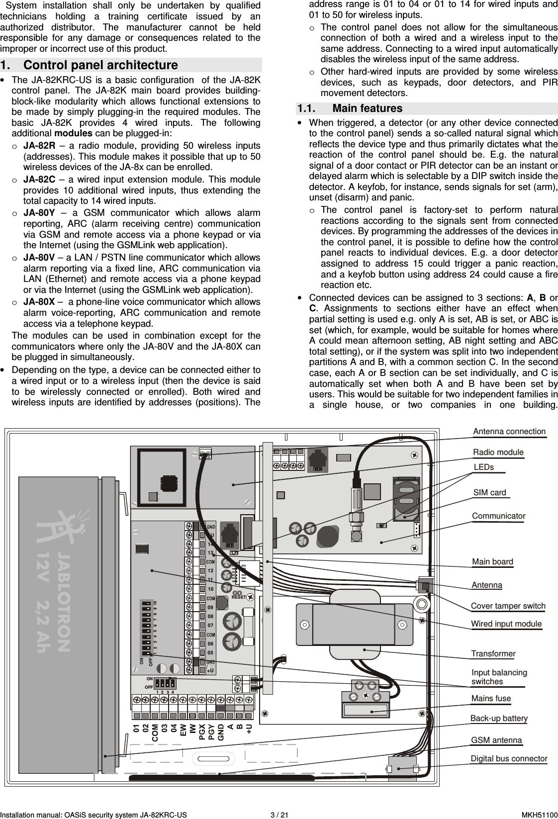 Installation manual: OASiS security system JA-82KRC-US    3 / 21  MKH51100 System  installation  shall  only  be  undertaken  by  qualified technicians  holding  a  training  certificate  issued  by  an authorized  distributor.  The  manufacturer  cannot  be  held responsible  for  any  damage  or  consequences  related  to  the improper or incorrect use of this product. 1.  Control panel architecture &bull;  The  JA-82KRC-US  is  a  basic configuration    of  the  JA-82K control  panel.  The  JA-82K  main  board  provides  building-block-like  modularity  which  allows  functional  extensions  to be  made  by  simply  plugging-in  the  required  modules.  The basic  JA-82K  provides  4  wired  inputs.  The  following additional modules can be plugged-in: o JA-82R  &ndash;  a  radio  module,  providing  50  wireless  inputs (addresses). This module makes it possible that up to 50 wireless devices of the JA-8x can be enrolled. o JA-82C  &ndash; a wired  input  extension  module.  This  module provides  10  additional  wired  inputs,  thus  extending  the total capacity to 14 wired inputs. o JA-80Y  &ndash;  a  GSM  communicator  which  allows  alarm reporting,  ARC  (alarm  receiving  centre)  communication via  GSM and  remote access  via  a  phone  keypad  or  via the Internet (using the GSMLink web application). o JA-80V &ndash; a LAN / PSTN line communicator which allows alarm reporting  via  a fixed line, ARC communication  via LAN  (Ethernet)  and  remote  access  via a  phone  keypad or via the Internet (using the GSMLink web application). o JA-80X &ndash;  a phone-line voice communicator which allows alarm  voice-reporting,  ARC  communication  and  remote access via a telephone keypad. The  modules  can  be  used  in  combination  except  for  the communicators where only the JA-80V and the JA-80X can be plugged in simultaneously. &bull;  Depending on the type, a device can be connected either to a wired input or to a wireless input (then the device is said to  be  wirelessly  connected  or  enrolled).  Both  wired  and wireless inputs are identified by addresses  (positions). The address range is 01 to 04 or 01 to 14 for wired inputs and 01 to 50 for wireless inputs.  o  The  control  panel  does  not  allow  for  the  simultaneous connection  of  both  a  wired  and  a  wireless  input  to  the same address. Connecting to a wired input automatically disables the wireless input of the same address. o  Other  hard-wired  inputs  are  provided  by  some  wireless devices,  such  as  keypads,  door  detectors,  and  PIR movement detectors. 1.1.  Main features &bull;  When  triggered, a detector (or any  other  device  connected to the control panel) sends a so-called natural signal which reflects the device type and thus primarily dictates what the reaction  of  the  control  panel  should  be.  E.g.  the  natural signal of a door contact or PIR detector can be an instant or delayed alarm which is selectable by a DIP switch inside the detector. A keyfob, for instance, sends signals for set (arm), unset (disarm) and panic. o  The  control  panel  is  factory-set  to  perform  natural reactions  according  to  the  signals  sent  from  connected devices. By programming the addresses of the devices in the control panel, it is possible to define how the control panel  reacts  to  individual  devices.  E.g.  a  door  detector assigned  to  address  15  could  trigger  a  panic  reaction, and a keyfob button using address 24 could cause a fire reaction etc. &bull;  Connected devices can be assigned to 3 sections: A, B or C.  Assignments  to  sections  either  have  an  effect  when partial setting is used e.g. only A is set, AB is set, or ABC is set (which, for example, would be suitable for homes where A could mean afternoon setting, AB  night setting  and  ABC total setting), or if the system was split into two independent partitions A and B, with a common section C. In the second case, each A or B section can be set individually, and C is automatically  set  when  both  A  and  B  have  been  set  by users. This would be suitable for two independent families in a  single  house,  or  two  companies  in  one  building.  CommunicatorMain boardTransformerBack-up batteryMains fuseDigital bus connectorGSM antennaCover tamper switchSIM cardLEDsAntenna connectionRESET1 2 3 4ONOFFONOFF1    2 3 4 56 7 8910+U+U05060708091011121314Wired input moduleRadio moduleAntennaInput balancingswitches