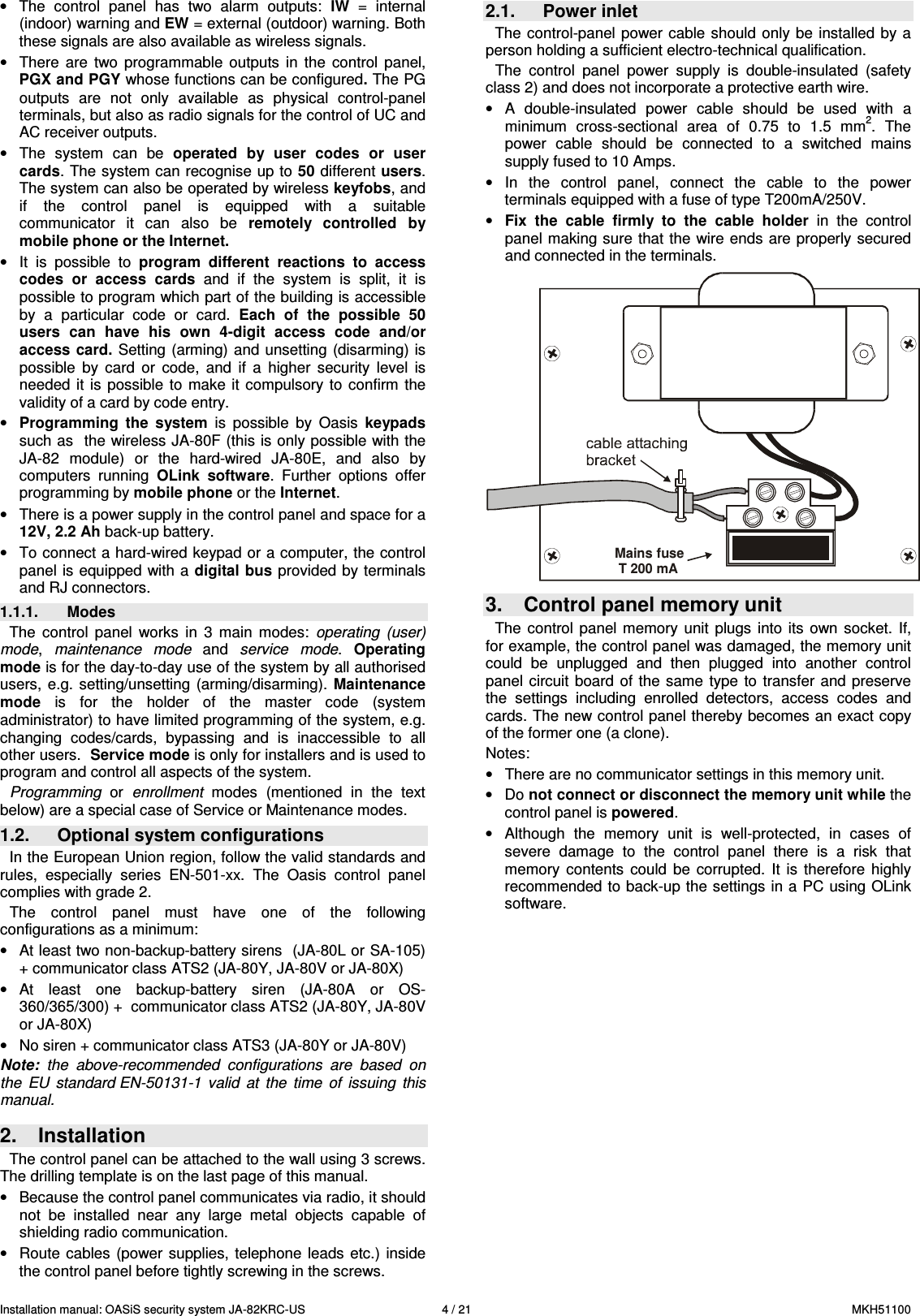 Installation manual: OASiS security system JA-82KRC-US    4 / 21  MKH51100  &bull;  The  control  panel  has  two  alarm  outputs:  IW  =  internal (indoor) warning and EW = external (outdoor) warning. Both these signals are also available as wireless signals. &bull;  There  are  two  programmable  outputs  in  the  control  panel, PGX and PGY whose functions can be configured. The PG outputs  are  not  only  available  as  physical  control-panel terminals, but also as radio signals for the control of UC and AC receiver outputs. &bull;  The  system  can  be  operated  by  user  codes  or  user cards. The system can recognise up to 50 different users. The system can also be operated by wireless keyfobs, and if  the  control  panel  is  equipped  with  a  suitable communicator  it  can  also  be  remotely  controlled  by mobile phone or the Internet. &bull;  It  is  possible  to  program  different  reactions  to  access codes  or  access  cards  and  if  the  system  is  split,  it  is possible to program which part of the building is accessible by  a  particular  code  or  card.  Each  of  the  possible  50 users  can  have  his  own  4-digit  access  code  and/or access  card.  Setting  (arming) and unsetting  (disarming) is possible  by  card  or  code,  and  if  a  higher  security  level  is needed  it is  possible  to  make it  compulsory to  confirm  the validity of a card by code entry. &bull; Programming  the  system  is  possible  by  Oasis  keypads such as  the wireless JA-80F (this is only possible with the JA-82  module)  or  the  hard-wired  JA-80E,  and  also  by computers  running  OLink  software.  Further  options  offer programming by mobile phone or the Internet. &bull;  There is a power supply in the control panel and space for a 12V, 2.2 Ah back-up battery.  &bull;  To connect a hard-wired keypad or a computer, the control panel is equipped with a digital bus provided by terminals and RJ connectors. 1.1.1.  Modes The  control  panel  works  in  3  main  modes:  operating  (user) mode,  maintenance  mode  and  service  mode.  Operating mode is for the day-to-day use of the system by all authorised users,  e.g. setting/unsetting  (arming/disarming).  Maintenance mode  is  for  the  holder  of  the  master  code  (system administrator) to have limited programming of the system, e.g. changing  codes/cards,  bypassing  and  is  inaccessible  to  all other users.  Service mode is only for installers and is used to program and control all aspects of the system. Programming  or  enrollment  modes  (mentioned  in  the  text below) are a special case of Service or Maintenance modes. 1.2.  Optional system configurations In the European Union region, follow the valid standards and rules,  especially  series  EN-501-xx.  The  Oasis  control  panel complies with grade 2.  The  control  panel  must  have  one  of  the  following configurations as a minimum:  &bull;  At least two non-backup-battery sirens  (JA-80L or SA-105) + communicator class ATS2 (JA-80Y, JA-80V or JA-80X) &bull;  At  least  one  backup-battery  siren  (JA-80A  or  OS-360/365/300) +  communicator class ATS2 (JA-80Y, JA-80V or JA-80X)  &bull;  No siren + communicator class ATS3 (JA-80Y or JA-80V)  Note:  the  above-recommended  configurations  are  based  on the  EU  standard EN-50131-1  valid  at  the  time  of  issuing  this manual.   2.  Installation The control panel can be attached to the wall using 3 screws. The drilling template is on the last page of this manual.   &bull;  Because the control panel communicates via radio, it should not  be  installed  near  any  large  metal  objects  capable  of shielding radio communication. &bull;  Route cables  (power  supplies, telephone  leads etc.)  inside the control panel before tightly screwing in the screws. 2.1.  Power inlet The control-panel power cable  should only  be  installed by a person holding a sufficient electro-technical qualification.  The  control  panel  power  supply  is  double-insulated  (safety class 2) and does not incorporate a protective earth wire. &bull;  A  double-insulated  power  cable  should  be  used  with  a minimum  cross-sectional  area  of  0.75  to  1.5  mm2.  The power  cable  should  be  connected  to  a  switched  mains supply fused to 10 Amps. &bull;  In  the  control  panel,  connect  the  cable  to  the  power terminals equipped with a fuse of type T200mA/250V.  &bull; Fix  the  cable  firmly  to  the  cable  holder  in  the  control panel making sure that the wire ends  are properly secured and connected in the terminals.  Mains fuse T 200 mA 3.  Control panel memory unit The  control panel  memory  unit  plugs  into its  own socket.  If, for example, the control panel was damaged, the memory unit could  be  unplugged  and  then  plugged  into  another  control panel  circuit  board  of the same  type to  transfer and  preserve the  settings  including  enrolled  detectors,  access  codes  and cards. The new control panel thereby becomes an exact copy of the former one (a clone). Notes: &bull;  There are no communicator settings in this memory unit. &bull;  Do not connect or disconnect the memory unit while the control panel is powered. &bull;  Although  the  memory  unit  is  well-protected,  in  cases  of severe  damage  to  the  control  panel  there  is  a  risk  that memory  contents  could  be  corrupted.  It  is  therefore  highly recommended to back-up the settings in a PC using OLink software.  