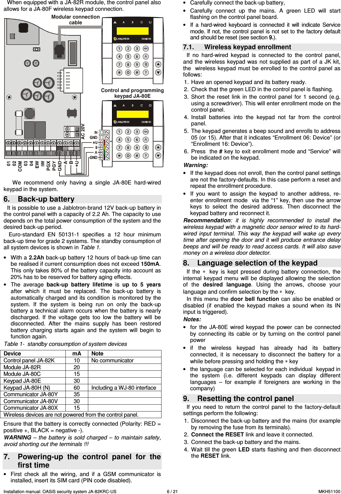 Installation manual: OASiS security system JA-82KRC-US    6 / 21  MKH51100 When equipped with a JA-82R module, the control panel also allows for a JA-80F wireless keypad connection.  Modular connectioncableControl and programmingkeypad JA-80E We  recommend  only  having  a  single  JA-80E  hard-wired keypad in the system. 6.  Back-up battery It is possible to use a Jablotron-brand 12V back-up battery in the control panel with a capacity of 2.2 Ah. The capacity to use depends on the total power consumption of the system and the desired back-up period.   Euro-standard  EN  50131-1  specifies  a  12  hour  minimum back-up time for grade 2 systems. The standby consumption of all system devices is shown in Table 1.  &bull;  With a 2.2Ah back-up battery 12 hours of back-up time can be realised if current consumption does not exceed 150mA. This only takes 80% of the battery capacity into account as 20% has to be reserved for battery aging effects. &bull;  The  average  back-up  battery  lifetime  is  up  to  5  years after  which  it  must  be  replaced.  The  back-up  battery  is automatically charged and its condition is monitored by the system.  If  the  system  is  being  run  on  only  the  back-up battery a technical alarm occurs when the battery is  nearly discharged.  If  the  voltage  gets  too  low  the  battery  will  be disconnected.  After  the  mains  supply  has  been  restored battery  charging  starts  again  and  the  system  will  begin  to function again. Table 1-  standby consumption of system devices    Ensure that the battery is correctly connected (Polarity: RED = positive +, BLACK = negative -). WARNING &ndash; the battery is sold charged &ndash; to maintain safety, avoid shorting out the terminals !!!  7.  Powering-up  the  control  panel  for  the first time &bull;  First  check  all  the  wiring,  and  if  a  GSM  communicator  is installed, insert its SIM card (PIN code disabled).  &bull;  Carefully connect the back-up battery, &bull;  Carefully  connect  up  the  mains.  A  green  LED  will  start flashing on the control panel board. &bull;  If  a  hard-wired  keyboard  is  connected  it  will  indicate  Service mode. If not, the control panel is not set to the factory default and should be reset (see section 9.). 7.1.  Wireless keypad enrollment If  no  hard-wired  keypad  is  connected  to  the  control  panel, and the wireless keypad was  not supplied as part of a JK kit, the  wireless keypad must be enrolled to the control panel as follows:   1.  Have an opened keypad and its battery ready. 2.  Check that the green LED in the control panel is flashing.  3.  Short  the reset  link in  the control  panel  for  1  second (e.g. using a screwdriver). This will enter enrollment mode on the control panel. 4.  Install  batteries  into  the  keypad  not  far  from  the  control panel. 5.  The keypad generates a beep sound and enrolls to address 05 (or 15). After that it indicates &ldquo;Enrollment 06: Device&rdquo; (or &ldquo;Enrollment 16: Device&rdquo;). 6.  Press  the # key to exit enrollment mode and &ldquo;Service&rdquo; will be indicated on the keypad. Warning: &bull;  If the keypad does not enroll, then the control panel settings are not the factory-defaults. In this case perform a reset and repeat the enrollment procedure. &bull;  If  you  want  to  assign  the  keypad  to  another  address,  re-enter enrollment mode  via the &ldquo;1&rdquo; key, then use the arrow keys  to  select  the  desired  address.  Then  disconnect  the keypad battery and reconnect it. Recommendation:  it  is  highly  recommended  to  install  the wireless keypad with a magnetic door sensor wired to its hard-wired  input terminal.  This  way the  keypad  will  wake up  every time after opening the door and it will produce entrance delay beeps and will be ready to read access cards. It will also save money on a wireless door detector.  8.  Language selection of the keypad If  the  &lowast;   key  is  kept  pressed  during  battery  connection,  the internal  keypad  menu  will  be displayed  allowing  the  selection of  the  desired  language.  Using  the  arrows,  choose  your language and confirm selection by the &lowast;  key. In this menu the  door bell function can also  be  enabled or disabled  (if  enabled  the  keypad  makes  a  sound  when  its  IN input is triggered). Notes: &bull;  for  the  JA-80E  wired  keypad  the  power  can  be  connected by  connecting  its  cable  or  by  turning  on  the  control  panel power  &bull;  if  the  wireless  keypad  has  already  had  its  battery connected,  it  is  necessary  to  disconnect  the  battery  for  a while before pressing and holding the &lowast; key &bull;  the language can be selected for each individual  keypad in the  system  (i.e.  different  keypads  can  display  different languages  &ndash;  for  example  if  foreigners  are  working  in  the company) 9.  Resetting the control panel If  you  need  to  return  the  control  panel  to  the  factory-default settings perform the following:   1.  Disconnect the back-up battery and the mains (for example by removing the fuse from its terminals). 2.  Connect the RESET link and leave it connected. 3.  Connect the back-up battery and the mains. 4.  Wait till the green LED starts flashing and then disconnect the RESET link. Device  mA  Note Control panel JA-82K  10  No communicator Module JA-82R  20   Module JA-80C  15   Keypad JA-80E  30   Keypad JA-80H (N)  60  Including a WJ-80 interface  Communicator JA-80Y  35   Communicator JA-80V  30   Communicator JA-80X  15   Wireless devices are not powered from the control panel. 
