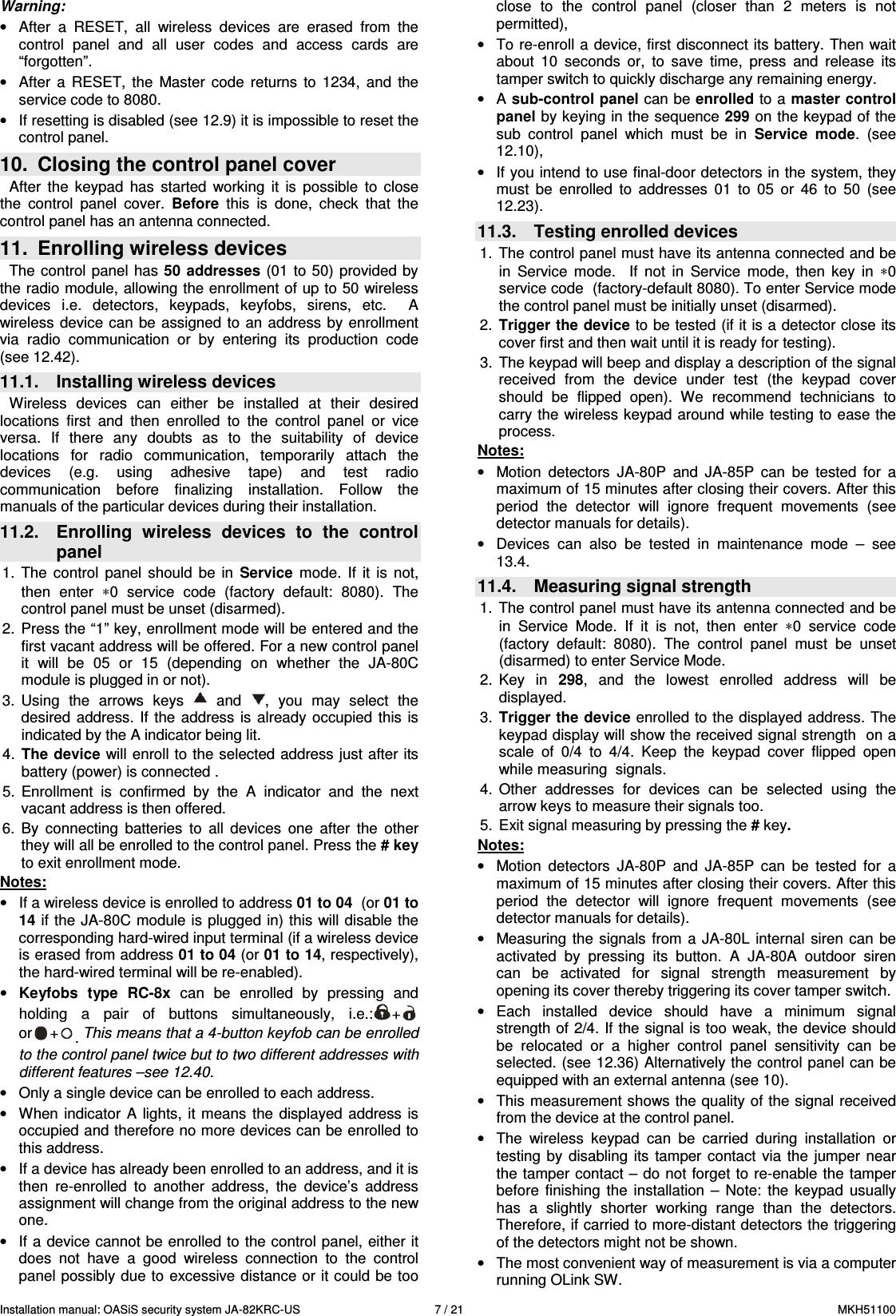 Installation manual: OASiS security system JA-82KRC-US    7 / 21  MKH51100 Warning: &bull;  After  a  RESET,  all  wireless  devices  are  erased  from  the control  panel  and  all  user  codes  and  access  cards  are &ldquo;forgotten&rdquo;. &bull;  After  a  RESET,  the  Master  code  returns  to  1234,  and  the service code to 8080. &bull;  If resetting is disabled (see 12.9) it is impossible to reset the control panel. 10.  Closing the control panel cover After  the  keypad  has  started  working  it  is  possible  to  close the  control  panel  cover.  Before  this  is  done,  check  that  the control panel has an antenna connected. 11.  Enrolling wireless devices The control  panel has 50  addresses (01  to  50)  provided  by the radio module, allowing the enrollment of up to 50 wireless devices  i.e.  detectors,  keypads,  keyfobs,  sirens,  etc.    A wireless  device  can be assigned  to an address by  enrollment via  radio  communication  or  by  entering  its  production  code (see 12.42).  11.1.  Installing wireless devices Wireless  devices  can  either  be  installed  at  their  desired locations  first  and  then  enrolled  to  the  control  panel  or  vice versa.  If  there  any  doubts  as  to  the  suitability  of  device  locations  for  radio  communication,  temporarily  attach  the devices  (e.g.  using  adhesive  tape)  and  test  radio communication  before  finalizing  installation.  Follow  the manuals of the particular devices during their installation. 11.2.  Enrolling  wireless  devices  to  the  control panel 1.  The  control  panel  should  be  in  Service  mode.  If  it  is  not, then  enter  &lowast;0  service  code  (factory  default:  8080).  The control panel must be unset (disarmed). 2.  Press the &ldquo;1&rdquo; key, enrollment mode will be entered and the first vacant address will be offered. For a new control panel it  will  be  05  or  15  (depending  on  whether  the  JA-80C module is plugged in or not). 3.  Using  the  arrows  keys    and  ,  you  may  select  the desired  address. If  the address  is  already occupied this  is indicated by the A indicator being lit. 4.  The device will enroll to the selected address just after its battery (power) is connected . 5.  Enrollment  is  confirmed  by  the  A  indicator  and  the  next vacant address is then offered.  6.  By  connecting  batteries  to  all  devices  one  after  the  other they will all be enrolled to the control panel. Press the # key to exit enrollment mode. Notes: &bull;  If a wireless device is enrolled to address 01 to 04  (or 01 to 14 if the JA-80C module is plugged in) this will disable the corresponding hard-wired input terminal (if a wireless device is erased from address 01 to 04 (or 01 to 14, respectively), the hard-wired terminal will be re-enabled).  &bull; Keyfobs  type  RC-8x  can  be  enrolled  by  pressing  and holding  a  pair  of  buttons  simultaneously,  i.e.: +  or + . This means that a 4-button keyfob can be enrolled to the control panel twice but to two different addresses with different features &ndash;see 12.40.  &bull;  Only a single device can be enrolled to each address. &bull;  When  indicator  A  lights, it  means  the  displayed address  is occupied and therefore no more devices can be enrolled to this address.  &bull;  If a device has already been enrolled to an address, and it is then  re-enrolled  to  another  address,  the  device&rsquo;s  address assignment will change from the original address to the new one. &bull;  If a device cannot be enrolled to the control panel, either it does  not  have  a  good  wireless  connection  to  the  control panel possibly due to excessive distance or it could be too close  to  the  control  panel  (closer  than  2  meters  is  not permitted),  &bull;  To re-enroll a device, first disconnect its battery. Then wait about  10  seconds  or,  to  save  time,  press  and  release  its tamper switch to quickly discharge any remaining energy. &bull;  A sub-control panel can be enrolled to a master control panel by keying in the sequence 299 on the keypad of the sub  control  panel  which  must  be  in  Service  mode.  (see 12.10), &bull;  If you intend to use final-door detectors in the system, they must  be  enrolled  to  addresses  01  to  05  or  46  to  50  (see 12.23).  11.3.  Testing enrolled devices 1.  The control panel must have its antenna connected and be in  Service  mode.    If  not  in  Service  mode,  then  key  in  &lowast;0 service code  (factory-default 8080). To enter Service mode the control panel must be initially unset (disarmed). 2.  Trigger the device to be tested (if it is a detector close its cover first and then wait until it is ready for testing). 3.  The keypad will beep and display a description of the signal received  from  the  device  under  test  (the  keypad  cover should  be  flipped  open).  We  recommend  technicians  to carry the wireless keypad around while testing  to ease the process. Notes: &bull;  Motion  detectors  JA-80P  and  JA-85P  can  be  tested  for  a maximum of 15 minutes after closing their covers. After this period  the  detector  will  ignore  frequent  movements  (see detector manuals for details). &bull;  Devices  can  also  be  tested  in  maintenance  mode  &ndash;  see 13.4. 11.4.  Measuring signal strength  1.  The control panel must have its antenna connected and be in  Service  Mode.  If  it  is  not,  then  enter  &lowast;0  service  code (factory  default:  8080).  The  control  panel  must  be  unset (disarmed) to enter Service Mode.  2.  Key  in  298,  and  the  lowest  enrolled  address  will  be displayed.  3.  Trigger the device enrolled to the displayed address. The keypad display will show the received signal strength  on a scale  of  0/4  to  4/4.  Keep  the  keypad  cover  flipped  open while measuring  signals. 4.  Other  addresses  for  devices  can  be  selected  using  the arrow keys to measure their signals too.  5.  Exit signal measuring by pressing the # key.  Notes: &bull;  Motion  detectors  JA-80P  and  JA-85P  can  be  tested  for  a maximum of 15 minutes after closing their covers. After this period  the  detector  will  ignore  frequent  movements  (see detector manuals for details). &bull;  Measuring  the signals  from a JA-80L  internal  siren can  be activated  by  pressing  its  button.  A  JA-80A  outdoor  siren  can  be  activated  for  signal  strength  measurement  by opening its cover thereby triggering its cover tamper switch.  &bull;  Each  installed  device  should  have  a  minimum  signal strength of 2/4. If the signal is too weak, the device should be  relocated  or  a  higher  control  panel  sensitivity  can  be selected. (see 12.36) Alternatively the control panel can be equipped with an external antenna (see 10). &bull;  This measurement shows the quality of the signal received from the device at the control panel. &bull;  The  wireless  keypad  can  be  carried  during  installation  or testing  by disabling  its  tamper contact  via  the  jumper  near the tamper contact &ndash; do not  forget to re-enable the tamper before  finishing  the  installation  &ndash;  Note:  the  keypad  usually has  a  slightly  shorter  working  range  than  the  detectors. Therefore, if carried to more-distant detectors the triggering of the detectors might not be shown. &bull;  The most convenient way of measurement is via a computer running OLink SW. 