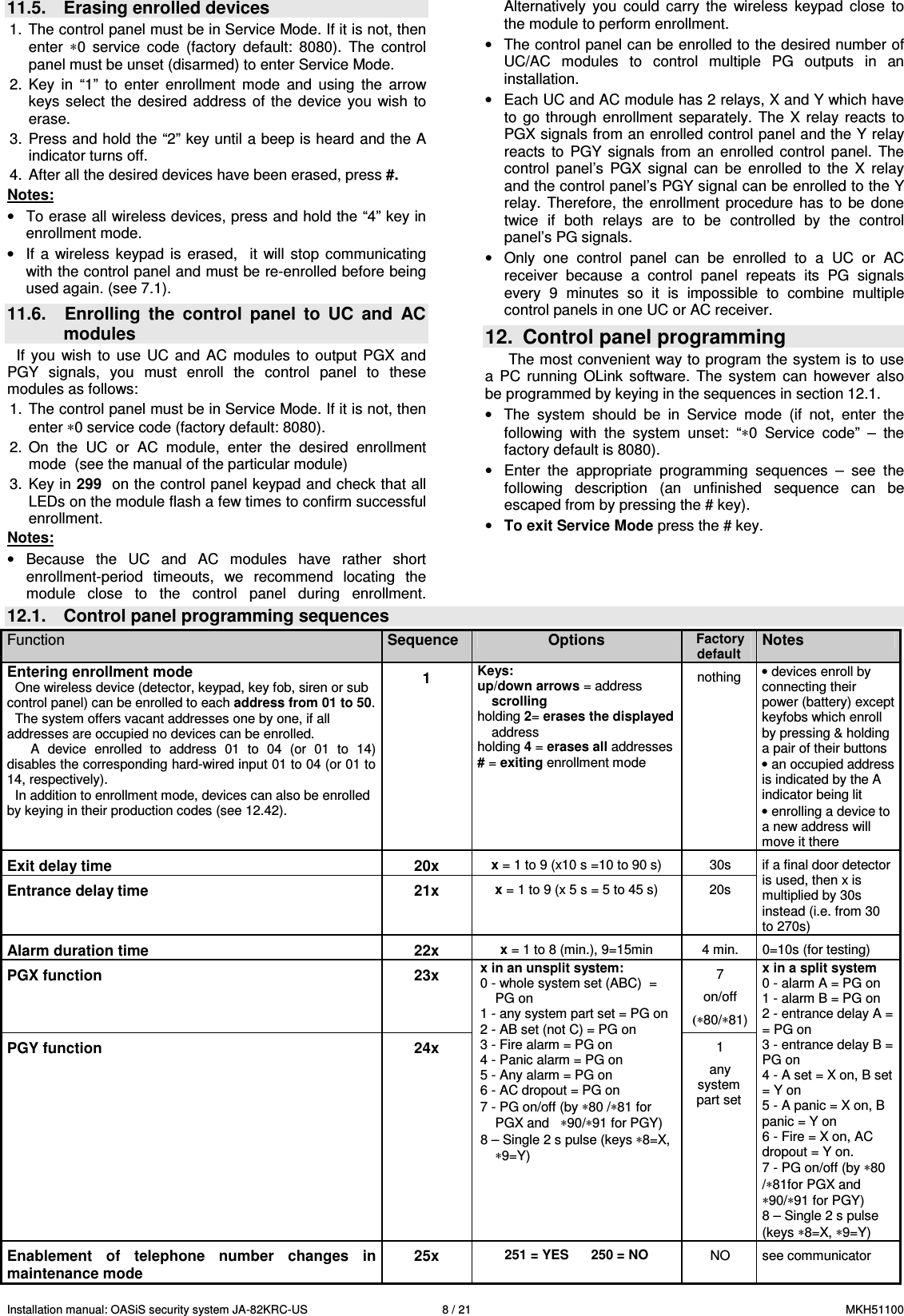Installation manual: OASiS security system JA-82KRC-US    8 / 21  MKH51100 11.5.  Erasing enrolled devices  1.  The control panel must be in Service Mode. If it is not, then enter  &lowast;0  service  code  (factory  default:  8080).  The  control panel must be unset (disarmed) to enter Service Mode. 2.  Key  in  &ldquo;1&rdquo;  to  enter  enrollment  mode  and  using  the  arrow keys  select the  desired address  of the  device  you  wish  to erase. 3.  Press and hold the &ldquo;2&rdquo; key until a beep is heard and the A indicator turns off. 4.  After all the desired devices have been erased, press #.   Notes: &bull;  To erase all wireless devices, press and hold the &ldquo;4&rdquo; key in enrollment mode.  &bull;  If  a wireless  keypad  is  erased,    it  will  stop  communicating with the control panel and must be re-enrolled before being used again. (see 7.1).  11.6.  Enrolling  the  control  panel  to  UC  and  AC modules If  you  wish  to  use  UC and  AC  modules  to  output  PGX  and PGY  signals,  you  must  enroll  the  control  panel  to  these modules as follows:  1.  The control panel must be in Service Mode. If it is not, then enter &lowast;0 service code (factory default: 8080). 2.  On  the  UC  or  AC  module,  enter  the  desired  enrollment mode  (see the manual of the particular module) 3.  Key in 299  on the control panel keypad and check that all LEDs on the module flash a few times to confirm successful enrollment. Notes: &bull;  Because  the  UC  and  AC  modules  have  rather  short enrollment-period  timeouts,  we  recommend  locating  the module  close  to  the  control  panel  during  enrollment. Alternatively  you  could  carry  the  wireless  keypad  close  to the module to perform enrollment. &bull;  The control panel can be enrolled to the desired number of UC/AC  modules  to  control  multiple  PG  outputs  in  an installation. &bull;  Each UC and AC module has 2 relays, X and Y which have to  go through  enrollment  separately.  The  X  relay  reacts  to PGX signals from an enrolled control panel and the Y relay reacts  to  PGY  signals  from  an  enrolled  control  panel.  The control  panel&rsquo;s  PGX  signal  can  be  enrolled  to  the  X  relay and the control panel&rsquo;s PGY signal can be enrolled to the Y relay.  Therefore,  the  enrollment  procedure  has  to  be  done twice  if  both  relays  are  to  be  controlled  by  the  control panel&rsquo;s PG signals. &bull;  Only  one  control  panel  can  be  enrolled  to  a  UC  or  AC receiver  because  a  control  panel  repeats  its  PG  signals every  9  minutes  so  it  is  impossible  to  combine  multiple control panels in one UC or AC receiver. 12.  Control panel programming The most convenient way to program the system is to use a  PC  running  OLink  software.  The  system  can  however  also be programmed by keying in the sequences in section 12.1.  &bull;  The  system  should  be  in  Service  mode  (if  not,  enter  the following  with  the  system  unset:  &ldquo;&lowast;0  Service  code&rdquo;  &ndash;  the  factory default is 8080). &bull;  Enter  the  appropriate  programming  sequences  &ndash;  see  the following  description  (an  unfinished  sequence  can  be escaped from by pressing the # key). &bull; To exit Service Mode press the # key. 12.1.  Control panel programming sequences Function  Sequence  Options Factory default Notes Entering enrollment mode  One wireless device (detector, keypad, key fob, siren or sub control panel) can be enrolled to each address from 01 to 50. The system offers vacant addresses one by one, if all addresses are occupied no devices can be enrolled. A  device  enrolled  to  address  01  to  04  (or  01  to  14) disables the corresponding hard-wired input 01 to 04 (or 01 to 14, respectively).  In addition to enrollment mode, devices can also be enrolled by keying in their production codes (see 12.42). 1 Keys:  up/down arrows = address scrolling  holding 2= erases the displayed address holding 4 = erases all addresses # = exiting enrollment mode      nothing  &bull; devices enroll by connecting their power (battery) except keyfobs which enroll by pressing &amp; holding a pair of their buttons  &bull; an occupied address is indicated by the A indicator being lit &bull; enrolling a device to a new address will move it there Exit delay time  20x x = 1 to 9 (x10 s =10 to 90 s)  30s Entrance delay time  21x x = 1 to 9 (x 5 s = 5 to 45 s)  20s if a final door detector is used, then x is multiplied by 30s instead (i.e. from 30 to 270s) Alarm duration time  22x x = 1 to 8 (min.), 9=15min   4 min.  0=10s (for testing) PGX function  23x   7 on/off (&lowast;80/&lowast;81) PGY function  24x x in an unsplit system: 0 - whole system set (ABC)  = PG on 1 - any system part set = PG on 2 - AB set (not C) = PG on 3 - Fire alarm = PG on 4 - Panic alarm = PG on 5 - Any alarm = PG on 6 - AC dropout = PG on 7 - PG on/off (by &lowast;80 /&lowast;81 for PGX and   &lowast;90/&lowast;91 for PGY) 8 &ndash; Single 2 s pulse (keys &lowast;8=X, &lowast;9=Y) 1 any system part set x in a split system 0 - alarm A = PG on 1 - alarm B = PG on 2 - entrance delay A = = PG on 3 - entrance delay B = PG on 4 - A set = X on, B set = Y on 5 - A panic = X on, B panic = Y on 6 - Fire = X on, AC dropout = Y on. 7 - PG on/off (by &lowast;80 /&lowast;81for PGX and   &lowast;90/&lowast;91 for PGY) 8 &ndash; Single 2 s pulse (keys &lowast;8=X, &lowast;9=Y) Enablement  of  telephone  number  changes  in maintenance mode 25x 251 = YES      250 = NO  NO  see communicator 