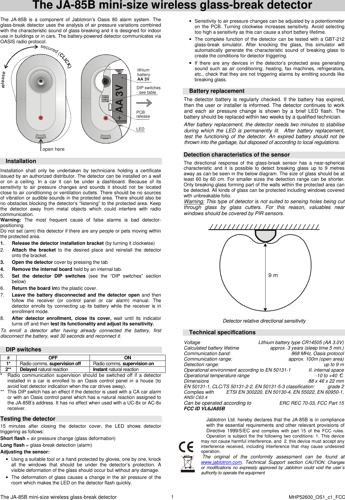  The JA-85B mini-size wireless glass-break detector    MHP52600_OS1_c1_FCC 1 The JA-85B mini-size wireless glass-break detector  The  JA-85B  is  a  component  of  Jablotron&rsquo;s  Oasis  80  alarm  system.  The glass-break detector uses the analysis of air pressure variations combined with the characteristic sound of glass breaking and it is designed for indoor use in buildings or in cars. The battery-powered detector communicates via OASIS radio protocol. open here+lithium batteryAA 3V AA 3VPCBreleaseLED12DIP switches- see tablesecured (CLICK)  Installation  Installation  shall  only  be  undertaken  by  technicians  holding  a  certificate issued by an authorized distributor. The detector can be installed on a wall or  on  a  ceiling.  In  a  car  it  can  be  under  a  dashboard.  Because  of  its sensitivity  to  air  pressure  changes  and  sounds  it  should  not  be  located close to air conditioning or ventilation outlets. There should be no sources of vibration or audible sounds in the protected area. There should also be no obstacles blocking the detector&rsquo;s &ldquo;listening&rdquo; to the protected area. Keep the  detector  away  from  metal  objects  which  could  interfere  with  radio communication. Warning:  The  most  frequent  cause  of  false  alarms  is  bad  detector-positioning. Do not set (arm) this detector if there are any people or pets moving within the protected area. 1.  Release the detector installation bracket (by turning it clockwise)   2.  Attach  the  bracket  to  the  desired  place  and  reinstall  the  detector onto the bracket. 3.  Open the detector cover by pressing the tab  4.  Remove the internal board held by an internal tab. 5.  Set  the  detector  DIP  switches  (see  the  &ldquo;DIP  switches&rdquo;  section below) 6.  Return the board into the plastic cover. 7.  Leave the battery disconnected and the detector open and then follow  the  receiver  (or  control  panel  or  car  alarm)  manual.  The detector enrolls  by  connecting up  its battery  while the  receiver  is  in enrollment mode. 8.  After  detector  enrollment,  close  its  cover,  wait  until  its  indicator turns off and then test its functionality and adjust its sensitivity. To  enroll  a  detector  after  having  already  connected  the  battery,  first disconnect the battery, wait 30 seconds and reconnect it.   DIP switches #  OFF  ON 1*  Radio comms. supervision off  Radio comms. supervision on 2**  Delayed natural reaction    Instant natural reaction   *  Radio communication supervision should be  switched  off  if  a detector installed in  a  car  is enrolled to an  Oasis  control  panel  in  a house (to avoid lost detector indication when the car drives away). **  This DIP switch has an effect if the detector is used with a CA car alarm or with an Oasis control panel which has a natural reaction assigned to the JA-85B&rsquo;s address. It has no effect when used with a UC-8x or AC-8x receiver.         Testing the detector  15  minutes  after  closing  the  detector  cover,  the  LED  shows  detector triggering as follows: Short flash = air pressure change (glass deformation) Long flash = glass-break detection (alarm)   Adjusting the sensor: &bull;  Using a suitable tool or a hand protected by gloves, one by one, knock all  the  windows  that  should  be  under  the  detector&rsquo;s  protection.  A visible deformation of the glass should occur but without any damage. &bull;  The deformation of glass causes a change in the air pressure of the room which makes the LED on the detector flash quickly.  &bull;  Sensitivity to air pressure changes can be adjusted by a potentiometer on the PCB.  Turning clockwise increases sensitivity. Avoid selecting too high a sensitivity as this can cause a short battery lifetime. &bull;  The complete function of the detector can be tested with a GBT-212 glass-break  simulator.  After  knocking  the  glass,  this  simulator  will automatically generate the  characteristic  sound  of  breaking  glass  to create the conditions for detector triggering. &bull; If  there are  any  devices  in  the  detector&rsquo;s  protected  area  generating sound such as  air conditioning, heating,  fax machines,  refrigerators, etc., check that they are not triggering alarms by emitting sounds like breaking glass.   Battery replacement The detector  battery  is  regularly checked. If  the battery has  expired, then the user or installer is informed. The detector continues to work and  each  air  pressure  change  is  shown  by  a  brief  LED  flash.  The battery should be replaced within two weeks by a qualified technician.   After battery replacement, the detector needs two minutes to stabilise during which  the  LED  is  permanently  lit.    After  battery  replacement, test the  functioning of  the detector. An expired battery should not be thrown into the garbage, but disposed of according to local regulations.   Detection characteristics of the sensor  The  directional  response  of  the  glass-break  sensor  has  a  near-spherical characteristic  and  it  is  possible  to  detect  breaking  glass  up  to  9  metres away as can be seen in the below diagram. The size of glass should be at least 60 by  60 cm.  For smaller sizes the detection range can be shorter. Only breaking glass forming part of the walls within the protected area can be detected. All kinds of glass can be protected including windows covered with unbreakable folio. Warning: This type of detector is not suited to sensing holes being cut through  glass  by  glass  cutters.  For  this  reason,  valuables  near windows should be covered by PIR sensors.     Detector relative directional sensitivity  Technical specifications  Voltage  Lithium battery type CR14505 (AA 3.0V) Calculated battery lifetime  approx. 3 years (sleep time 5 min.) Communication band: 868 MHz, Oasis protocol Communication range:  approx. 100m (open area) Detection range:  up to 9 m Operational environment according to EN 50131-1   II. internal space Operational temperature range  -10 to +40 &deg;C Dimensions  88 x 46 x 22 mm EN 50131-1, CLC/TS 50131-2-2, EN 50131-5-3 classification:  grade 2  Complies with   ETSI EN 300220, EN 50130-4, EN 55022, EN 60950-1,   ANSI C63.4 Can be operated according to   ERC REC 70-03, FCC Part 15 FCC ID VL6JA85B  Jablotron Ltd. hereby declares that the JA-85B is in compliance with the essential requirements and other relevant provisions of Directive 1999/5/EC and  complies  with  part  15  of  the  FCC  rules. Operation is subject the the following two conditions: 1. This  device may not cause harmful interference, and  2. this device must accept any interference  received,  including interference that may cause  undesired operation.  The  original  of  the  conformity  assessment  can  be  found  at www.jablotron.com,  Technical  Support  section  CAUTION:  Changes  or  modifications no expressly approved by Jablotron could void the  user&acute;s authority to operate the equipment  