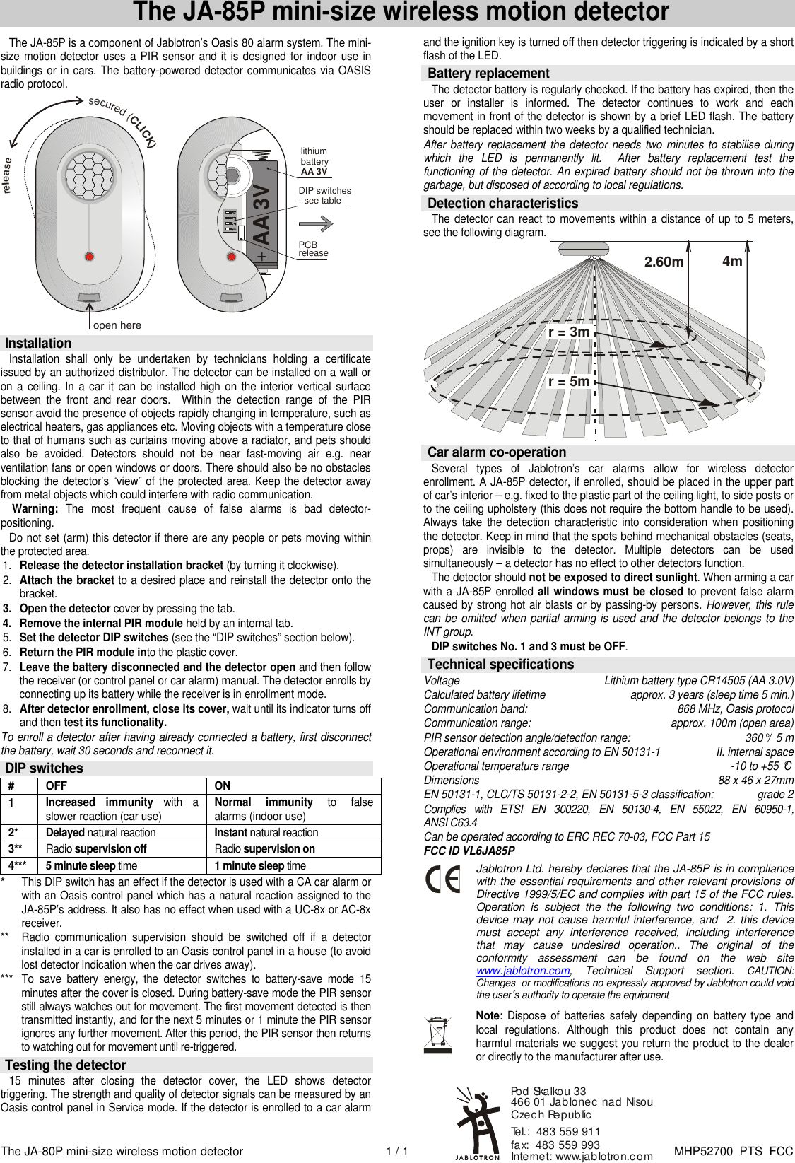 The JA-80P mini-size wireless motion detector  1 / 1  MHP52700_PTS_FCC The JA-85P mini-size wireless motion detector The JA-85P is a component of Jablotron&rsquo;s Oasis 80 alarm system. The mini-size motion detector uses a PIR sensor and it is designed for indoor use in buildings or in cars. The battery-powered detector communicates via OASIS radio protocol.  open here+lithium batteryAA 3V DIP switches- see tableAA 3VPCBreleasesecured (CLICK)  Installation Installation  shall  only  be  undertaken  by  technicians  holding  a  certificate issued by an authorized distributor. The detector can be installed on a wall or on a  ceiling. In a car it can be installed high on the  interior  vertical surface between  the  front  and  rear  doors.    Within  the  detection  range  of  the  PIR sensor avoid the presence of objects rapidly changing in temperature, such as electrical heaters, gas appliances etc. Moving objects with a temperature close to that of humans such as curtains moving above a radiator, and pets should also  be  avoided.  Detectors  should  not  be  near  fast-moving  air  e.g.  near ventilation fans or open windows or doors. There should also be no obstacles blocking the detector&rsquo;s &ldquo;view&rdquo; of the protected area. Keep the detector  away from metal objects which could interfere with radio communication.  Warning:  The  most  frequent  cause  of  false  alarms  is  bad  detector-positioning. Do not set (arm) this detector if there are any people or pets moving within the protected area. 1. Release the detector installation bracket (by turning it clockwise).   2. Attach the bracket to a desired place and reinstall the detector onto the bracket. 3.  Open the detector cover by pressing the tab.  4.  Remove the internal PIR module held by an internal tab. 5. Set the detector DIP switches (see the &ldquo;DIP switches&rdquo; section below). 6. Return the PIR module into the plastic cover. 7. Leave the battery disconnected and the detector open and then follow the receiver (or control panel or car alarm) manual. The detector enrolls by connecting up its battery while the receiver is in enrollment mode. 8. After detector enrollment, close its cover, wait until its indicator turns off and then test its functionality. To enroll a detector after having already connected a battery, first disconnect the battery, wait 30 seconds and reconnect it.   DIP switches #  OFF  ON 1  Increased  immunity  with  a slower reaction (car use) Normal  immunity to  false alarms (indoor use) 2*  Delayed natural reaction   Instant natural reaction   3** Radio supervision off  Radio supervision on 4***  5 minute sleep time 1 minute sleep time * This DIP switch has an effect if the detector is used with a CA car alarm or with an Oasis control panel which has a natural reaction assigned to the JA-85P&rsquo;s address. It also has no effect when used with a UC-8x or AC-8x receiver. **  Radio  communication  supervision  should  be  switched  off  if  a  detector installed in a car is enrolled to an Oasis control panel in a house (to avoid lost detector indication when the car drives away). ***  To  save  battery  energy,  the  detector  switches  to  battery-save  mode  15 minutes after the cover is closed. During battery-save mode the PIR sensor still always watches out for movement. The first movement detected is then transmitted instantly, and for the next 5 minutes or 1 minute the PIR sensor ignores any further movement. After this period, the PIR sensor then returns to watching out for movement until re-triggered.  Testing the detector  15  minutes  after  closing  the  detector  cover,  the  LED  shows  detector triggering. The strength and quality of detector signals can be measured by an Oasis control panel in Service mode. If the detector is enrolled to a car alarm and the ignition key is turned off then detector triggering is indicated by a short flash of the LED.   Battery replacement The detector battery is regularly checked. If the battery has expired, then the user  or  installer  is  informed.  The  detector  continues  to  work  and  each movement in front of the detector is shown by a brief LED flash. The battery should be replaced within two weeks by a qualified technician.   After battery replacement the detector needs two minutes to stabilise  during which  the  LED  is  permanently  lit.    After  battery  replacement  test  the functioning of the detector. An expired battery should not be thrown into the garbage, but disposed of according to local regulations.  Detection characteristics  The  detector can react to movements  within  a distance  of  up to 5 meters, see the following diagram. r = 3mr = 5m4 m2.60m   Car alarm co-operation Several  types  of  Jablotron&rsquo;s  car  alarms  allow  for  wireless  detector enrollment. A JA-85P detector, if enrolled, should be placed in the upper part of car&rsquo;s interior &ndash; e.g. fixed to the plastic part of the ceiling light, to side posts or to the ceiling upholstery (this does not require the bottom handle to be used). Always  take  the detection  characteristic  into  consideration  when  positioning the detector. Keep in mind that the spots behind mechanical obstacles (seats, props)  are  invisible  to  the  detector.  Multiple  detectors  can  be  used simultaneously &ndash; a detector has no effect to other detectors function. The detector should not be exposed to direct sunlight. When arming a car with a JA-85P enrolled all windows must be closed to prevent false alarm caused by strong hot air blasts or by passing-by persons. However, this rule can  be  omitted when partial arming is used and the detector belongs to the INT group. DIP switches No. 1 and 3 must be OFF.   Technical specifications Voltage  Lithium battery type CR14505 (AA 3.0V) Calculated battery lifetime  approx. 3 years (sleep time 5 min.) Communication band: 868 MHz, Oasis protocol Communication range:  approx. 100m (open area) PIR sensor detection angle/detection range:  360&deg; /  5 m Operational environment according to EN 50131-1   II. internal space Operational temperature range  -10 to +55 &deg;C Dimensions  88 x 46 x 27mm EN 50131-1, CLC/TS 50131-2-2, EN 50131-5-3 classification:  grade 2  Complies  with  ETSI  EN  300220,  EN  50130-4,  EN  55022,  EN  60950-1,                     ANSI C63.4 Can be operated according to ERC REC 70-03, FCC Part 15 FCC ID VL6JA85P  Jablotron Ltd. hereby declares that the JA-85P is in compliance with the essential requirements and other relevant provisions of Directive 1999/5/EC and complies with part 15 of the FCC rules. Operation  is  subject  the  the  following  two  conditions:  1.  This device may not cause harmful interference,  and  2. this device must  accept  any  interference  received,  including  interference that  may  cause  undesired  operation..  The  original  of  the conformity  assessment  can  be  found  on  the  web  site www.jablotron.com,  Technical  Support  section. CAUTION: Changes  or modifications no expressly approved by Jablotron could void the user&acute;s authority to operate the equipment  Note:  Dispose  of  batteries  safely  depending  on  battery  type  and local  regulations.  Although  this  product  does  not  contain  any harmful materials we suggest you return the product to the dealer or directly to the manufacturer after use.    Internet: www.jablotron.comTel.:  483 559 911  fax:  483 559 993Pod Skalkou 33 466 01 Jablonec nad NisouCzech Republic