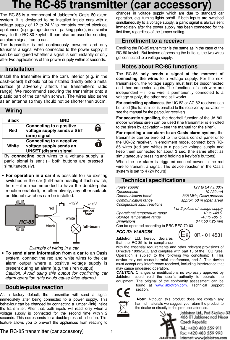 The RC-85 transmitter (car accessory) MKF51000 1  The RC-85 transmitter (car accessory)  The RC-85 is a component of Jablotron&rsquo;s Oasis 80 alarm system.  It  is  designed  to  be  installed  inside  cars  with  a voltage supply of 12 to 24 V to remotely control electrical appliances (e.g. garage doors or parking gates), in a similar way  to the RC-80 keyfob. It can also be used for sending an alarm signal from a car.   The  transmitter  is  not  continuously  powered  and  only transmits a signal when connected to the power supply. It can be configured whether a signal is sent instantly or only after two applications of the power supply within 2 seconds.  Installation Install  the  transmitter  into  the  car&rsquo;s  interior  (e.g.  in  the dash-board) It should not be installed directly onto a metal surface  (it  adversely  affects  the  transmitter&rsquo;s  radio range). We recommend securing the transmitter onto a plastic part of the car with screws. The wires also serve as an antenna so they should not be shorter then 30cm. Wiring  Black  GND  Red  Connecting to a positive voltage supply sends a SET (arm) signal   White   Connecting to a negative voltage supply sends an UNSET (disarm) signal   By  connecting  both  wires  to  a  voltage  supply  a panic  signal  is  sent  (=  both  buttons  are  pressed simultaneously).  &bull; For operation in a car it is possible to use existing switches in the car (full-beam headlight flash switch, horn &ndash; it  is  recommended  to have the double-pulse reaction enabled), or, alternatively, any other suitable additional switches can be installed.  RC-85redopticalhorn+12V+12Vfull-beamblackwhite  Example of wiring in a car &bull; To send alarm information from a car to an Oasis system, connect  the  red  and  white  wires  to  the  car alarm  output  where  a  positive  voltage  supply  is present during an alarm (e.g. the siren output). Caution:  Avoid  using  this  output  for  confirming  car alarm operation (this would cause false alarms). Double-pulse reaction As  a  factory  default,  the  transmitter  will  send  a  signal immediately  after  being  connected  to  a  power  supply.  This behaviour can be changed by connecting a jumper (link) inside the  transmitter.  After  that,  both  inputs  will  react  only  when  a voltage  supply  is  connected  for  the  second  time  within  2 seconds. This corresponds to a double-press of a button. This feature  allows  you  to  prevent  the  appliances  from  reacting  to changes  in  voltage  supply  which  are  due  to  standard  car operation,  e.g. turning  lights on/off. If both inputs are switched simultaneously to a voltage supply, a panic signal is always sent immediately after the power supply has been connected for the first time, regardless of the jumper setting. Enrollment to a receiver Enrolling the RC-85 transmitter is the same as in the case of the RC-80 keyfob. But instead of pressing the buttons, the two wires get connected to a voltage supply.  Notes about RC-85 functions The  RC-85  only  sends  a  signal  at  the  moment  of connecting  the  wires  to  a  voltage  supply.  For  the  next transmission, the voltage supply must first be disconnected and then connected again. The functions  of  each wire  are independent  &ndash;  if  one  wire  is  permanently  connected  to  a voltage supply, the other one still works. For controlling appliances, the UC-82 or AC-82 receivers can be used (the transmitter is enrolled to the receiver by activation &ndash; see the manual for the particular receiver). For acoustic signalling, the doorbell function of the JA-80L indoor wireless siren can be used (the transmitter is enrolled to the siren by activation &ndash; see the manual for the siren). For reporting a car alarm to an Oasis alarm system, the transmitter can be enrolled to the Oasis control panel or to the UC-82 receiver. In enrollment mode, connect both RC-85  wires  (red  and  white)  to  a  positive  voltage  supply  and keep them connected for about 3 sec. (the same effect  as simultaneously pressing and holding a keyfob&rsquo;s buttons).   When  the car  alarm  is  triggered  connect  power  to  the red wire  to transmit  a  signal.  The device reaction in  the Oasis system is set to 4 (24 hours). Technical specifications Power supply    12V to 24V &plusmn; 30% Consumption  10 / 20 mA Communication band  868 MHz, Oasis protocol Communication range  approx. 50 m (open area) Configurable input reactions       1 or 2 pulses of voltage supply Operational temperature range  -10 to +40&deg;C Storage temperature range  -40 to +85 &deg;C  Dimensions  84 x 53 x 25 mm Can be operated according to ERC REC 70-03  FCC ID: VL6RC85   Jablotron  Ltd.  hereby  declares that  the  RC-85 is  in  compliance with the essential requirements and other relevant provisions  of Directive 1999/5/EC and complies with part 15 of the FCC rules. Operation  is  subject  to  the  following  two  conditions:  1.  This device  may not  cause harmful  interference,  and 2.  This device must accept any interference received, including interference that may cause undesired operation. CAUTION: Changes  or modifications no expressly approved by Jablotron  could  void  the  user&acute;s  authority  to  operate  the equipment. The  original  of  the  conformity  assessment  can  be found  at  www.jablotron.com,  Technical  Support section.   Note:  Although  this  product  does  not  contain  any harmful materials we suggest you return the product to the dealer or directly to the producer after use.  10R - 01 4531E8