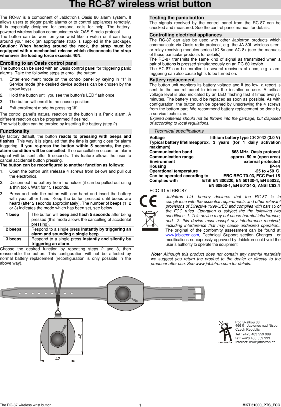 The RC-87 wireless wrist button    MKT 51000_PTS_FCC 1 The RC-87 wireless wrist button   The RC-87 is a component of Jablotron&rsquo;s  Oasis 80 alarm system.  It allows users to trigger panic alarms or to control appliances remotely. It  is  especially  designed  for  personal  calls  for  help.  The  battery-powered wireless button communicates via OASIS radio protocol. The  button  can  be  worn  on  your  wrist  like  a  watch  or  it  can  hang around your  neck  (an  appropriate  strap  is  supplied in  the  package). Caution:  When  hanging  around  the  neck,  the  strap  must  be equipped with a mechanical release which disconnects the strap whenever the loading force exceeds 40N.   Enrolling to an Oasis control panel The button can be used with an Oasis control panel for triggering panic alarms. Take the following steps to enroll the button: 1.  Enter  enrollment  mode  on  the  control  panel  by  keying  in  &ldquo;1&rdquo;  in Service mode (the desired device address can be chosen by the arrow keys).  2.  Hold the button until you see the button&rsquo;s LED flash once. 3.  The button will enroll to the chosen position. 4.  Exit enrollment mode by pressing &ldquo;#&rdquo;. The control panel&rsquo;s natural reaction to the button is a Panic alarm. A different reaction can be programmed if desired. The wrist button can be enroled by inserting the battery (step 2).  Functionality  By  factory  default,  the  button  reacts  to  pressing  with  beeps  and flashes. This way it is signalled that the time is getting close for alarm triggering.  If  you  re-press  the  button  within  5  seconds,  the  pre-alarm condition will be cancelled. If no cancellation occurs, an alarm signal  will  be  sent  after  5  seconds.  This  feature  allows  the  user  to cancel accidental button pressing. The button can be reconfigured to another function as follows: 1.  Open the button unit (release 4 screws from below) and pull out the electronics. 2.  Disconnect the battery from the holder (it can be pulled out using a thin tool). Wait for 15 seconds. 3.  Press and hold  the button with one hand and insert the battery with  your  other  hand.  Keep  the  button  pressed  until  beeps  are heard (after 2 seconds approximately). The number of beeps (1, 2 or 3) indicates the mode which has been set, see below. 1 beep    The button will beep and flash 5 seconds after being pressed (this mode allows the cancelling of accidental pressing). 2 beeps  Respond to a single press instantly by triggering an alarm and sounding a single beep. 3 beeps  Respond to a single press instantly and silently by triggering an alarm. Choose  the  desired  function  by  repeating  steps  2  and  3,  then reassemble  the  button.  This  configuration  will  not  be  affected  by normal  battery  replacement  (reconfiguration  is  only  possible  in  the above way).   Testing the panic button  The  signals  received  by  the  control  panel  from  the  RC-87  can  be checked and measured. See the control panel manual for details.  Controlling electrical appliances The  RC-87  can  also  be  used  with  other  Jablotron  products  which communicate via Oasis radio protocol, e.g. the JA-80L wireless siren, or relay receiving modules series UC-8x and AC-8x (see the manuals of these particular products for details).     The RC-87 transmits the same kind of signal as transmitted when a pair of buttons is pressed simultaneously on an RC-80 keyfob. The  RC-87  can  be  enrolled  to  several  receivers  at  once,  e.g.  alarm triggering can also cause lights to be turned on.  Battery replacement The button unit monitors its battery voltage and if too low, a report is sent  to  the  control  panel  to  inform  the  installer  or  user.  A  critical voltage level is also indicated by an LED flashing fast 3 times every 5 minutes. The battery should be replaced as soon as possible. As with configuration, the button can be opened by unscrewing the 4 screws from the bottom part. We recommend battery replacement be done by a service technician. Expired batteries should not be thrown into the garbage, but disposed of according to local regulations.  Technical specifications Voltage  lithium battery type CR 2032 (3.0 V) Typical battery lifetimeapprox.  3  years  (for  1  daily  activation maximum) Communication band  868 MHz, Oasis protocol Communication range  approx. 50 m (open area) Environment  external protected Housing  IP-44 Operational temperature  -25 to +50 &deg;C Can be operated according to  ERC REC 70-03, FCC Part 15  Complies with   ETSI EN 300220, EN 50130-4, EN 55022,   EN 60950-1, EN 50134-2, ANSI C63.4 FCC ID VL6RC87 Jablotron  Ltd.  hereby  declares  that  the  RC-87  is  in compliance with the essential requirements and other relevant provisions of Directive 1999/5/EC and complies with part 15 of the  FCC  rules.  Operation  is  subject  the  the  following  two conditions: 1. This device may not cause harmful interference, and    2.  this  device  must  accept  any  interference  received, including  interference  that  may  cause  undesired  operation.. The  original  of  the  conformity  assessment  can  be  found  at www.jablotron.com,  Technical  Support  section  Changes    or modifications no expressly approved by Jablotron could void the user&acute;s authority to operate the equipment   Note: Although this product does not contain any harmful materials we  suggest  you  return  the  product  to  the  dealer  or  directly  to  the producer after use. See www.jablotron.com for details. 4246  Internet: www.jablotron.czTel.: +420 483 559 999  fax: +420 483 559 993Pod Skalkou 33 466 01 Jablonec nad NisouCzech Republic 