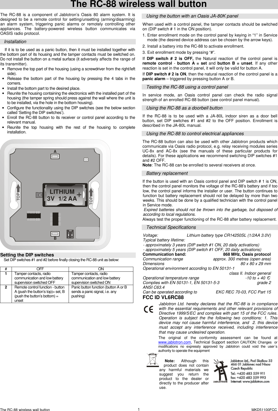 The RC-88 wireless wall button    MKD51100FCC 1 The RC-88 wireless wall button The  RC-88 is  a  component of Jablotron&rsquo;s  Oasis  80  alarm system.  It  is designed to be a remote control for setting/unsetting (arming/disarming) an  alarm  system,  triggering  panic  alarms  or  remotely  controlling  other appliances.  The  battery-powered  wireless  button  communicates  via OASIS radio protocol. Installation If it is to be used as a panic button, then it must be installed together with the bottom part of its housing and the tamper contacts must be switched on.  Do not install the button on a metal surface (it adversely affects the range of its transmitter). &bull;  Remove the top part of the housing (using a screwdriver from the right/left side). &bull;  Release  the  bottom  part  of  the  housing  by  pressing  the  4  tabs  in  the corners.  &bull;  Install the bottom part to the desired place. &bull;  Reunite the housing containing the electronics with the installed part of the housing (the tamper spring should press against the wall where the unit is to be installed, via the hole in the bottom housing). &bull;  Configure the functionality using the DIP switches (see the below section called &lsquo;Setting the DIP switches&rsquo;).   &bull;  Enroll the RC-88 button to its receiver or control panel according to the relevant manual.  &bull;  Reunite  the  top  housing  with  the  rest  of  the  housing  to  complete installation.  LITHIUM3V  1/2 AA+AB1 2ONTOPTOP  Setting the DIP switches  Set DIP switches #1 and #2 before finally closing the RC-88 unit as below:  #  OFF  ON 1  Tamper contacts, radio communication and low battery supervision switched OFF Tamper contacts, radio communication and low battery supervision switched ON 2  Remote control function - button A (push the button&rsquo;s top)= set, B (push the button&rsquo;s bottom) = unset Panic button function (button A or B sends a panic signal, i.e. any pushing)              Using the button with an Oasis JA-80K panel When used with a control panel, the tamper contacts should be switched on (DIP switch # 1 in the ON position).   1. Enter enrollment mode on the control panel by keying in &ldquo;1&rdquo; in Service mode (the desired device address can be chosen by the arrow keys).  2. Install a battery into the RC-88 to activate enrollment. 3. Exit enrollment mode by pressing &ldquo;#&rdquo;. If  DIP  switch  #  2  is  OFF,  the  Natural  reaction  of  the  control  panel  is remote  control  -  button  A  =  set  and  button  B  =  unset.  If  any  other reaction is set in the control panel, it will only be valid for button A.   If DIP switch # 2 is ON, then the natural reaction of the control panel is a panic alarm &ndash; triggered by pressing button A or B. Testing the RC-88 using a control panel In  service  mode,  an  Oasis  control  panel  can  check  the  radio  signal strength of an enrolled RC-88 button (see control panel manual).   Using the RC-88 as a doorbell button If  the  RC-88  is  to  be  used  with  a  JA-80L  indoor  siren  as  a  door  bell button,  set  DIP  switches  #1  and  #2  to  the  OFF  position.  Enrollment  is described in the JA-80L manual.  Using the RC-88 to control electrical appliances  The RC-88 button can also be used with other Jablotron products which communicate via Oasis radio protocol, e.g. relay receiving modules series UC-8x  and  AC-8x  (see  the  manuals  of  these  particular  products  for details). For these applications we recommend switching DIP switches #1 and #2 OFF.     Note: The RC-88 can be enrolled to several receivers at once.  Battery replacement If the button is used with an Oasis control panel and DIP switch # 1 is ON, then the control panel monitors the voltage of the RC-88&rsquo;s battery and if too low, the control panel informs the installer or user. The button continues to function but battery replacement should not be delayed by more than two weeks. This should be done by a qualified technician with the control panel in Service mode.   Expired batteries should not be thrown into the garbage, but disposed of according to local regulations. Always test the proper functioning of the RC-88 after battery replacement. Technical Specifications Voltage:  Lithium battery type CR14250SL (1/2AA 3.0V) Typical battery lifetime: - approximately 3 years (DIP switch #1 ON, 20 daily activations) - approximately 5 years (DIP switch #1 OFF, 20 daily activations) Communication band:  868 MHz, Oasis protocol Communication range  approx. 300 metres (open area) Dimensions  80 x 80 x 29 mm Operational environment according to EN 50131-1    class II. Indoor general Operational temperature range  -10 to + 40 &deg;C Complies with EN 50131-1, EN 50131-5-3   grade 2 ANSI C63.4 Can be operated according to  EKC REC 70-03, FCC Part 15 FCC ID VL6RC88 Jablotron Ltd. hereby declares that the RC-88 is in compliance with the essential requirements and other relevant provisions of Directive 1999/5/EC and complies with part 15 of the FCC rules. Operation  is  subject  the  the  following  two  conditions:  1.  This device may not cause harmful interference, and   2. this device must  accept  any  interference  received,  including  interference that may cause undesired operation. The  original  of  the  conformity  assessment  can  be  found  at www.jablotron.com, Technical Support section CAUTION: Changes  or modifications  no  expressly  approved  by  Jablotron  could  void  the  user&acute;s authority to operate the equipment    Note:  Although  this product  does  not  contain any  harmful  materials  we suggest  you  return  the product  to  the  dealer  or directly to the producer after use.  
