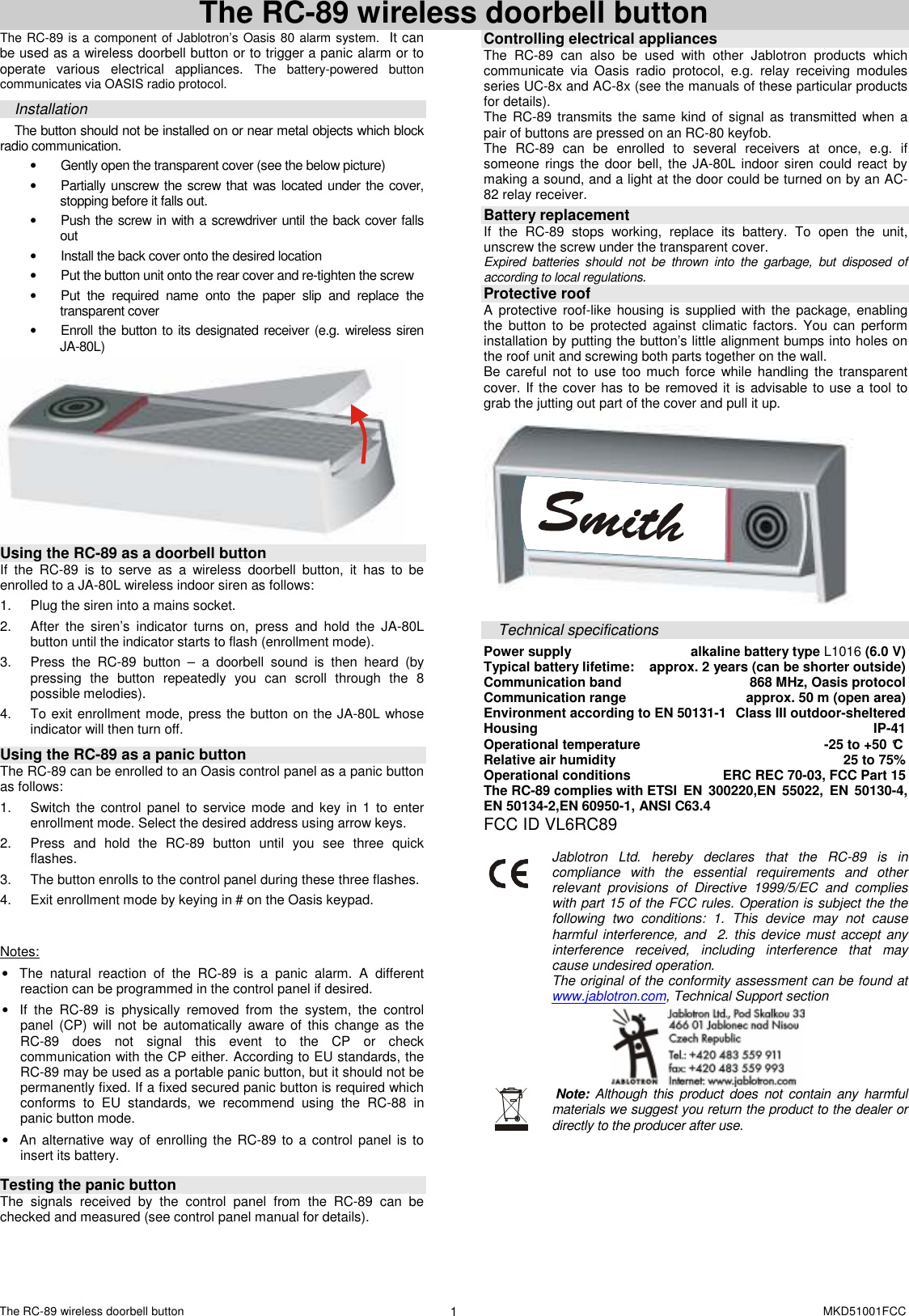 The RC-89 wireless doorbell button    MKD51001FCC 1  The RC-89 wireless doorbell button The RC-89 is a component of Jablotron&rsquo;s Oasis 80 alarm system.  It can be used as a wireless doorbell button or to trigger a panic alarm or to operate  various  electrical  appliances. The  battery-powered  button communicates via OASIS radio protocol.  Installation The button should not be installed on or near metal objects which block radio communication.  &bull;  Gently open the transparent cover (see the below picture)  &bull;  Partially unscrew the screw that was located under the cover, stopping before it falls out.   &bull;  Push the screw in with a screwdriver until the back cover falls out &bull;  Install the back cover onto the desired location &bull;  Put the button unit onto the rear cover and re-tighten the screw &bull;  Put  the  required  name  onto  the  paper  slip  and  replace  the transparent cover &bull;  Enroll the button to its designated receiver (e.g. wireless siren JA-80L)   Using the RC-89 as a doorbell button If  the  RC-89  is  to  serve  as  a  wireless  doorbell  button,  it  has  to  be enrolled to a JA-80L wireless indoor siren as follows:  1.  Plug the siren into a mains socket. 2.  After  the  siren&rsquo;s  indicator  turns  on,  press  and  hold  the  JA-80L button until the indicator starts to flash (enrollment mode). 3.  Press  the  RC-89  button  &ndash;  a  doorbell  sound  is  then  heard  (by pressing  the  button  repeatedly  you  can  scroll  through  the  8 possible melodies). 4.  To exit enrollment mode, press the button on the JA-80L whose indicator will then turn off.  Using the RC-89 as a panic button The RC-89 can be enrolled to an Oasis control panel as a panic button as follows:   1.  Switch the control  panel to  service mode  and key  in  1 to  enter enrollment mode. Select the desired address using arrow keys.  2.  Press  and  hold  the  RC-89  button  until  you  see  three  quick flashes.  3.  The button enrolls to the control panel during these three flashes. 4.  Exit enrollment mode by keying in # on the Oasis keypad.   Notes: &bull;  The  natural  reaction  of  the  RC-89  is  a  panic  alarm.  A  different reaction can be programmed in the control panel if desired. &bull;  If  the  RC-89  is  physically  removed  from  the  system,  the  control panel  (CP) will  not  be  automatically  aware  of  this  change  as the RC-89  does  not  signal  this  event  to  the  CP  or  check communication with the CP either. According to EU standards, the RC-89 may be used as a portable panic button, but it should not be permanently fixed. If a fixed secured panic button is required which conforms  to  EU  standards,  we  recommend  using  the  RC-88  in panic button mode. &bull;  An alternative way of enrolling  the RC-89 to a control panel is  to insert its battery.   Testing the panic button  The  signals  received  by  the  control  panel  from  the  RC-89  can  be checked and measured (see control panel manual for details).   Controlling electrical appliances The  RC-89  can  also  be  used  with  other  Jablotron  products  which communicate  via  Oasis  radio  protocol,  e.g.  relay  receiving  modules series UC-8x and AC-8x (see the manuals of these particular products for details).     The RC-89  transmits the same  kind of signal as transmitted  when  a pair of buttons are pressed on an RC-80 keyfob. The  RC-89  can  be  enrolled  to  several  receivers  at  once,  e.g.  if someone rings  the door  bell, the  JA-80L indoor siren  could  react  by making a sound, and a light at the door could be turned on by an AC-82 relay receiver.   Battery replacement If  the  RC-89  stops  working,  replace  its  battery.  To  open  the  unit, unscrew the screw under the transparent cover.   Expired  batteries  should  not  be  thrown  into  the  garbage,  but  disposed  of according to local regulations.  Protective roof A  protective roof-like  housing  is supplied  with the  package, enabling the  button  to  be  protected against  climatic  factors.  You can  perform installation by putting the button&rsquo;s little alignment bumps into holes on the roof unit and screwing both parts together on the wall. Be  careful not  to use too  much force  while handling the transparent cover. If the cover has to be removed it is advisable to use a tool to grab the jutting out part of the cover and pull it up.   Technical specifications Power supply  alkaline battery type L1016 (6.0 V) Typical battery lifetime:   approx. 2 years (can be shorter outside) Communication band  868 MHz, Oasis protocol Communication range  approx. 50 m (open area) Environment according to EN 50131-1  Class III outdoor-sheltered Housing  IP-41 Operational temperature  -25 to +50 &deg;C Relative air humidity  25 to 75% Operational conditions                       ERC REC 70-03, FCC Part 15 The RC-89 complies with ETSI  EN  300220,EN  55022,  EN  50130-4, EN 50134-2,EN 60950-1, ANSI C63.4 FCC ID VL6RC89        Jablotron  Ltd.  hereby  declares  that  the  RC-89  is  in compliance  with  the  essential  requirements  and  other relevant  provisions  of  Directive  1999/5/EC  and  complies with part 15 of the FCC rules. Operation is subject the the following  two  conditions:  1.  This  device  may  not  cause harmful interference, and  2.  this device  must accept any interference  received,  including  interference  that  may cause undesired operation. The original of the conformity assessment can be found at www.jablotron.com, Technical Support section        Note:  Although this product  does  not contain  any harmful materials we suggest you return the product to the dealer or directly to the producer after use.        