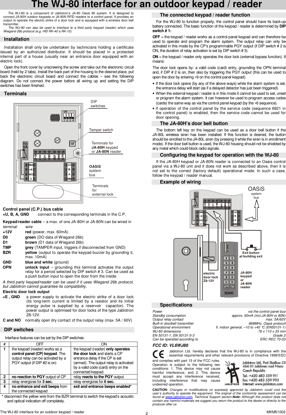 The WJ-80 interface for an outdoor keypad / reader  MKM51002 2 The WJ-80 interface for an outdoor keypad / reader  The WJ-80 is a component of Jablotron&rsquo;s JA-80 Oasis 80 system. It is designed to connect JA-80H outdoor keypads or JA-80N RFID readers to a control panel. It provides an output to operate the electric strike of a door lock and is equipped with a wireless door bell transmitter. The WJ-80 can also be used to interface to a third party keypad (reader) which uses Wiegand 26b protocol (e.g. HID RK-40 a RK-10).      Installation  Installation shall only be undertaken by technicians holding a certificate issued by an authorized distributor. It should be placed in a protected internal part of a house (usually near an entrance door equipped with an electric lock). Open the front cover by unscrewing the screw and take out the electronic circuit board (held by 2 tabs). Install the back part of the housing to the desired place, put back the electronic circuit board and connect the cables &ndash; see the following diagram. Do not connect the power before all wiring up and setting the DIP switches has been finished. Terminals Tamper switchON1 2 3 4DIPswitchesTerminals forkeypad or readerJA-80H JA-80N Terminalsforexternal lock systembusOASiSRe5A  Control panel (C.P.) bus cable +U, B, A, GND  connect to the corresponding terminals in the C.P.   Keypad/reader cable &ndash; a max. of one JA-80H or JA-80N can be wired in  terminal wire +12V red (power, max. 60mA)  D0 green (DO data of Wiegand 26b) D1 brown (D1 data of Wiegand 26b) TMP grey (TAMPER input, triggers if disconnected from GND)  BZR yellow (output to operate the keypad buzzer by grounding it, max. 10mA) GND blue and white (ground) OPN unlock input  &ndash; grounding this terminal activates the output relay for a period selected by DIP switch # 3. Can be used as a push button input to open the door from the inside. A third party keypad/reader can be used if it uses Wiegand 26b protocol, but Jablotron cannot guarantee its compatibility. Electric door lock output +E , GND a power supply to activate the electric strike of a door lock (its long-term current is limited by a resistor and its initial energy pulse is supplied by a reservoir  capacitor). The power output is optimised for door locks of the type Jablotron Z8-12V.  C and NO  normally open dry contact of the output relay (max. 5A / 60V)   DIP switches  Interface features can be set by the DIP switches: #  OFF  ON 1  the keypad (reader) works as a control panel (CP) keypad. The output relay can be activated by a PGY output (if DIP #2 is on) the keypad (reader) only operates the door lock and starts a CP entrance delay if the CP is set (armed). The output relay is activated by a valid code (card) entry on the connected keypad.  2  no reaction to PGY output of CP  relay reacts to the PGY output 3  relay energizes for 3 sec.   relay energizes for 6 sec. 4  no entrance and exit beeps from the connected keypad  exit and entrance beeps enabled* * disconnect the yellow wire from the BZR terminal to switch the keypad&rsquo;s acoustic and optical indication off completely.  The connected keypad / reader function For the WJ-80 to function properly, the control panel should have its back-up battery connected. The basic function of the keypad / reader is determined by DIP switch # 1:  OFF = the keypad / reader works as a control panel keypad and can therefore be used to operate and program the alarm system. The output relay can only be activated in this mode by the CP&rsquo;s programmable PGY output (if DIP switch # 2 is ON, the duration of relay activation is set by DIP switch # 3). ON = the keypad / reader only operates the door lock (external bypass function). It means: The door lock opens by: a valid code (card) entry, grounding the OPN terminal and, if DIP # 2 is on, then also by triggering the PGY output (this can be used to open the door by entering &lowast;9 on the control panel keypad). &bull; If the door lock opens (by any of the above ways) while the alarm system is set, the entrance delay will start (as if a delayed detector has just been triggered).    &bull; When the external keypad / reader is in this mode it cannot be used to set, unset or program the alarm system. It can however be used to program access codes (cards) the same way as via the control panel keypad (by the &lowast;6 sequence).  &bull; If operation of the control panel by the service code (sequence 6921 in the control panel) is enabled, then the service code cannot be used for door opening. The JA-80H&rsquo;s door bell button  The bottom left key on the keypad can be used as a door bell button if the  JA-80L wireless siren has been installed. If this function is desired, the button should be enrolled to the JA-80L siren (by pressing it while the siren is in enrollment mode). If the door bell button is used, the WJ-80 housing should not be shielded by any metal which could block radio signals.  Configuring the keypad for operation with the WJ-80 If the JA-80H keypad or JA-80N reader is connected to an Oasis control panel via a WJ-80 unit and it does not work as described above, then it is not set to the correct (factory default) operational mode. In such a case, follow the keypad / reader manual. Example of wiring Re5AExit buttonat building exitelectricdoor lock Z8-12VJA-80HkeypadorJA-80NreaderOASiSsystembus Specifications Power via the control panel bus  Standby consumption approx. 60mA (incl.JA-80H or 80N) Output relay contact max. 5A/60V Built-in doorbell transmitter 868MHz, Oasis protocol  Operational environment   II. indoor general, &ndash;10 to +40 &deg;C (EN50131-1)     WJ-80 dimensions 76 x 110 x 33 mm EN 50131-1, EN 50131-5-3 Grade 2 Can be operated according to                              ERC REC 70-03 FCC ID: VL6WJ80  Jablotron Ltd. hereby declares that the WJ-80 is in compliance with the essential requirements and other relevant provisions of Directive 1999/5/EC and complies with part 15 of the FCC rules. Operation is subject to the following two conditions: 1. This device may not cause harmful interference, and 2. This device must accept any interference received, including interference that may cause undesired operation. CAUTION: Changes or modifications no expressly approved by Jablotron could void the user&acute;s authority to operate the equipment. The original of the conformity assessment can be found at www.jablotron.com, Technical Support section.Note: Although this product does not contain any harmful materials we suggest you return the product to the dealer or directly to the producer after us 