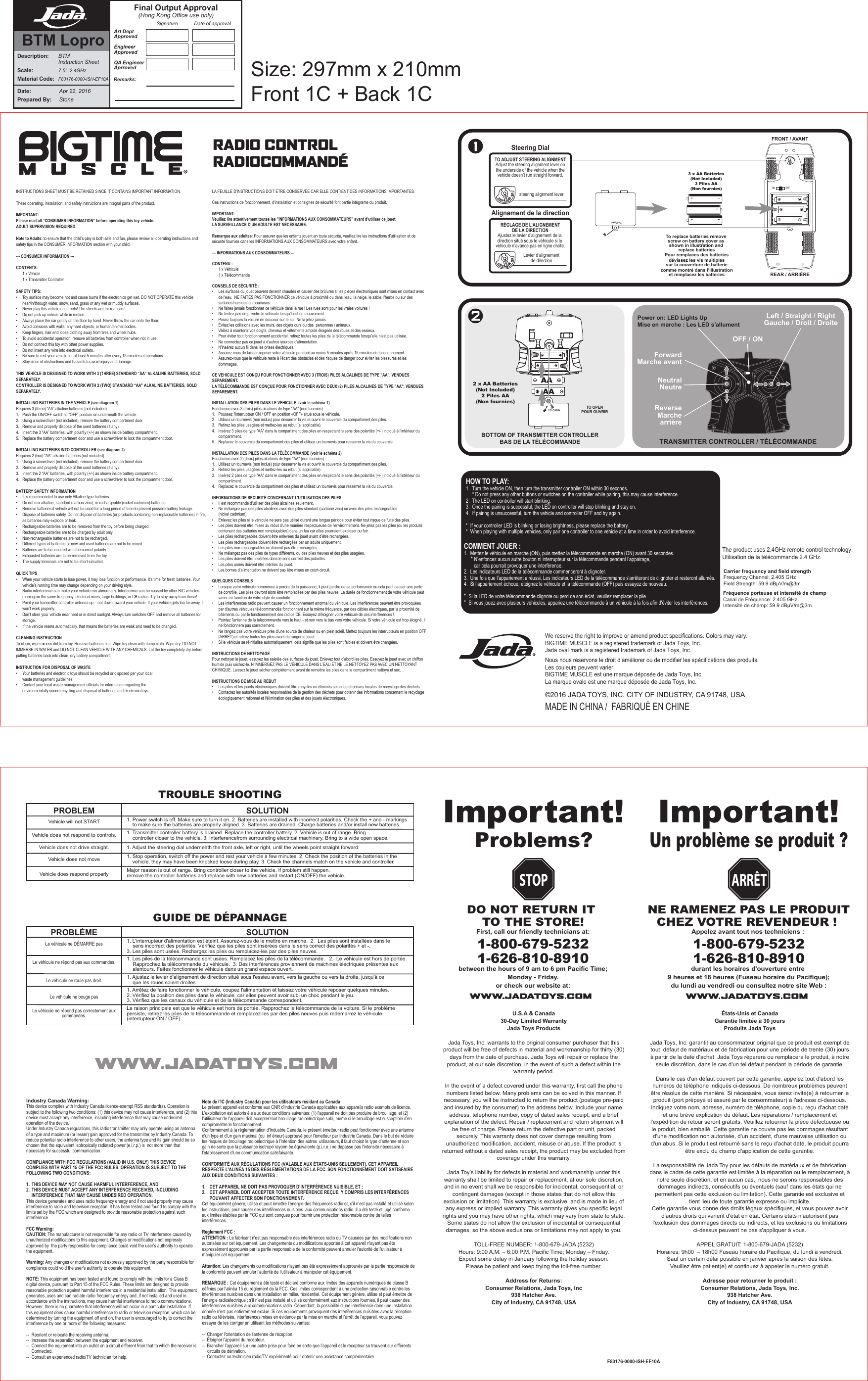 Date:  Apr 22, 2016Prepared By:    StoneDescription:  BTM  Instruction SheetScale: 7.5”  2.4GHzMaterial Code: F83176-0000-ISH-EF10AArt DeptApprovedEngineerApprovedQA EngineerAprrovedSignature Date of approvalFinal Output Approval(Hong Kong Office use only)Remarks:BTM LoproImportant!Problems? Important!Un problème se produit ?U.S.A &amp; Canada30-Day Limited WarrantyJada Toys ProductsJada Toys, Inc. warrants to the original consumer purchaser that this product will be free of defects in material and workmanship for thirty (30) days from the date of purchase. Jada Toys will repair or replace the product, at our sole discretion, in the event of such a defect within the warranty period.In the event of a defect covered under this warranty, first call the phone numbers listed below. Many problems can be solved in this manner. If necessary, you will be instructed to return the product (postage pre-paid and insured by the consumer) to the address below. Include your name, address, telephone number, copy of dated sales receipt, and a brief explanation of the defect. Repair / replacement and return shipment will be free of charge. Please return the defective part or unit, packed securely. This warranty does not cover damage resulting from unauthorized modification, accident, misuse or abuse. If the product is returned without a dated sales receipt, the product may be excluded from coverage under this warranty.Jada Toy’s liability for defects in material and workmanship under this warranty shall be limited to repair or replacement, at our sole discretion, and in no event shall we be responsible for incidental, consequential, or contingent damages (except in those states that do not allow this exclusion or limitation). This warranty is exclusive, and is made in lieu of any express or implied warranty. This warranty gives you specific legal rights and you may have other rights, which may vary from state to state. Some states do not allow the exclusion of incidental or consequential damages, so the above exclusions or limitations may not apply to you.TOLL-FREE NUMBER: 1-800-679-JADA (5232) Hours: 9:00 A.M. – 6:00 P.M. Pacific Time; Monday – Friday. Expect some delay in January following the holiday season. Please be patient and keep trying the toll-free number.Address for Returns: Consumer Relations, Jada Toys, Inc938 Hatcher Ave.City of Industry, CA 91748, USANE RAMENEZ PAS LE PRODUITCHEZ VOTRE REVENDEUR ! Appelez avant tout nos techniciens : 1-800-679-52321-626-810-8910durant les horaires d&apos;ouverture entre 9 heures et 18 heures (Fuseau horaire du Pacifique);du lundi au vendredi ou consultez notre site Web :Industry Canada Warning:This device complies with Industry Canada licence-exempt RSS standard(s). Operation is subject to the following two conditions: (1) this device may not cause interference, and (2) this device must accept any interference, including interference that may cause undesired operation of the device.Under Industry Canada regulations, this radio transmitter may only operate using an antenna of a type and maximum (or lesser) gain approved for the transmitter by Industry Canada. To reduce potential radio interference to other users, the antenna type and its gain should be so chosen that the equivalent isotropically radiated power (e.i.r.p.) is  not more than that necessary for successful communication.COMPLIANCE WITH FCC REGULATIONS (VALID IN U.S. ONLY) THIS DEVICE COMPLIES WITH PART 15 OF THE FCC RULES. OPERATION IS SUBJECT TO THE FOLLOWING TWO CONDITIONS:1.  THIS DEVICE MAY NOT CAUSE HARMFUL INTERFERENCE, AND 2.   THIS DEVICE MUST ACCEPT ANY INTERFERENCE RECEIVED, INCLUDING    INTERFERENCE THAT MAY CAUSE UNDESIRED OPERATION.This device generates and uses radio frequency energy and if not used properly may cause interference to radio and television reception. It has been tested and found to comply with the limits set by the FCC which are designed to provide reasonable protection against such interference.FCC Warning:CAUTION: The manufacturer is not responsible for any radio or TV interference caused by unauthorized modifications to this equipment. Changes or modifications not expressly approved by  the party responsible for compliance could void the user’s authority to operate the equipment.Warning: Any changes or modifications not expressly approved by the party responsible for compliance could void the user&apos;s authority to operate this equipment.NOTE: This equipment has been tested and found to comply with the limits for a Class B digital device, pursuant to Part 15 of the FCC Rules. These limits are designed to provide reasonable protection against harmful interference in a residential installation. This equipment generates, uses and can radiate radio frequency energy and, if not installed and used in accordance with the instructions, may cause harmful interference to radio communications. However, there is no guarantee that interference will not occur in a particular installation. If this equipment does cause harmful interference to radio or television reception, which can be determined by turning the equipment off and on, the user is encouraged to try to correct the interference by one or more of the following measures:  --  Reorient or relocate the receiving antenna.--  Increase the separation between the equipment and receiver.--  Connect the equipment into an outlet on a circuit different from that to which the receiver is   Connected.--  Consult an experienced radio/TV technician for help.Note de l&apos;IC (Industry Canada) pour les utilisateurs résidant au CanadaLe présent appareil est conforme aux CNR d&apos;Industrie Canada applicables aux appareils radio exempts de licence. L&apos;exploitation est autoris é e aux deux conditions suivantes: (1) l&apos;appareil ne doit pas produire de brouillage, et (2) l&apos;utilisateur de l&apos;appareil doit accepter tout brouillage radioélectrique subi, même si le brouillage est susceptible d&apos;en compromettre le fonctionnement.Conformément à la réglementation d&apos;Industrie Canada, le présent émetteur radio peut fonctionner avec une antenne d&apos;un type et d&apos;un gain maximal (ou  inf érieur) approuvé pour l&apos;émetteur par Industrie Canada. Dans le but de réduire les risques de brouillage radioélectrique à l&apos;intention des autres  utilisateurs, il faut choisir le type d&apos;antenne et son gain de sorte que la puissance isotrope rayonn ée équivalente (p.i.r.e.) ne dépasse pas l&apos;intensité nécessaire à l&apos;établissement d&apos;une communication satisfaisante.CONFORMITÉ AUX RÉGULATIONS FCC (VALABLE AUX ÉTATS-UNIS SEULEMENT). CET APPAREIL RESPECTE L&apos;ALINÉA 15 DES RÉGLEMENTATIONS DE LA FCC. SON FONCTIONNEMENT DOIT SATISFAIRE AUX DEUX CONDITIONS SUIVANTES : 1.   CET APPAREIL NE DOIT PAS PROVOQUER D’INTERFÉRENCE NUISIBLE, ET ; 2.   CET APPAREIL DOIT ACCEPTER TOUTE INTERFÉRENCE REÇUE, Y COMPRIS LES INTERFÉRENCES    POUVANT AFFECTER SON FONCTIONNEMENT.Cet équipement génère, utilise et peut émettre l’énergie des fréquences radio et, s’il n’est pas installé et utilisé selon les instructions, peut causer des interférences nuisibles  aux communications radio. Il a été testé et jugé conforme aux limites établies par la FCC qui sont conçues pour fournir une protection raisonnable contre de telles interférences.Règlement FCC :ATTENTION : Le fabricant n&apos;est pas responsable des interférences radio ou TV causées par des modifications non autorisées sur cet équipement. Les changements ou modifications apportés à cet appareil n&apos;ayant pas été expressément approuvés par la partie responsable de la conformité peuvent annuler l&apos;autorité de l&apos;utilisateur à manipuler cet équipement.Attention: Les changements ou modifications n&apos;ayant pas été expressément approuvés par la partie responsable de la conformité peuvent annuler l&apos;autorité de l&apos;utilisateur à manipuler cet équipement.REMARQUE : Cet équipement a été testé et déclaré conforme aux limites des appareils numériques de classe B définies par l&apos;alinéa 15 du règlement de la FCC. Ces limites correspondent à une protection raisonnable contre les interférences nuisibles dans une installation en milieu résidentiel. Cet équipement génère, utilise et peut émettre de l’énergie radioélectrique ; s’il n’est pas installé et utilisé conformément aux instructions fournies, il peut causer des interférences nuisibles aux communications radio. Cependant, la possibilité d&apos;une interférence dans une installation donnée n&apos;est pas entièrement exclue. Si ces équipements provoquent des interférences nuisibles avec la réception radio ou télévisée, interférences mises en évidence par la mise en marche et l&apos;arrêt de l&apos;appareil, vous pouvez essayer de les corriger en utilisant les méthodes suivantes: --  Changer l&apos;orientation de l&apos;antenne de réception.--  Éloigner l&apos;appareil du récepteur.--  Brancher l’appareil sur une autre prise pour faire en sorte que l’appareil et le récepteur se trouvent sur différents    circuits de dérivation.--  Contactez un technicien radio/TV expérimenté pour obtenir une assistance complémentaire.DO NOT RETURN IT TO THE STORE!First, call our friendly technicians at:1-800-679-52321-626-810-8910between the hours of 9 am to 6 pm Pacific Time;Monday - Friday.or check our website at:STOP ARRÊTÉtats-Unis et CanadaGarantie limitée à 30 joursProduits Jada Toys Jada Toys, Inc. garantit au consommateur original que ce produit est exempt de tout  défaut de matériaux et de fabrication pour une période de trente (30) jours à partir de la date d&apos;achat. Jada Toys réparera ou remplacera le produit, à notre seule discrétion, dans le cas d&apos;un tel défaut pendant la période de garantie.Dans le cas d&apos;un défaut couvert par cette garantie, appelez tout d&apos;abord les numéros de téléphone indiqués ci-dessous. De nombreux problèmes peuvent être résolus de cette manière. Si nécessaire, vous serez invité(e) à retourner le produit (port prépayé et assuré par le consommateur) à l&apos;adresse ci-dessous. Indiquez votre nom, adresse, numéro de téléphone, copie du reçu d&apos;achat daté et une brève explication du défaut. Les réparations / remplacement et l&apos;expédition de retour seront gratuits. Veuillez retourner la pièce défectueuse ou le produit, bien emballé. Cette garantie ne couvre pas les dommages résultant d&apos;une modification non autorisée, d&apos;un accident, d&apos;une mauvaise utilisation ou d&apos;un abus. Si le produit est retourné sans le reçu d&apos;achat daté, le produit pourra être exclu du champ d&apos;application de cette garantie.La responsabilité de Jada Toy pour les défauts de matériaux et de fabrication dans le cadre de cette garantie est limitée à la réparation ou le remplacement, à notre seule discrétion, et en aucun cas,  nous ne serons responsables des dommages indirects, consécutifs ou éventuels (sauf dans les états qui ne permettent pas cette exclusion ou limitation). Cette garantie est exclusive et tient lieu de toute garantie expresse ou implicite. Cette garantie vous donne des droits légaux spécifiques, et vous pouvez avoir d&apos;autres droits qui varient d&apos;état en état. Certains états n&apos;autorisent pas l&apos;exclusion des dommages directs ou indirects, et les exclusions ou limitations ci-dessus peuvent ne pas s&apos;appliquer à vous.APPEL GRATUIT: 1-800-679-JADA (5232) Horaires: 9h00  – 18h00 Fuseau horaire du Pacifique; du lundi à vendredi. Sauf un certain délai possible en janvier après la saison des fêtes. Veuillez être patient(e) et continuez à appeler le numéro gratuit.Adresse pour retourner le produit : Consumer Relations, Jada Toys, Inc.938 Hatcher Ave. City of Industry, CA 91748, USATROUBLE SHOOTINGPROBLEM SOLUTIONVehicle will not STARTVehicle does not drive straight.Vehicle does not move1. Power switch is off. Make sure to turn it on. 2. Batteries are installed with incorrect polarities. Check the + and - markings           to make sure the batteries are properly aligned. 3. Batteries are drained. Charge batteries and/or install new batteries.1. Transmitter controller battery is drained. Replace the controller battery. 2. Vehicle is out of range. Bring        controller closer to the vehicle. 3. Interferencefrom surrounding electrical machinery. Bring to a wide open space.1. Adjust the steering dial underneath the front axle, left or right, until the wheels point straight forward.1. Stop operation, switch off the power and rest your vehicle a few minutes. 2. Check the position of the batteries in the     vehicle, they may have been knocked loose during play. 3. Check the channels match on the vehicle and controller. Vehicle does not respond to controls.Vehicle does respond properly Major reason is out of range. Bring controller closer to the vehicle. If problem still happen, remove the controller batteries and replace with new batteries and restart (ON/OFF) the vehicle.GUIDE DE DÉPANNAGEPROBLÈME SOLUTIONLe véhicule ne DÉMARRE pasLe véhicule ne répond pas aux commandes.Le véhicule ne roule pas droit.1. L&apos;interrupteur d&apos;alimentation est éteint. Assurez-vous de le mettre en marche.  2.  Les piles sont installées dans le    sens incorrect des polarités. Vérifiez que les piles sont insérées dans le sens correct des polarités + et -. 3. Les piles sont usées. Rechargez les piles ou remplacez-les par des piles neuves.1. Les piles de la télécommande sont usées. Remplacez les piles de la télécommande.   2.  Le véhicule est hors de portée.    Rapprochez la télécommande du véhicule.  3. Des interférences proviennent de machines électriques présentes aux    alentours. Faites fonctionner le véhicule dans un grand espace ouvert.1. Ajustez le levier d&apos;alignement de direction situé sous l&apos;essieu avant, vers la gauche ou vers la droite, jusqu&apos;à ce   que les roues soient droites.1. Arrêtez de faire fonctionner le véhicule, coupez l&apos;alimentation et laissez votre véhicule reposer quelques minutes.  2. Vérifiez la position des piles dans le véhicule, car elles peuvent avoir subi un choc pendant le jeu.3. Vérifiez que les canaux du véhicule et de la télécommande correspondent. Le véhicule ne bouge pasLe véhicule ne répond pas correctement aux commandes.La raison principale est que le véhicule est hors de portée. Rapprochez la télécommande de la voiture. Si le problème persiste, retirez les piles de le télécommande et remplacez-les par des piles neuves puis redémarrez le véhicule (interrupteur ON / OFF).ON OFF3 x AA Batteries(Not Included)3 Piles AA(Non fournies)FRONT / AVANTREAR / ARRIÈREBOTTOM OF TRANSMITTER CONTROLLERBAS DE LA TÉLÉCOMMANDERADIO CONTROLRADIOCOMMANDÉ INSTRUCTIONS SHEET MUST BE RETAINED SINCE IT CONTAINS IMPORTANT INFORMATION.These operating, installation, and safety instructions are integral parts of the product.IMPORTANT:Please read all “CONSUMER INFORMATION” before operating this toy vehicle.ADULT SUPERVISION REQUIRED.  Note to Adults: to ensure that the child’s play is both safe and fun, please review all operating instructions and safety tips in the CONSUMER INFORMATION section with your child.--- CONSUMER INFORMATION --- CONTENTS:  1 x Vehicle  1 x Transmitter ControllerSAFETY TIPS:•  Toy surface may become hot and cause burns if the electronics get wet. DO NOT OPERATE this vehicle    near/in/through water, snow, sand, grass or any wet or muddy surfaces.•  Never play this vehicle on streets! The streets are for real cars!•  Do not pick up vehicle while in motion.•  Always place the car gently on the floor by hand. Never throw the car onto the floor.•  Avoid collisions with walls, any hard objects, or human/animal bodies.•  Keep fingers, hair and loose clothing away from tires and wheel hubs.•  To avoid accidental operation, remove all batteries from controller when not in use.•  Do not connect this toy with other power supplies.•  Do not insert any wire into electrical outlets.•  Be sure to rest your vehicle for at least 5 minutes after every 15 minutes of operations.•  Stay clear of obstructions and hazards to avoid injury and damage.THIS VEHICLE IS DESIGNED TO WORK WITH 3 (THREE) STANDARD “AA” ALKALINE BATTERIES, SOLD SEPARATELY.CONTROLLER IS DESIGNED TO WORK WITH 2 (TWO) STANDARD “AA” ALKALINE BATTERIES, SOLD SEPARATELY.INSTALLING BATTERIES IN THE VEHICLE (see diagram 1)Requires 3 (three) “AA” alkaline batteries (not included)1.  Push the ON/OFF switch to “OFF” position on underneath the vehicle.2.  Using a screwdriver (not included), remove the battery compartment door.3.  Remove and properly dispose of the used batteries (if any).   4.  Insert the 3 “AA” batteries, with polarity (+/-) as shown inside battery compartment.5.  Replace the battery compartment door and use a screwdriver to lock the compartment door.INSTALLING BATTERIES INTO CONTROLLER (see diagram 2)Requires 2 (two) “AA” alkaline batteries (not included)1.  Using a screwdriver (not included), remove the battery compartment door.2.  Remove and properly dispose of the used batteries (if any).   3.  Insert the 2 “AA” batteries, with polarity (+/-) as shown inside battery compartment.4.  Replace the battery compartment door and use a screwdriver to lock the compartment door.BATTERY SAFETY INFORMATION•  It is recommended to use only Alkaline type batteries.•  Do not mix alkaline, standard (carbon-zinc), or rechargeable (nickel-cadmium) batteries.•  Remove batteries if vehicle will not be used for a long period of time to prevent possible battery leakage.•  Dispose of batteries safely. Do not dispose of batteries (or products containing non-replaceable batteries) in fire,    as batteries may explode or leak.•  Rechargeable batteries are to be removed from the toy before being charged.•  Rechargeable batteries are to be charged by adult only.•  Non-rechargeable batteries are not to be recharged.•  Different types of batteries or new and used batteries are not to be mixed.•  Batteries are to be inserted with the correct polarity.•  Exhausted batteries are to be removed from the toy.•  The supply terminals are not to be short-circuited.QUICK TIPS•  When your vehicle starts to lose power, it may lose function or performance. It’s time for fresh batteries. Your    vehicle’s running time may change depending on your driving style.•  Radio interference can make your vehicle run abnormally. Interference can be caused by other R/C vehicles    running on the same frequency; electrical wires, large buildings; or CB radios. Try to stay away from these!•  Point your transmitter controller antenna up – not down toward your vehicle. If your vehicle gets too far away, it    won’t work properly. •  Don’t store your vehicle near heat or in direct sunlight. Always turn switches OFF and remove all batteries for   storage.•  If the vehicle resets automatically, that means the batteries are weak and need to be changed.CLEANING INSTRUCTIONTo clean, wipe excess dirt from toy. Remove batteries first. Wipe toy clean with damp cloth. Wipe dry. DO NOT IMMERSE IN WATER and DO NOT CLEAN VEHICLE WITH ANY CHEMICALS. Let the toy completely dry before putting batteries back into clean, dry battery compartment.INSTRUCTION FOR DISPOSAL OF WASTE•  Your batteries and electronic toys should be recycled or disposed per your local      waste management guidelines.•  Contact your local waste management officials for information regarding the        environmentally sound recycling and disposal of batteries and electronic toys.LA FEUILLE D&apos;INSTRUCTIONS DOIT ETRE CONSERVEE CAR ELLE CONTIENT DES INFORMATIONS IMPORTANTES.Ces instructions de fonctionnement, d&apos;installation et consignes de sécurité font partie intégrante du produit. IMPORTANT:Veuillez lire attentivement toutes les &quot;INFORMATIONS AUX CONSOMMATEURS&quot; avant d’utiliser ce jouet.LA SURVEILLANCE D’UN ADULTE EST NÉCESSAIRE.   Remarque aux adultes: Pour assurer que les enfants jouent en toute sécurité, veuillez lire les instructions d’utilisation et de sécurité fournies dans les INFORMATIONS AUX CONSOMMATEURS avec votre enfant.--- INFORMATIONS AUX CONSOMMATEURS --- CONTENU :  1 x Véhicule  1 x Télécommande CONSEILS DE SÉCURITÉ :•  Les surfaces du jouet peuvent devenir chaudes et causer des brûlures si les pièces électroniques sont mises en contact avec    de l&apos;eau.  NE FAITES PAS FONCTIONNER ce véhicule à proximité ou dans l&apos;eau, la neige, le sable, l&apos;herbe ou sur des    surfaces humides ou boueuses.•  Ne faites jamais fonctionner ce véhicule dans la rue ! Les rues sont pour les vraies voitures ! •  Ne tentez pas de prendre le véhicule lorsqu&apos;il est en mouvement.•  Posez toujours la voiture en douceur sur le sol. Ne la jetez jamais.•  Évitez les collisions avec les murs, des objets durs ou des  personnes / animaux. •  Veillez à maintenir vos doigts, cheveux et vêtements amples éloignés des roues et des essieux.•  Pour éviter tout fonctionnement accidentel, retirez toutes les piles de la télécommande lorsqu&apos;elle n&apos;est pas utilisée. •  Ne connectez pas ce jouet à d&apos;autres sources d&apos;alimentation.  •  N&apos;insérez aucun fil dans les prises électriques.•  Assurez-vous de laisser reposer votre véhicule pendant au moins 5 minutes après 15 minutes de fonctionnement. •  Assurez-vous que le véhicule reste à l&apos;écart des obstacles et des risques de danger pour éviter les blessures et les   dommages. CE VEHICULE EST CONÇU POUR FONCTIONNER AVEC 3 (TROIS) PILES ALCALINES DE TYPE &quot;AA&quot;, VENDUES SEPAREMENT.LA TÉLÉCOMMANDE EST CONÇUE POUR FONCTIONNER AVEC DEUX (2) PILES ALCALINES DE TYPE &quot;AA&quot;, VENDUES SEPAREMENT.INSTALLATION DES PILES DANS LE VÉHICULE  (voir le schéma 1)Fonctionne avec 3 (trois) piles alcalines de type &quot;AA&quot; (non fournies)1.  Poussez l&apos;interrupteur ON / OFF en position «OFF» situé sous le véhicule.2.  Utilisez un tournevis (non inclus) pour desserrer la vis et ouvrir le couvercle du compartiment des piles.3.  Retirez les piles usagées et mettez-les au rebut (si applicable).   4.  Insérez 3 piles de type &quot;AA&quot; dans le compartiment des piles en respectant le sens des polarités (+/-) indiqué à l&apos;intérieur du   compartiment.5.  Replacez le couvercle du compartiment des piles et utilisez un tournevis pour resserrer la vis du couvercle.INSTALLATION DES PILES DANS LA TÉLÉCOMMANDE (voir le schéma 2)Fonctionne avec 2 (deux) piles alcalines de type &quot;AA&quot; (non fournies)1.  Utilisez un tournevis (non inclus) pour desserrer la vis et ouvrir le couvercle du compartiment des piles.2.  Retirez les piles usagées et mettez-les au rebut (si applicable).   3.  Insérez 2 piles de type &quot;AA&quot; dans le compartiment des piles en respectant le sens des polarités (+/-) indiqué à l&apos;intérieur du   compartiment.4.  Replacez le couvercle du compartiment des piles et utilisez un tournevis pour resserrer la vis du couvercle.INFORMATIONS DE SÉCURITÉ CONCERNANT L&apos;UTILISATION DES PILES•  Il est recommandé d&apos;utiliser des piles alcalines seulement. •  Ne mélangez pas des piles alcalines avec des piles standard (carbone zinc) ou avec des piles rechargeables   (nickel cadmium).•  Enlevez les piles si le véhicule ne sera pas utilisé durant une longue période pour éviter tout risque de fuite des piles.•  Les piles doivent être mises au rebut d&apos;une manière respectueuse de l&apos;environnement. Ne jetez pas les piles (ou les produits    contenant des batteries non remplaçables) dans un feu car elles pourraient exploser ou fuir.•  Les piles rechargeables doivent être enlevées du jouet avant d’être rechargées.•  Les piles rechargeables doivent être rechargées par un adulte uniquement.•  Les piles non-rechargeables ne doivent pas être rechargées.•  Ne mélangez pas des piles de types différents, ou des piles neuves et des piles usagées.•  Les piles doivent être insérées dans le sens correct des polarités.•  Les piles usées doivent être retirées du jouet.•  Les bornes d’alimentation ne doivent pas être mises en court-circuit.QUELQUES CONSEILS•  Lorsque votre véhicule commence à perdre de la puissance, il peut perdre de sa performance ou cela peut causer une perte    de contrôle. Les piles devront alors être remplacées par des piles neuves. La durée de fonctionnement de votre véhicule peut    varier en fonction de votre style de conduite.•  Les interférences radio peuvent causer un fonctionnement anormal du véhicule. Les interférences peuvent être provoquées    par d&apos;autres véhicules télécommandés fonctionnant sur la même fréquence, par des câbles électriques, par la proximité de    bâtiments ou par le fonctionnement des radios CB. Essayez d&apos;éloigner votre véhicule de ces interférences !•  Pointez l&apos;antenne de la télécommande vers le haut - et non vers le bas vers votre véhicule. Si votre véhicule est trop éloigné, il    ne fonctionnera pas correctement.•  Ne rangez pas votre véhicule près d&apos;une source de chaleur ou en plein soleil. Mettez toujours les interrupteurs en position OFF    (ARRÊT) et retirez toutes les piles avant de ranger le jouet.•  Si le véhicule se réinitialise automatiquement, cela signifie que les piles sont faibles et doivent être changées. INSTRUCTIONS DE NETTOYAGEPour nettoyer le jouet, essuyez les saletés des surfaces du jouet. Enlevez tout d&apos;abord les piles. Essuyez le jouet avec un chiffon humide puis séchez-le. N’IMMERGEZ PAS LE VÉHICULE DANS L’EAU ET NE LE NETTOYEZ PAS AVEC UN NETTOYANT CHIMIQUE. Laissez le jouet sécher complètement avant de remettre les piles dans le compartiment nettoyé et sec.INSTRUCTIONS DE MISE AU REBUT •  Les piles et les jouets électroniques doivent être recyclés ou éliminés selon les directives locales de recyclage des déchets.•  Contactez les autorités locales responsables de la gestion des déchets pour obtenir des informations concernant le recyclage    écologiquement rationnel et l&apos;élimination des piles et des jouets électroniques.We reserve the right to improve or amend product specifications. Colors may vary.BIGTIME MUSCLE is a registered trademark of Jada Toys, Inc.Jada oval mark is a registered trademark of Jada Toys, Inc.Nous nous réservons le droit d’améliorer ou de modifier les spécifications des produits. Les couleurs peuvent varier.BIGTIME MUSCLE est une marque déposée de Jada Toys, Inc.La marque ovale est une marque déposée de Jada Toys, Inc.©2016 JADA TOYS, INC. CITY OF INDUSTRY, CA 91748, USASteering DialTO ADJUST STEERING ALIGNMENTAdjust the steering alignment lever onthe underside of the vehicle when thevehicle doesn’t run straight forward.steering alignment leverAlignement de la directionRÉGLAGE DE L’ALIGNEMENTDE LA DIRECTIONAjustez le levier d’alignement de la direction situé sous le véhicule si le véhicule n’avance pas en ligne droite.Levier d’alignementde directionTO OPENPOUR OUVRIRTo replace batteries remove screw on battery cover as shown in illustration and replace batteriesPour remplaces des batteriesdévissez les vis multiplessur la couverture de batteriecomme montré dans l’illustrationet remplacez les batteriesTRANSMITTER CONTROLLER / TÉLÉCOMMANDELeft / Straight / RightGauche / Droit / DroiteForwardMarche avantReverseMarchearrièreNeutralNeutre2 x AA Batteries(Not Included)2 Piles AA(Non fournies)The product uses 2.4GHz remote control technology.Utilisation de la télécommande 2.4 GHz.MADE IN CHINA /  FABRIQUÉ EN CHINECarrier frequency and field strengthFrequency Channel: 2.405 GHzField Strength: 59.9 dBµV/m@3mFréquence porteuse et intensité de champCanal de Fréquence: 2.405 GHzIntensité de champ: 59.9 dBµV/m@3mPower on: LED Lights UpMise en marche : Les LED s&apos;allument   OFF / ONF83176-0000-ISH-EF10AHOW TO PLAY:1.  Turn the vehicle ON, then turn the transmitter controller ON within 30 seconds.      * Do not press any other buttons or switches on the controller while pairing, this may cause interference.2.  The LED on controller will start blinking.3.  Once the pairing is successful, the LED on controller will stop blinking and stay on.4.  If pairing is unsuccessful, turn the vehicle and controller OFF and try again.*  If your controller LED is blinking or losing brightness, please replace the battery.*  When playing with multiple vehicles, only pair one controller to one vehicle at a time in order to avoid interference.COMMENT JOUER :1.  Mettez le véhicule en marche (ON), puis mettez la télécommande en marche (ON) avant 30 secondes.     * N’enfoncez aucun autre bouton ni interrupteur sur la télécommande pendant l’appairage,         car cela pourrait provoquer une interférence.2.  Les indicateurs LED de la télécommande commenceront à clignoter.3.  Une fois que l’appariement a réussi, Les indicateurs LED de la télécommande s&apos;arrêteront de clignoter et resteront allumés. 4.  Si l’appariement échoue, éteignez le véhicule et la télécommande (OFF) puis essayez de nouveau.*  Si la LED de votre télécommande clignote ou perd de son éclat, veuillez remplacer la pile.*  Si vous jouez avec plusieurs véhicules, appariez une télécommande à un véhicule à la fois afin d&apos;éviter les interférences.Size: 297mm x 210mmFront 1C + Back 1C