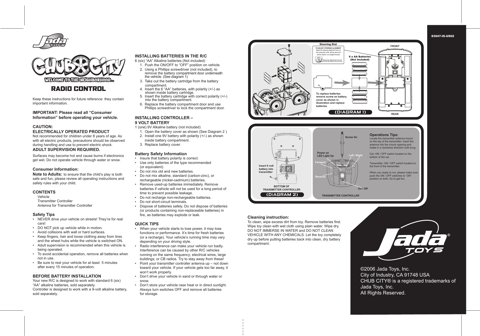 Operations Tips:Locate the transmitter antenna mounton the top of the transmitter. Insert theantenna into the mount opening androtate in a clockwise direction until snug.Car: ON / OFF switch located on thebottom of the car.Transmitter: ON / OFF switch located onthe front of the transmitter.When you ready to run, please make surepush the ON / OFF switches to “ON”position on both. Go to get fun.TRANSMITTER CONTROLLERBOTTOM OFTRANSMITTER CONTROLLER©2006 Jada Toys, Inc.City of Industry, CA 91748 USACHUB CITY® is a registered trademarks of Jada Toys, Inc.All Rights Reserved.83047-IS-US02To replace batteries remove screw on battery cover as shown in illustration and replace batteries FRONTREAR6 x AA Batteries(Not Included)Steering DialTO ADJUST STEERING ALIGNMENT Adjust the steering alignment lever on the underside of the vehicle when the vehicle doesn’t run straight forward. steering alignment lever Keep these instructions for future reference: they contain important information.  IMPORTANT: Please read all “Consumer Information” before operating your vehicle.  CAUTION: ELECTRICALLY OPERATED PRODUCT Not recommended for children under 8 years of age. As with all electric products, precautions should be observed during handling and use to prevent electric shock. ADULT SUPERVISION REQUIRED.    Surfaces may become hot and cause burns if electronics get wet. Do not operate vehicle through water or snow.  Consumer Information: Note to Adults: to ensure that the child’s play is both safe and fun, please review all operating instructions and safety rules with your child.  CONTENTS   Vehicle   Transmitter Controller   Antenna for Transmitter Controller  Safety Tips •  NEVER drive your vehicle on streets! They’re for real    cars! •  DO NOT pick up vehicle while in motion. •  Avoid collisions with wall or hard surfaces. •  Keep fingers, hair and loose clothing away from tires    and the wheel hubs while the vehicle is switched ON. •   Adult supervision is recommended when this vehicle is   being operated. •   To avoid accidental operation, remove all batteries when    not in use. •   Be sure to rest your vehicle for at least  5 minutes    after every 15 minutes of operation.  BEFORE BATTERY INSTALLATION Your new R/C is designed to work with standard 6 (six) “AA” alkaline batteries, sold separately. Controller is designed to work with a 9-volt alkaline battery, sold separately.   INSTALLING BATTERIES IN THE R/C 6 (six) “AA” Alkaline batteries (Not included)   1.  Push the ON/OFF to “OFF” position on vehicle.      2.  Using a Phillips screwdriver (not included), to      remove the battery compartment door underneath      the vehicle. (See diagram 1)      3.  Take out the battery cartridge from the battery           compartment.           4.  Insert the 6 “AA” batteries, with polarity (+/-) as           shown inside battery cartridge.      5.  Insert the battery cartridge with correct polarity (+/-)           into the battery compartment.      6.  Replace the battery compartment door and use     Phillips screwdriver to lock the compartment door.  INSTALLING CONTROLLER – 9 VOLT BATTERY 1 (one) 9V Alkaline battery (not included)  1.  Open the battery cover as shown (See Diagram 2 )   2.  Install one 9V battery with polarity (+/-) as shown      inside battery compartment.   3.  Replace battery cover.  Battery Safety Information •   Insure that battery polarity is correct. •   Use only batteries of the type recommended   (or equivalent). •   Do not mix old and new batteries. •   Do not mix alkaline, standard (carbon-zinc), or   rechargeable (nickel-cadmium) batteries. •   Remove used-up batteries immediately. Remove      batteries if vehicle will not be used for a long period of    time to prevent possible leakage. •   Do not recharge non-rechargeable batteries. •   Do not short-circuit terminals. •   Dispose of batteries safely. Do not dispose of batteries   (or products containing non-replaceable batteries) in    fire, as batteries may explode or leak.  QUICK TIPS •  When your vehicle starts to lose power, it may lose    functions or performance. It’s time for fresh batteries   (or a recharge). Your vehicle’s running time may vary    depending on your driving style. •  Radio interference can make your vehicle run badly.    Interference can be caused by other R/C vehicles    running on the same frequency; electrical wires, large    buildings; or CB radios. Try to stay away from these! •  Point your transmitter controller antenna up – not down    toward your vehicle. If your vehicle gets too far away, it    won’t work properly.  •  Don’t drive your vehicle in sand or through water or    snow. •  Don’t store your vehicle near heat or in direct sunlight.    Always turn switches OFF and remove all batteries   for storage. Cleaning instruction: To clean, wipe excess dirt from toy. Remove batteries first. Wipe toy clean with wet cloth using plain water. Wipe dry. DO NOT IMMERSE IN WATER and DO NOT CLEAN VEHICLE WITH ANY CHEMICALS. Let the toy completely dry up before putting batteries back into clean, dry battery compartment. Power onLED Light Up Left / RightScrew OnOn / OffReverseForwardInsert 9 voltbattery intotransmitter