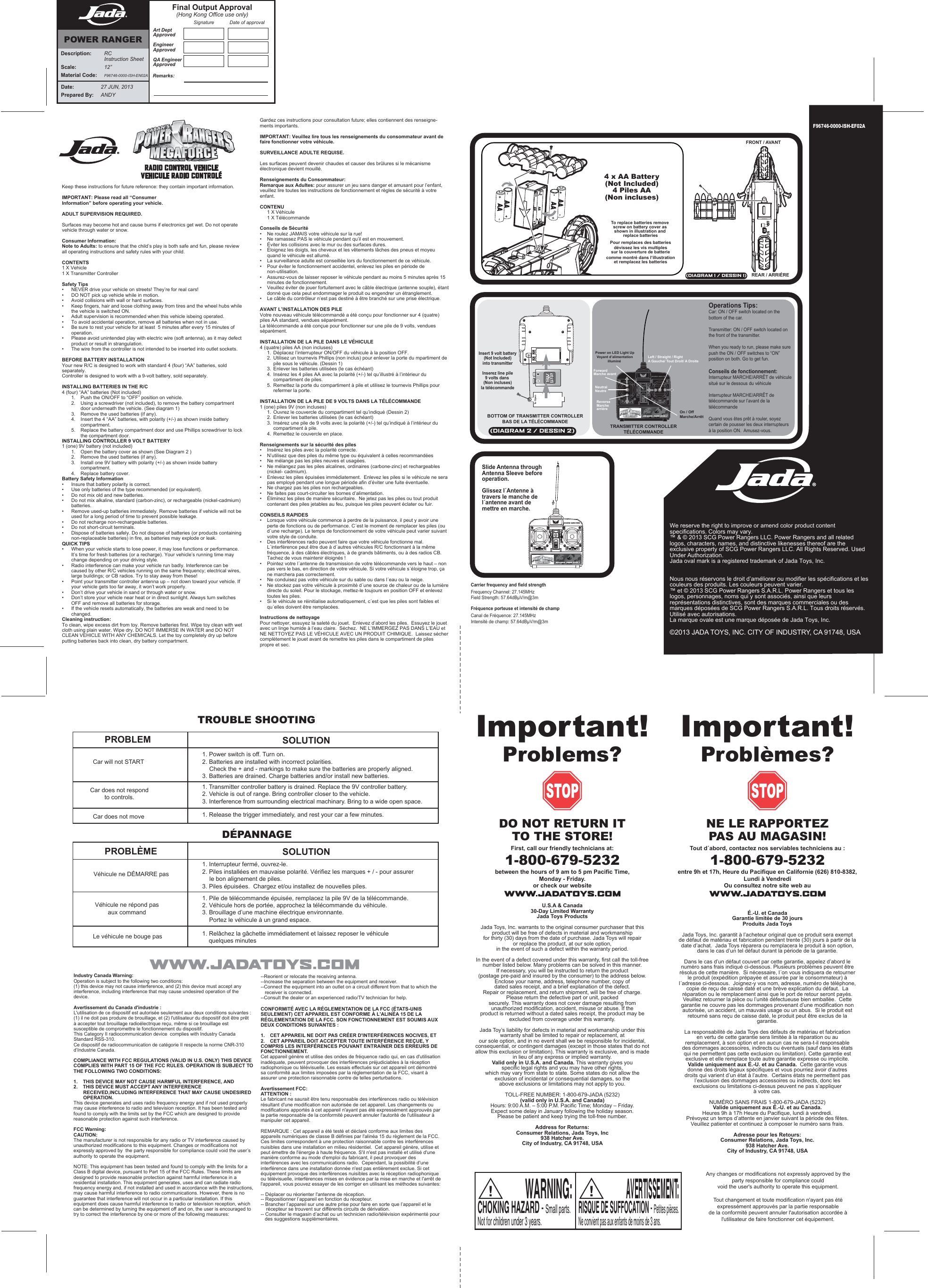 ON OFFF96746-0000-ISH-EF02AKeep these instructions for future reference: they contain important information.IMPORTANT: Please read all “ConsumerInformation” before operating your vehicle.ADULT SUPERVISION REQUIRED. Surfaces may become hot and cause burns if electronics get wet. Do not operate vehicle through water or snow.Consumer Information:Note to Adults: to ensure that the child’s play is both safe and fun, please review all operating instructions and safety rules with your child.CONTENTS1 X Vehicle1 X Transmitter ControllerSafety Tips•  NEVER drive your vehicle on streets! They’re for real cars!•  DO NOT pick up vehicle while in motion.•  Avoid collisions with wall or hard surfaces.•  Keep fingers, hair and loose clothing away from tires and the wheel hubs while  the vehicle is switched ON.•   Adult supervision is recommended when this vehicle isbeing operated.•   To avoid accidental operation, remove all batteries when not in use.•   Be sure to rest your vehicle for at least  5 minutes after every 15 minutes of     operation.•   Please avoid unintended play with electric wire (soft antenna), as it may defect    product or result in strangulation.•   The wire from the controller is not intended to be inserted into outlet sockets.BEFORE BATTERY INSTALLATIONYour new R/C is designed to work with standard 4 (four) “AA” batteries, sold separately.Controller is designed to work with a 9-volt battery, sold separately.INSTALLING BATTERIES IN THE R/C4 (four) “AA” batteries (Not included)  1.  Push the ON/OFF to “OFF” position on vehicle.  2.  Using a screwdriver (not included), to remove the battery compartment     door underneath the vehicle. (See diagram 1)  3.   Remove the used batteries (if any).  4.  Insert the 4 “AA” batteries, with polarity (+/-) as shown inside battery      compartment.  5.  Replace the battery compartment door and use Phillips screwdriver to lock      the compartment door.INSTALLING CONTROLLER 9 VOLT BATTERY1 (one) 9V battery (not included)  1.  Open the battery cover as shown (See Diagram 2 ) 2.  Remove the used batteries (if any).  3.  Install one 9V battery with polarity (+/-) as shown inside battery      compartment.  4.   Replace battery cover.Battery Safety Information•   Insure that battery polarity is correct.•   Use only batteries of the type recommended (or equivalent).•   Do not mix old and new batteries.•   Do not mix alkaline, standard (carbon-zinc), or rechargeable (nickel-cadmium)   batteries.•   Remove used-up batteries immediately. Remove batteries if vehicle will not be    used for a long period of time to prevent possible leakage.•   Do not recharge non-rechargeable batteries.•   Do not short-circuit terminals.•   Dispose of batteries safely. Do not dispose of batteries (or products containing    non-replaceable batteries) in fire, as batteries may explode or leak.QUICK TIPS•  When your vehicle starts to lose power, it may lose functions or performance.    It’s time for fresh batteries (or a recharge). Your vehicle’s running time may      change depending on your driving style.•  Radio interference can make your vehicle run badly. Interference can be      caused by other R/C vehicles running on the same frequency; electrical wires,    large buildings; or CB radios. Try to stay away from these!•  Point your transmitter controller antenna up – not down toward your vehicle. If    your vehicle gets too far away, it won’t work properly. •  Don’t drive your vehicle in sand or through water or snow.•  Don’t store your vehicle near heat or in direct sunlight. Always turn switches     OFF and remove all batteries for storage.•  If the vehicle resets automatically, the batteries are weak and need to be     changed.Cleaning instruction:To clean, wipe excess dirt from toy. Remove batteries first. Wipe toy clean with wet cloth using plain water. Wipe dry. DO NOT IMMERSE IN WATER and DO NOT CLEAN VEHICLE WITH ANY CHEMICALS. Let the toy completely dry up before putting batteries back into clean, dry battery compartment.FRONT / AVANTREAR / ARRIÈRETo Open(DIAGRAM 1 / DESSIN 1)(DIAGRAM 2 / DESSIN 2)RADIO CONTROL VEHICLEVEHICULE RADIO CONTROLÉTo replace batteries remove screw on battery cover as shown in illustration and replace batteriesPour remplaces des batteriesdévissez les vis multiplessur la couverture de batteriecomme montré dans l’illustrationet remplacez les batteriesInsert 9 volt battery(Not Included)into transmitterInserez line pile9 volts dans (Non incluses)la télécommandeBOTTOM OF TRANSMITTER CONTROLLERBAS DE LA TÉLÉCOMMANDE TRANSMITTER CONTROLLERTÉLÉCOMMANDEPower on LED Light UpVoyant d’alimentationilluminé ForwardMarche avantReverseMarche arrière On / OffMarche/ArrêtLeft / Straight / RightA Gauche/ Tout Droit/ A DroiteNeutralNeutreOperations Tips:Car: ON / OFF switch located on thebottom of the car.Transmitter: ON / OFF switch located onthe front of the transmitter.When you ready to run, please make surepush the ON / OFF switches to “ON”position on both. Go to get fun.Conseils de fonctionnement:Interrupteur MARCHE/ARRÊT de véhicule situé sur le dessous du véhiculeInterrupteur MARCHE/ARRÊT de télécommande sur l’avant de la télécommandeQuand vous êtes prêt à rouler, soyez certain de pousser les deux interrupteurs à la position ON.  Amusez-vous.Slide Antenna through Antenna Sleeve before operation.Glissez l´Antenne à travers le manche de l´antenne avant de mettre en marche.We reserve the right to improve or amend color product content specifications. Colors may vary.™ &amp; © 2013 SCG Power Rangers LLC. Power Rangers and all related logos, characters, names, and distinctive likenesses thereof are the exclusive property of SCG Power Rangers LLC. All Rights Reserved. Used Under Authorization.Jada oval mark is a registered trademark of Jada Toys, Inc.Nous nous réservons le droit d’améliorer ou modifier les spécifications et les couleurs des produits. Les couleurs peuvent varier.™ et © 2013 SCG Power Rangers S.A.R.L. Power Rangers et tous les logos, personnages, noms qui y sont associés, ainsi que leurs représentations distinctives, sont des marques commerciales ou des marques déposées de SCG Power Rangers S.A.R.L. Tous droits réservés. Utilisé avec autorisations.La marque ovale est une marque déposée de Jada Toys, Inc.©2013 JADA TOYS, INC. CITY OF INDUSTRY, CA 91748, USAIndustry Canada Warning:Operation is subject to the following two conditions: (1) this device may not cause interference, and (2) this device must accept any interference, including interference that may cause undesired operation of the device.Avertissement du Canada d&apos;industrie :L&apos;utilisation de ce dispositif est autorisée seulement aux deux conditions suivantes : (1) il ne doit pas produire de brouillage, et (2) l&apos;utilisateur du dispositif doit être prêt à accepter tout brouillage radioélectrique reçu, même si ce brouillage est susceptible de compromettre le fonctionnement du dispositif.This Category II radiocommunication device  complies with Industry Canada Standard RSS-310.Ce dispositif de radiocommunication de catégorie II respecte la norme CNR-310 d’Industrie Canada. COMPLIANCE WITH FCC REGULATIONS (VALID IN U.S. ONLY) THIS DEVICE COMPLIES WITH PART 15 OF THE FCC RULES. OPERATION IS SUBJECT TO THE FOLLOWING TWO CONDITIONS:1.   THIS DEVICE MAY NOT CAUSE HARMFUL INTERFERENCE, AND 2.   THIS DEVICE MUST ACCEPT ANY INTERFERENCE            RECEIVED,INCLUDING INTERFERENCE THAT MAY CAUSE UNDESIRED         OPERATION.This device generates and uses radio frequency energy and if not used properly may cause interference to radio and television reception. It has been tested and found to comply with the limits set by the FCC which are designed to provide reasonable protection against such interference.FCC Warning:CAUTION:The manufacturer is not responsible for any radio or TV interference caused by unauthorized modifications to this equipment. Changes or modifications not expressly approved by  the party responsible for compliance could void the user’s authority to operate the equipment.NOTE: This equipment has been tested and found to comply with the limits for a Class B digital device, pursuant to Part 15 of the FCC Rules. These limits are designed to provide reasonable protection against harmful interference in a residential installation. This equipment generates, uses and can radiate radio frequency energy and, if not installed and used in accordance with the instructions, may cause harmful interference to radio communications. However, there is no guarantee that interference will not occur in a particular installation. If this equipment does cause harmful interference to radio or television reception, whichcan be determined by turning the equipment off and on, the user is encouraged to try to correct the interference by one or more of the following measures: CONFORMITÉ AVEC LA RÉGLEMENTATION DE LA FCC (ÉTATS-UNIS SEULEMENT) CET APPAREIL EST CONFORME À L&apos;ALINÉA 15 DE LA RÉGLEMENTATION DE LA FCC. SON FONCTIONNEMENT EST SOUMIS AUX DEUX CONDITIONS SUIVANTES : 1.   CET APPAREIL NE DOIT PAS CRÉER D&apos;INTERFÉRENCES NOCIVES, ET 2.   CET APPAREIL DOIT ACCEPTER TOUTE INTERFÉRENCE REÇUE, Y COMPRIS LES INTERFÉRENCES POUVANT ENTRAÎNER DES ERREURS DE FONCTIONNEMENT.Cet appareil génère et utilise des ondes de fréquence radio qui, en cas d&apos;utilisation inadéquate, peuvent provoquer des interférences préjudiciables à la réception radiophonique ou télévisuelle. Les essais effectués sur cet appareil ont démontré sa conformité aux limites imposées par la réglementation de la FCC, visant à assurer une protection raisonnable contre de telles perturbations.Avertissement FCC:ATTENTION :Le fabricant ne saurait être tenu responsable des interférences radio ou télévision résultant d&apos;une modification non autorisée de cet appareil. Les changements ou modifications apportés à cet appareil n&apos;ayant pas été expressément approuvés par la partie responsable de la conformité peuvent annuler l&apos;autorité de l&apos;utilisateur à manipuler cet appareil.REMARQUE : Cet appareil a été testé et déclaré conforme aux limites des appareils numériques de classe B définies par l&apos;alinéa 15 du règlement de la FCC.   Ces limites correspondent à une protection raisonnable contre les interférences nuisibles dans une installation en milieu résidentiel.  Cet appareil génère, utilise et peut émettre de l&apos;énergie à haute fréquence. S&apos;il n&apos;est pas installé et utilisé d&apos;une manière conforme au mode d&apos;emploi du fabricant, il peut provoquer des interférences avec les communications radio.  Cependant, la possibilité d&apos;une interférence dans une installation donnée n&apos;est pas entièrement exclue. Si cet équipement provoque des interférences nuisibles avec la réception radiophonique ou télévisuelle, interférences mises en évidence par la mise en marche et l&apos;arrêt de l&apos;appareil, vous pouvez essayer de les corriger en utilisant les méthodes suivantes: -- Déplacer ou réorienter l&apos;antenne de réception.-- Repositionner l’appareil en fonction du récepteur.-- Brancher l’appareil sur une autre prise pour faire en sorte que l’appareil et le      récepteur se trouvent sur différents circuits de dérivation.-- Consulter le magasin d’achat ou un technicien radio/télévision expérimenté pour    des suggestions supplémentaires.--Reorient or relocate the receiving antenna.--Increase the separation between the equipment and receiver.--Connect the equipment into an outlet on a circuit different from that to which the       receiver is connected.--Consult the dealer or an experienced radio/TV technician for help.Important!Problems? Important!Problèmes?DO NOT RETURN ITTO THE STORE!First, call our friendly technicians at:1-800-679-5232between the hours of 9 am to 5 pm Pacific Time,Monday - Friday.or check our websiteU.S.A &amp; Canada30-Day Limited WarrantyJada Toys ProductsJada Toys, Inc. warrants to the original consumer purchaser that this product will be free of defects in material and workmanship for thirty (30) days from the date of purchase. Jada Toys will repair or replace the product, at our sole option,in the event of such a defect within the warranty period.In the event of a defect covered under this warranty, first call the toll-free number listed below. Many problems can be solved in this manner. If necessary, you will be instructed to return the product (postage pre-paid and insured by the consumer) to the address below.Enclose your name, address, telephone number, copy of dated sales receipt, and a brief explanation of the defect.Repair or replacement, and return shipment, will be free of charge. Please return the defective part or unit, packedsecurely. This warranty does not cover damage resulting from unauthorized modification, accident, misuse or abuse. If theproduct is returned without a dated sales receipt, the product may be excluded from coverage under this warranty.Jada Toy’s liability for defects in material and workmanship under this warranty shall be limited to repair or replacement, atour sole option, and in no event shall we be responsible for incidental, consequential, or contingent damages (except in those states that do not allow this exclusion or limitation). This warranty is exclusive, and is made in lieu of any express or implied warranty. Valid only in U.S.A. and Canada. This warranty gives you specific legal rights and you may have other rights,which may vary from state to state. Some states do not allow the exclusion of incidental or consequential damages, so theabove exclusions or limitations may not apply to you.TOLL-FREE NUMBER: 1-800-679-JADA (5232) (valid only in U.S.A. and Canada)Hours: 9:00 A.M. – 5:00 P.M. Pacific Time; Monday – Friday. Expect some delay in January following the holiday season.Please be patient and keep trying the toll-free number.Address for Returns: Consumer Relations, Jada Toys, Inc938 Hatcher Ave.City of Industry, CA 91748, USANE LE RAPPORTEZPAS AU MAGASIN!Tout d´abord, contactez nos serviables techniciens au :1-800-679-5232entre 9h et 17h, Heure du Pacifique en Californie (626) 810-8382,Lundi à VendrediOu consultez notre site web auÉ.-U. et CanadaGarantie limitée de 30 joursProduits Jada ToysJada Toys, Inc. garantit à l’acheteur original que ce produit sera exempt de défaut de matériau et fabrication pendant trente (30) jours à partir de la date d’achat.  Jada Toys réparera ou remplacera le produit à son option, dans le cas d’un tel défaut durant la période de la garantie.Dans le cas d’un défaut couvert par cette garantie, appelez d’abord le numéro sans frais indiqué ci-dessous. Plusieurs problèmes peuvent être résolus de cette manière.  Si nécessaire, l´on vous indiquera de retourner le produit (expédition prépayée et assurée par le consommateur) à l´adresse ci-dessous.  Joignez-y vos nom, adresse, numéro de téléphone, copie de reçu de caisse daté et une brève explication du défaut.  La réparation ou le remplacement ainsi que le port de retour seront payés.  Veuillez retourner la pièce ou l’unité défectueuse bien emballée.  Cette garantie ne couvre pas les dommages provenant d’une modification non autorisée, un accident, un mauvais usage ou un abus.  Si le produit est retourné sans reçu de caisse daté, le produit peut être exclus de la garantie.La responsabilité de Jada Toys des défauts de matériau et fabrication en vertu de cette garantie sera limitée à la réparation ou au remplacement, à son option et en aucun cas ne sera-t-il responsable des dommages accessoires, indirects ou éventuels (sauf dans les états qui ne permettent pas cette exclusion ou limitation). Cette garantie est exclusive et elle remplace toute autre garantie expresse ou implicite.  Valide uniquement aux É.-U. et au Canada.  Cette garantie vous donne des droits légaux spécifiques et vous pourriez avoir d’autres droits qui varient d’un état à l’autre.  Certains états ne permettent pas l’exclusion des dommages accessoires ou indirects, donc les exclusions ou limitations ci-dessus peuvent ne pas s’appliquer à votre cas.NUMÉRO SANS FRAIS 1-800-679-JADA (5232) Valide uniquement aux É.-U. et au Canada.Heures 9h à 17h Heure du Pacifique, lundi à vendredi.  Prévoyez un temps d’attente en janvier suivant la période des fêtes.  Veuillez patienter et continuez à composer le numéro sans frais.Adresse pour les Retours:Consumer Relations, Jada Toys, Inc.938 Hatcher Ave.City of Industry, CA 91748, USADÉPANNAGEPROBLÈME SOLUTIONVéhicule ne DÉMARRE pasVéhicule ne répond pasaux command1. Interrupteur fermé, ouvrez-le.  2. Piles installées en mauvaise polarité. Vérifiez les marques + / - pour assurer   le bon alignement de piles.  3. Piles épuisées.  Chargez et/ou installez de nouvelles piles.1. Pile de télécommande épuisée, remplacez la pile 9V de la télécommande. 2. Véhicule hors de portée, approchez la télécommande du véhicule. 3. Brouillage d’une machine électrique environnante.    Portez le véhicule à un grand espace.TROUBLE SHOOTINGPROBLEM SOLUTIONCar will not STARTCar does not respondto controls.1. Power switch is off. Turn on. 2. Batteries are installed with incorrect polarities.  Check the + and - markings to make sure the batteries are properly aligned. 3. Batteries are drained. Charge batteries and/or install new batteries.1. Transmitter controller battery is drained. Replace the 9V controller battery.2. Vehicle is out of range. Bring controller closer to the vehicle. 3. Interference from surrounding electrical machinary. Bring to a wide open space.Car does not move 1. Release the trigger immediately, and rest your car a few minutes.Le véhicule ne bouge pas 1. Relâchez la gâchette immédiatement et laissez reposer le véhicule   quelques minutesWARNING:CHOKING HAZARD - Small parts. Not for children under 3 years.AVERTISSEMENT:RISQUE DE SUFFOCATION - Petites pièces.Ne convient pas aux enfants de moins de 3 ans.Any changes or modifications not expressly approved by theparty responsible for compliance couldvoid the user&apos;s authority to operate this equipment.Tout changement et toute modification n&apos;ayant pas étéexpressément approuvés par la partie responsablede la conformité peuvent annuler l&apos;autorisation accordée àl&apos;utilisateur de faire fonctionner cet équipement.Date:  27 JUN, 2013Prepared By:   ANDYDescription:  RC  Instruction SheetScale:  12”Material Code: F96746-0000-ISH-EN02AArt DeptApprovedEngineerApprovedQA EngineerApprovedSignature Date of approvalFinal Output Approval(Hong Kong Office use only)Remarks:POWER RANGERGardez ces instructions pour consultation future; elles contiennent des renseigne-ments importants.IMPORTANT: Veuillez lire tous les renseignements du consommateur avant de faire fonctionner votre véhicule.SURVEILLANCE ADULTE REQUISE. Les surfaces peuvent devenir chaudes et causer des brûlures si le mécanisme électronique devient mouillé.Renseignements du Consommateur:Remarque aux Adultes: pour assurer un jeu sans danger et amusant pour l’enfant, veuillez lire toutes les instructions de fonctionnement et règles de sécurité à votre enfant.CONTENU  1 X Véhicule  1 X TélécommandeConseils de Sécurité•  Ne roulez JAMAIS votre véhicule sur la rue!•  Ne ramassez PAS le véhicule pendant qu’il est en mouvement.•  Éviter les collisions avec le mur ou des surfaces dures.•  Éloignez les doigts, les cheveux et les vêtements lâches des pneus et moyeu     quand le véhicule est allumé.•   La surveillance adulte est conseillée lors du fonctionnement de ce véhicule.•    Pour éviter le fonctionnement accidentel, enlevez les piles en période de      non-utilisation.•  Assurez-vous de laisser reposer le véhicule pendant au moins 5 minutes après 15    minutes de fonctionnement.•  Veuillez éviter de jouer fortuitement avec le câble électrique (antenne souple), étant    donné que cela peut endommager le produit ou engendrer un étranglement.•  Le câble du contrôleur n’est pas destiné à être branché sur une prise électrique. AVANT L’INSTALLATION DES PILEVotre nouveau véhicule télécommandé a été conçu pour fonctionner sur 4 (quatre) piles AA standard, vendues séparément.La télécommande a été conçue pour fonctionner sur une pile de 9 volts, vendues séparément.INSTALLATION DE LA PILE DANS LE VÉHICULE4 (quatre) piles AA (non incluses)  1.  Déplacez l’interrupteur ON/OFF du véhicule à la position OFF.  2.  Utilisez un tournevis Phillips (non inclus) pour enlever la porte du mpartiment de      pile sous le véhicule. (Dessin 1)  3.  Enlever les batteries utilisées (le cas échéant)  4.  Insérez les 4 piles AA avec la polarité (+/-) tel qu’illustré à l’intérieur du        compartiment de piles.  5.  Remettez la porte du compartiment à pile et utilisez le tournevis Phillips pour      refermer la porte.INSTALLATION DE LA PILE DE 9 VOLTS DANS LA TÉLÉCOMMANDE1 (one) piles 9V (non incluses)  1.  Ouvrez le couvercle du compartiment tel qu’indiqué (Dessin 2)  2.  Enlever les batteries utilisées (le cas échéant)  3.  Insérez une pile de 9 volts avec la polarité (+/-) tel qu’indiqué à l’intérieur du      compartiment à pile.  4.  Remettez le couvercle en place.Renseignements sur la sécurité des piles•   Insérez les piles avec la polarité correcte.•   N’utilisez que des piles du même type ou équivalent à celles recommandées•    Ne mélange pas les piles neuves et usagées.•   Ne mélangez pas les piles alcalines, ordinaires (carbone-zinc) et rechargeables    (nickel- cadmium).•   Enlevez les piles épuisées immédiatement.  Enlevez les piles si le véhicule ne sera    pas employé pendant une longue période afin d’éviter une fuite éventuelle.•   Ne chargez pas les piles non rechargeables.•   Ne faites pas court-circuiter les bornes d’alimentation.•   Éliminez les piles de manière sécuritaire.  Ne jetez pas les piles ou tout produit    contenant des piles jetables au feu, puisque les piles peuvent éclater ou fuir.CONSEILS RAPIDES•  Lorsque votre véhicule commence à perdre de la puissance, il peut y avoir une    perte de fonctions ou de performance. C´est le moment de remplacer les piles (ou    d´une recharge). Le temps de fonctionnement de votre véhicule peut varier suivant    votre style de conduite.•  Des interférences radio peuvent faire que votre véhicule fonctionne mal.      L´interférence peut être due à d´autres véhicules R/C fonctionnant à la même     fréquence, à des câbles électriques, à de grands bâtiments, ou à des radios CB.    Tachez de vous maintenir éloignés !•  Pointez votre l´antenne de transmission de votre télécommande vers le haut – non    pas vers le bas, en direction de votre véhicule. Si votre véhicule s´éloigne trop, ça    ne marchera pas correctement. •  Ne conduisez pas votre véhicule sur du sable ou dans l´eau ou la neige.•  Ne stockez pas votre véhicule à proximité d´une source de chaleur ou de la lumière    directe du soleil. Pour le stockage, mettez-le toujours en position OFF et enlevez    toutes les piles.•  Si le véhicule se réinitialise automatiquement, c´est que les piles sont faibles et    qu´elles doivent être remplacées.Instructions de nettoyagePour nettoyer, essuyez la saleté du jouet.  Enlevez d’abord les piles.  Essuyez le jouet avec un linge humide à l’eau claire.  Séchez.  NE L’IMMERGEZ PAS DANS L’EAU et NE NETTOYEZ PAS LE VÉHICULE AVEC UN PRODUIT CHIMIQUE.  Laissez sécher complètement le jouet avant de remettre les piles dans le compartiment de piles propre et sec.4 x AA Battery(Not Included)4 Piles AA(Non incluses)Carrier frequency and field strengthFrequency Channel: 27.145MHzField Strength: 57.64dBµV/m@3mFréquence porteuse et intensité de champCanal de Fréquence: 27.145MHzIntensité de champ: 57.64dBµV/m@3m