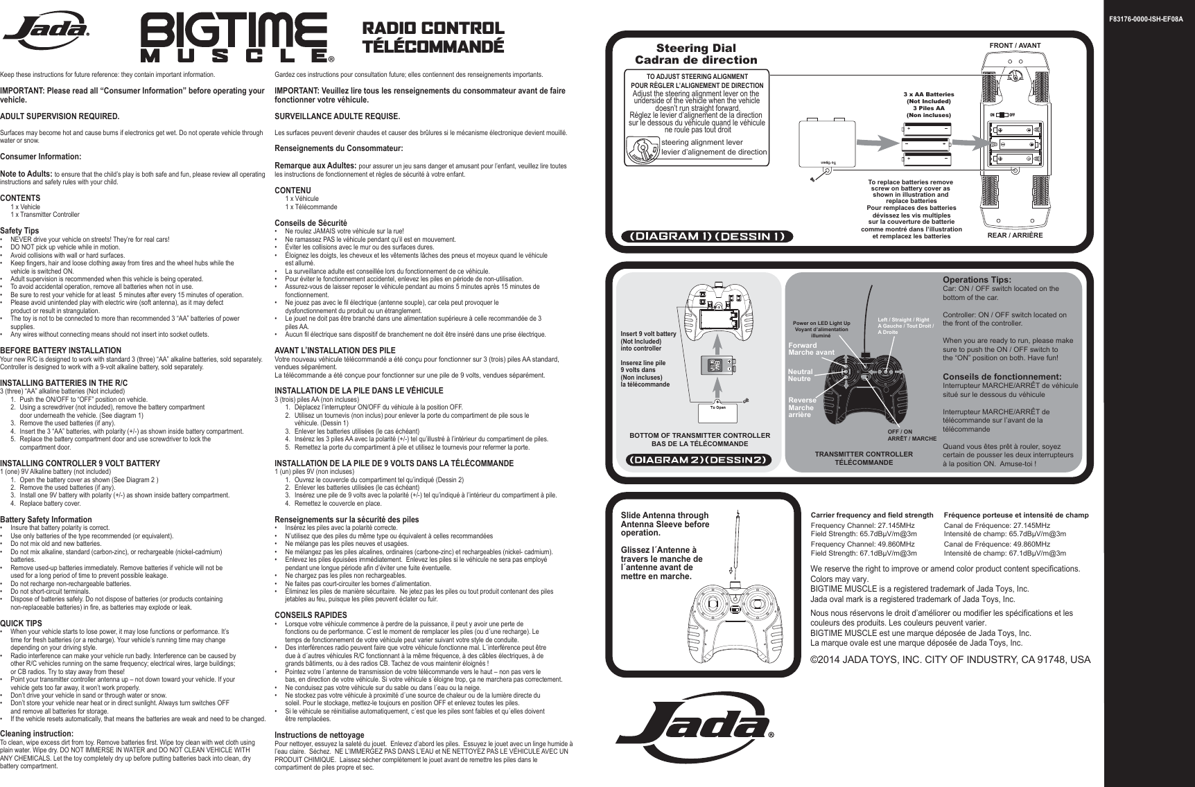 F83176-0000-ISH-EF08AON OFFSteering DialCadran de directionTO ADJUST STEERING ALIGNMENTPOUR RÉGLER L’ALIGNEMENT DE DIRECTIONsteering alignment leverlevier d’alignement de directionAdjust the steering alignment lever on the underside of the vehicle when the vehicle doesn’t run straight forward.Réglez le levier d’alignement de la direction sur le dessous du véhicule quand le véhicule ne roule pas tout droit3 x AA Batteries(Not Included)3 Piles AA(Non incluses)To replace batteries remove screw on battery cover as shown in illustration and replace batteriesPour remplaces des batteriesdévissez les vis multiplessur la couverture de batteriecomme montré dans l’illustrationet remplacez les batteriesFRONT / AVANTREAR / ARRIÈREInsert 9 volt battery(Not Included)into controller Inserez line pile9 volts dans (Non incluses)la télécommandeBOTTOM OF TRANSMITTER CONTROLLERBAS DE LA TÉLÉCOMMANDEOperations Tips:Car: ON / OFF switch located on thebottom of the car.Controller: ON / OFF switch located onthe front of the controller.When you are ready to run, please makesure to push the ON / OFF switch to the “ON” position on both. Have fun!Conseils de fonctionnement:Interrupteur MARCHE/ARRÊT de véhicule situé sur le dessous du véhiculeInterrupteur MARCHE/ARRÊT de télécommande sur l’avant de la télécommandeQuand vous êtes prêt à rouler, soyez certain de pousser les deux interrupteurs à la position ON.  Amuse-toi !TRANSMITTER CONTROLLERTÉLÉCOMMANDEPower on LED Light UpVoyant d’alimentationilluminé ForwardMarche avantReverseMarche arrièreOFF / ONARRÊT / MARCHENeutralNeutre®RADIO CONTROLTÉLÉCOMMANDÉ Keep these instructions for future reference: they contain important information.IMPORTANT: Please read all “Consumer Information” before operating your vehicle.ADULT SUPERVISION REQUIRED. Surfaces may become hot and cause burns if electronics get wet. Do not operate vehicle through water or snow.Consumer Information:Note to Adults: to ensure that the child’s play is both safe and fun, please review all operating instructions and safety rules with your child.CONTENTS  1 x Vehicle   1 x Transmitter Controller Safety Tips•  NEVER drive your vehicle on streets! They’re for real cars!•  DO NOT pick up vehicle while in motion.•  Avoid collisions with wall or hard surfaces.•  Keep fingers, hair and loose clothing away from tires and the wheel hubs while the      vehicle is switched ON.•   Adult supervision is recommended when this vehicle is being operated.•   To avoid accidental operation, remove all batteries when not in use.•   Be sure to rest your vehicle for at least  5 minutes after every 15 minutes of operation.•  Please avoid unintended play with electric wire (soft antenna), as it may defect      product or result in strangulation.•   The toy is not to be connected to more than recommended 3 “AA” batteries of power     supplies. •   Any wires without connecting means should not insert into socket outlets.BEFORE BATTERY INSTALLATIONYour new R/C is designed to work with standard 3 (three) “AA” alkaline batteries, sold separately.Controller is designed to work with a 9-volt alkaline battery, sold separately.INSTALLING BATTERIES IN THE R/C3 (three) “AA” alkaline batteries (Not included)  1.  Push the ON/OFF to “OFF” position on vehicle.  2.  Using a screwdriver (not included), remove the battery compartment         door underneath the vehicle. (See diagram 1)  3.  Remove the used batteries (if any).   4.  Insert the 3 “AA” batteries, with polarity (+/-) as shown inside battery compartment.  5.  Replace the battery compartment door and use screwdriver to lock the        compartment door.INSTALLING CONTROLLER 9 VOLT BATTERY1 (one) 9V Alkaline battery (not included)  1.  Open the battery cover as shown (See Diagram 2 )  2.  Remove the used batteries (if any).  3.  Install one 9V battery with polarity (+/-) as shown inside battery compartment.  4.  Replace battery cover.Battery Safety Information•   Insure that battery polarity is correct.•   Use only batteries of the type recommended (or equivalent).•   Do not mix old and new batteries.•   Do not mix alkaline, standard (carbon-zinc), or rechargeable (nickel-cadmium)     batteries.•   Remove used-up batteries immediately. Remove batteries if vehicle will not be      used for a long period of time to prevent possible leakage.•   Do not recharge non-rechargeable batteries.•   Do not short-circuit terminals.•   Dispose of batteries safely. Do not dispose of batteries (or products containing      non-replaceable batteries) in fire, as batteries may explode or leak.QUICK TIPS•  When your vehicle starts to lose power, it may lose functions or performance. It’s      time for fresh batteries (or a recharge). Your vehicle’s running time may change      depending on your driving style.•  Radio interference can make your vehicle run badly. Interference can be caused by      other R/C vehicles running on the same frequency; electrical wires, large buildings;      or CB radios. Try to stay away from these!•  Point your transmitter controller antenna up – not down toward your vehicle. If your      vehicle gets too far away, it won’t work properly. •  Don’t drive your vehicle in sand or through water or snow.•  Don’t store your vehicle near heat or in direct sunlight. Always turn switches OFF      and remove all batteries for storage.•  If the vehicle resets automatically, that means the batteries are weak and need to be changed.Cleaning instruction:To clean, wipe excess dirt from toy. Remove batteries first. Wipe toy clean with wet cloth usingplain water. Wipe dry. DO NOT IMMERSE IN WATER and DO NOT CLEAN VEHICLE WITH ANY CHEMICALS. Let the toy completely dry up before putting batteries back into clean, drybattery compartment.Gardez ces instructions pour consultation future; elles contiennent des renseignements importants.IMPORTANT: Veuillez lire tous les renseignements du consommateur avant de faire fonctionner votre véhicule.SURVEILLANCE ADULTE REQUISE. Les surfaces peuvent devenir chaudes et causer des brûlures si le mécanisme électronique devient mouillé.Renseignements du Consommateur:Remarque aux Adultes: pour assurer un jeu sans danger et amusant pour l’enfant, veuillez lire toutes les instructions de fonctionnement et règles de sécurité à votre enfant.CONTENU  1 x Véhicule   1 x Télécommande Conseils de Sécurité•  Ne roulez JAMAIS votre véhicule sur la rue!•  Ne ramassez PAS le véhicule pendant qu’il est en mouvement.•  Éviter les collisions avec le mur ou des surfaces dures.•  Éloignez les doigts, les cheveux et les vêtements lâches des pneus et moyeux quand le véhicule    est allumé.•   La surveillance adulte est conseillée lors du fonctionnement de ce véhicule.•    Pour éviter le fonctionnement accidentel, enlevez les piles en période de non-utilisation.•  Assurez-vous de laisser reposer le véhicule pendant au moins 5 minutes après 15 minutes de   fonctionnement.•   Ne jouez pas avec le fil électrique (antenne souple), car cela peut provoquer le   dysfonctionnement du produit ou un étranglement.•   Le jouet ne doit pas être branché dans une alimentation supérieure à celle recommandée de 3    piles AA. •   Aucun fil électrique sans dispositif de branchement ne doit être inséré dans une prise électrique.AVANT L’INSTALLATION DES PILEVotre nouveau véhicule télécommandé a été conçu pour fonctionner sur 3 (trois) piles AA standard, vendues séparément.La télécommande a été conçue pour fonctionner sur une pile de 9 volts, vendues séparément.INSTALLATION DE LA PILE DANS LE VÉHICULE3 (trois) piles AA (non incluses)  1.  Déplacez l’interrupteur ON/OFF du véhicule à la position OFF.  2.  Utilisez un tournevis (non inclus) pour enlever la porte du compartiment de pile sous le        véhicule. (Dessin 1)  3.  Enlever les batteries utilisées (le cas échéant)  4.  Insérez les 3 piles AA avec la polarité (+/-) tel qu’illustré à l’intérieur du compartiment de piles.  5.  Remettez la porte du compartiment à pile et utilisez le tournevis pour refermer la porte.INSTALLATION DE LA PILE DE 9 VOLTS DANS LA TÉLÉCOMMANDE1 (un) piles 9V (non incluses)  1.  Ouvrez le couvercle du compartiment tel qu’indiqué (Dessin 2)  2.  Enlever les batteries utilisées (le cas échéant)  3.  Insérez une pile de 9 volts avec la polarité (+/-) tel qu’indiqué à l’intérieur du compartiment à pile.  4.  Remettez le couvercle en place.Renseignements sur la sécurité des piles•   Insérez les piles avec la polarité correcte.•   N’utilisez que des piles du même type ou équivalent à celles recommandées•    Ne mélange pas les piles neuves et usagées.•   Ne mélangez pas les piles alcalines, ordinaires (carbone-zinc) et rechargeables (nickel- cadmium).•   Enlevez les piles épuisées immédiatement.  Enlevez les piles si le véhicule ne sera pas employé    pendant une longue période afin d’éviter une fuite éventuelle.•   Ne chargez pas les piles non rechargeables.•   Ne faites pas court-circuiter les bornes d’alimentation.•   Éliminez les piles de manière sécuritaire.  Ne jetez pas les piles ou tout produit contenant des piles    jetables au feu, puisque les piles peuvent éclater ou fuir.CONSEILS RAPIDES•  Lorsque votre véhicule commence à perdre de la puissance, il peut y avoir une perte de      fonctions ou de performance. C´est le moment de remplacer les piles (ou d´une recharge). Le    temps de fonctionnement de votre véhicule peut varier suivant votre style de conduite.•  Des interférences radio peuvent faire que votre véhicule fonctionne mal. L´interférence peut être    due à d´autres véhicules R/C fonctionnant à la même fréquence, à des câbles électriques, à de    grands bâtiments, ou à des radios CB. Tachez de vous maintenir éloignés !•  Pointez votre l´antenne de transmission de votre télécommande vers le haut – non pas vers le    bas, en direction de votre véhicule. Si votre véhicule s´éloigne trop, ça ne marchera pas correctement. •  Ne conduisez pas votre véhicule sur du sable ou dans l´eau ou la neige.•  Ne stockez pas votre véhicule à proximité d´une source de chaleur ou de la lumière directe du    soleil. Pour le stockage, mettez-le toujours en position OFF et enlevez toutes les piles.•  Si le véhicule se réinitialise automatiquement, c´est que les piles sont faibles et qu´elles doivent    être remplacées.Instructions de nettoyagePour nettoyer, essuyez la saleté du jouet.  Enlevez d’abord les piles.  Essuyez le jouet avec un linge humide à l’eau claire.  Séchez.  NE L’IMMERGEZ PAS DANS L’EAU et NE NETTOYEZ PAS LE VÉHICULE AVEC UN PRODUIT CHIMIQUE.  Laissez sécher complètement le jouet avant de remettre les piles dans le compartiment de piles propre et sec.Slide Antenna through Antenna Sleeve before operation.Glissez l´Antenne à travers le manche de l´antenne avant de mettre en marche.Carrier frequency and field strengthFrequency Channel: 27.145MHzField Strength: 65.7dBµV/m@3mFrequency Channel: 49.860MHzField Strength: 67.1dBµV/m@3mFréquence porteuse et intensité de champCanal de Fréquence: 27.145MHzIntensité de champ: 65.7dBµV/m@3mCanal de Fréquence: 49.860MHzIntensité de champ: 67.1dBµV/m@3mWe reserve the right to improve or amend color product content specifications. Colors may vary.BIGTIME MUSCLE is a registered trademark of Jada Toys, Inc.Jada oval mark is a registered trademark of Jada Toys, Inc.Nous nous réservons le droit d’améliorer ou modifier les spécifications et les couleurs des produits. Les couleurs peuvent varier.BIGTIME MUSCLE est une marque déposée de Jada Toys, Inc.La marque ovale est une marque déposée de Jada Toys, Inc.©2014 JADA TOYS, INC. CITY OF INDUSTRY, CA 91748, USALeft / Straight / RightA Gauche / Tout Droit / A Droite