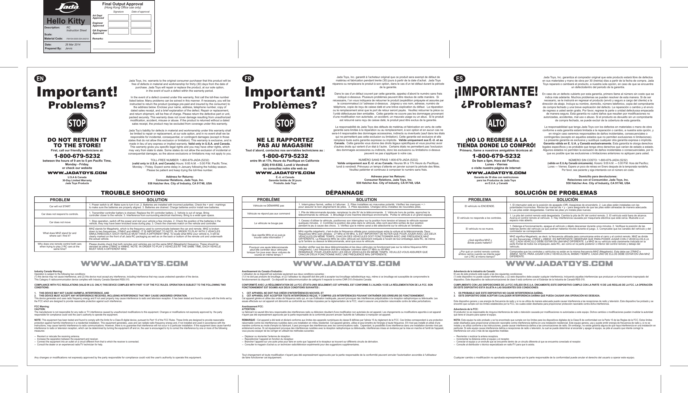 ¡IMPORTANTE!  Problemas??¡NO LO REGRESE A LATIENDA DONDE LO COMPRÓ!Primero, llame a nuestros amigables técnicos al:1-800-679-5232De 9am a 5pm, Hora del Pacífico; Lunes - Vierneso visite nuestra página de internet:Garantía de 30 días con restriccionespara los Productos de Jada Toysen E.U.A. y CanadáA LTOJada Toys, Inc. warrants to the original consumer purchaser that this product will be free of defects in material and workmanship for thirty (30) days from the date of purchase. Jada Toys will repair or replace the product, at our sole option,in the event of such a defect within the warranty period.In the event of a defect covered under this warranty, first call the toll-free number listed below. Many problems can be solved in this manner. If necessary, you will be instructed to return the product (postage pre-paid and insured by the consumer) to the address below. Enclose your name, address, telephone number, copy of dated sales receipt, and a brief explanation of the defect. Repair or replacement, and return shipment, will be free of charge. Please return the defective part or unit, packed securely. This warranty does not cover damage resulting from unauthorized modification, accident, misuse or abuse. If the product is returned without a dated sales receipt, the product may be excluded from coverage under this warranty.Jada Toy’s liability for defects in material and workmanship under this warranty shall be limited to repair or replacement, at our sole option, and in no event shall we be responsible for incidental, consequential, or contingent damages (except in those states that do not allow this exclusion or limitation). This warranty is exclusive, and is made in lieu of any express or implied warranty. Valid only in U.S.A. and Canada. This warranty gives you specific legal rights and you may have other rights, which may vary from state to state. Some states do not allow the exclusion of incidental or consequential damages, so the above exclusions or limitations may not apply to you.TOLL-FREE NUMBER: 1-800-679-JADA (5232) (valid only in U.S.A. and Canada) Hours: 9:00 A.M. – 5:00 P.M. Pacific Time; Monday – Friday. Expect some delay in January following the holiday season.Please be patient and keep trying the toll-free number.Address for Returns: Consumer Relations, Jada Toys, Inc.938 Hatcher Ave. City of Industry, CA 91748, USAJada Toys, Inc. garantit à l’acheteur original que ce produit sera exempt de défaut de matériau et fabrication pendant trente (30) jours à partir de la date d’achat.  Jada Toys réparera ou remplacera le produit à son option, dans le cas d’un tel défaut durant la période de la garantie.Dans le cas d’un défaut couvert par cette garantie, appelez d’abord le numéro sans frais indiqué ci-dessous. Plusieurs problèmes peuvent être résolus de cette manière.  Si nécessaire, l´on vous indiquera de retourner le produit (expédition prépayée et assurée par le consommateur) à l´adresse ci-dessous.  Joignez-y vos nom, adresse, numéro de téléphone, copie de reçu de caisse daté et une brève explication du défaut.  La réparation ou le remplacement ainsi que le port de retour seront payés.  Veuillez retourner la pièce ou l’unité défectueuse bien emballée.  Cette garantie ne couvre pas les dommages provenant d’une modification non autorisée, un accident, un mauvais usage ou un abus.  Si le produit est retourné sans reçu de caisse daté, le produit peut être exclus de la garantie.La responsabilité de Jada Toys des défauts de matériau et fabrication en vertu de cette garantie sera limitée à la réparation ou au remplacement, à son option et en aucun cas ne sera-t-il responsable des dommages accessoires, indirects ou éventuels (sauf dans les états qui ne permettent pas cette exclusion ou limitation). Cette garantie est exclusive et elle remplace toute autre garantie expresse ou implicite.  Valide uniquement aux É.-U. et au Canada.  Cette garantie vous donne des droits légaux spécifiques et vous pourriez avoir d’autres droits qui varient d’un état à l’autre.  Certains états ne permettent pas l’exclusion des dommages accessoires ou indirects, donc les exclusions ou limitations ci-dessus peuvent ne pas s’appliquer à votre cas.NUMÉRO SANS FRAIS 1-800-679-JADA (5232) Valide uniquement aux É.-U. et au Canada. Heures 9h à 17h Heure du Pacifique, lundi à vendredi. Prévoyez un temps d’attente en janvier suivant la période des fêtes.  Veuillez patienter et continuez à composer le numéro sans frais.Adresse pour les Retours:Consumer Relations, Jada Toys, Inc. 938 Hatcher Ave. City of Industry, CA 91748, USAIndustry Canada Warning:Operation is subject to the following two conditions: (1) this device may not cause interference, and (2) this device must accept any interference, including interference that may cause undesired operation of the device.This Category II radiocommunication device complies with Industry Canada Standard RSS-310.COMPLIANCE WITH FCC REGULATIONS (VALID IN U.S. ONLY) THIS DEVICE COMPLIES WITH PART 15 OF THE FCC RULES. OPERATION IS SUBJECT TO THE FOLLOWING TWO CONDITIONS:1.   THIS DEVICE MAY NOT CAUSE HARMFUL INTERFERENCE, AND 2.   THIS DEVICE MUST ACCEPT ANY INTERFERENCE RECEIVED, INCLUDING INTERFERENCE THAT MAY CAUSE UNDESIRED OPERATION.This device generates and uses radio frequency energy and if not used properly may cause interference to radio and television reception. It has been tested and found to comply with the limits set by the FCC which are designed to provide reasonable protection against such interference.FCC Warning:CAUTION:The manufacturer is not responsible for any radio or TV interference caused by unauthorized modifications to this equipment. Changes or modifications not expressly approved by  the party responsible for compliance could void the user’s authority to operate the equipment.NOTE: This equipment has been tested and found to comply with the limits for a Class B digital device, pursuant to Part 15 of the FCC Rules. These limits are designed to provide reasonable protection against harmful interference in a residential installation. This equipment generates, uses and can radiate radio frequency energy and, if not installed and used in accordance with the instructions, may cause harmful interference to radio communications. However, there is no guarantee that interference will not occur in a particular installation. If this equipment does cause harmful interference to radio or television reception, which can be determined by turning the equipment off and on, the user is encouraged to try to correct the interference by one or more of the following measures: --  Reorient or relocate the receiving antenna.--  Increase the separation between the equipment and receiver.--  Connect the equipment into an outlet on a circuit different from that to which the receiver is connected.--  Consult the dealer or an experienced radio/TV technician for help.Avertissement du Canada d&apos;industrie :L&apos;utilisation de ce dispositif est autorisée seulement aux deux conditions suivantes : (1) il ne doit pas produire de brouillage, et (2) l&apos;utilisateur du dispositif doit être prêt à accepter tout brouillage radioélectrique reçu, même si ce brouillage est susceptible de compromettre le fonctionnement du dispositif.  Ce dispositif de radiocommunication de catégorie II respecte la norme CNR-310 d’Industrie Canada. CONFORMITÉ AVEC LA RÉGLEMENTATION DE LA FCC (ÉTATS-UNIS SEULEMENT) CET APPAREIL EST CONFORME À L&apos;ALINÉA 15 DE LA RÉGLEMENTATION DE LA FCC. SON FONCTIONNEMENT EST SOUMIS AUX DEUX CONDITIONS SUIVANTES : 1.   CET APPAREIL NE DOIT PAS CRÉER D&apos;INTERFÉRENCES NOCIVES, ET 2.   CET APPAREIL DOIT ACCEPTER TOUTE INTERFÉRENCE REÇUE, Y COMPRIS LES INTERFÉRENCES POUVANT ENTRAÎNER DES ERREURS DE FONCTIONNEMENT.Cet appareil génère et utilise des ondes de fréquence radio qui, en cas d&apos;utilisation inadéquate, peuvent provoquer des interférences préjudiciables à la réception radiophonique ou télévisuelle. Les essais effectués sur cet appareil ont démontré sa conformité aux limites imposées par la réglementation de la FCC, visant à assurer une protection raisonnable contre de telles perturbations.Avertissement FCC:ATTENTION :Le fabricant ne saurait être tenu responsable des interférences radio ou télévision résultant d&apos;une modification non autorisée de cet appareil. Les changements ou modifications apportés à cet appareil n&apos;ayant pas été expressément approuvés par la partie responsable de la conformité peuvent annuler l&apos;autorité de l&apos;utilisateur à manipuler cet appareil.REMARQUE : Cet appareil a été testé et déclaré conforme aux limites des appareils numériques de classe B définies par l&apos;alinéa 15 du règlement de la FCC. Ces limites correspondent à une protection raisonnable contre les interférences nuisibles dans une installation en milieu résidentiel. Cet appareil génère, utilise et peut émettre de l&apos;énergie à haute fréquence. S&apos;il n&apos;est pas installé et utilisé d&apos;une manière conforme au mode d&apos;emploi du fabricant, il peut provoquer des interférences avec les communications radio.  Cependant, la possibilité d&apos;une interférence dans une installation donnée n&apos;est pas entièrement exclue. Si cet équipement provoque des interférences nuisibles avec la réception radiophonique ou télévisuelle, interférences mises en évidence par la mise en marche et l&apos;arrêt de l&apos;appareil, vous pouvez essayer de les corriger en utilisant les méthodes suivantes: --  Déplacer ou réorienter l&apos;antenne de réception.--  Repositionner l’appareil en fonction du récepteur.--  Brancher l’appareil sur une autre prise pour faire en sorte que l’appareil et le récepteur se trouvent sur différents circuits de dérivation.--  Consulter le magasin d’achat ou un technicien radio/télévision expérimenté pour des suggestions supplémentaires.Jada Toys, Inc. garantiza al comprador original que este producto estará libre de defectos en sus materiales y mano de obra por 30 (treinta) días a partir de la fecha de compra. Jada Toys reparará o cambiará el producto, a nuestra sola opción, en caso de que se encuentre un defectodentro del periodo de la garantía. En caso de un defecto cubierto por esta garantía, primero llame al número sin costo que se indica más adelante. Muchos problemas se pueden resolver de esta manera. Si de ser necesario, se le instruirá en regresar el producto (envió y seguro a cargo del cliente) a la dirección de abajo. Incluya su nombre, domicilio, número telefónico, copia del comprobante de compra fechado y una breve explicación del defecto. La reparación o cambio y el envío de regreso a usted serán gratis. Por favor, regrese la parte o unidad defectuosa empacada de manera segura. Esta garantía no cubre daños que resulten por modificaciones no autorizadas, accidentes, mal uso o abuso. Si el producto es devuelto sin un comprobante de compra fechado, se puede excluir de la cobertura de esta garantía.La responsabilidad que tenga Jada Toys con los defectos en materiales o mano de obra conforme a esta garantía estará limitada a la reparación o cambio, a nuestra sola opción, y en ningún caso seremos responsables de daños incidentales, consecuenciales o contingentes (excepto en aquellos estados que no permiten exclusiones ni limitaciones). La presente garantía es exclusiva y sustituye cualquier otra garantía expresa o implícita.Garantía válida en E. U.A. y Canadá exclusivamente. Esta garantía le otorga derechos legales específicos y es probable que tenga otros derechos que varían de estado a estado. Algunos estados no permiten la exclusión de daños incidentales o consecuenciales, por lo que es posible que las exclusiones o limitaciones anteriores no apliquen para usted.NÚMERO SIN COSTO: 1-800-679-JADA (5232)(válido en E.U.Ay Canadá únicamente). Horario: 9:00 A.M. — 5:00 P.M. Hora del Pacífico; Lunes — Viernes. Espere un poco de retraso en Enero después de la temporada navideña. Por favor, sea paciente y siga intentando con el número sin costo.Domicilio para devoluciones:Relaciones con el Consumidor, Jada Toys, Inc. 938 Hatcher Ave. City of Industry, CA 91748, USAAdvertencia de la industria de Canadá:El uso de este producto está sujeto a las dos siguientes condiciones: (1) este dispositivo no puede causar interferencias, y (2) este dispositivo debe aceptar cualquier interferencia, incluyendo aquellas interferencias que produzcan un funcionamiento inapropiado del dispositivo. Este dispositivo de radiocomunicaciones de clase II está conforme con el Estándar de la Industria de Canadá RSS-310.CUMPLIMIENTO CON LAS DISPOSICIONES DE LA FCC (VÁLIDO EN E.U.A. ÚNICAMENTE) ESTE DISPOSITIVO CUMPLE CON LA PARTE 15 DE LAS REGLAS DE LA FCC. LA OPERACIÓN DE ESTE DISPOSITIVO ESTÁ SUJETA A LAS SIGUIENTES DOS CONDICIONES:1.   ES PROBABLE QUE ESTE DISPOSITIVO NO CAUSE INTERFERENCIA DAÑINA.2.   ESTE DISPOSITIVO DEBE ACEPTAR CUALQUIER INTERFERENCIA DAÑINA QUE PUEDA CAUSAR UNA OPERACIÓN NO DESEADA.Este dispositivo genera y usa energía de frecuencia de radio y si no se utiliza de manera adecuada puede causar interferencia a las recepciones de radio y televisión. Este dispositivo fue probado y se encontró que cumple con los límites establecidos por la FCC, los cuales están diseñados para proporcionar protección razonable contra dicha interferencia. Advertencia de la FCC:El productor no es responsable de ninguna interferencia de radio o televisión causada por modificaciones no autorizadas a este equipo. Dichos cambios o modificaciones pueden invalidar la autoridad que tiene el Usuario para operar el equipo.NOTA: Este equipo ha sido probado y se ha encontrado que cumple con los límites para los dispositivos digitales de la Clase B de conformidad con la Parte 15 de las Reglas de la FCC. Estos límites están diseñados para proporcionar protección razonable contra interferencia dañina en una instalación residencial. Este equipo genera, usa y puede emitir energía de frecuencia de radio y, si no se instala y se utiliza conforme a las instrucciones, puede causar interferencia dañina a las comunicaciones de radio. Sin embargo, no existe garantía alguna de que haya interferencia en una instalación en particular. Si este equipo causa interferencia dañina a recepciones de radio o televisión, la cual se puede determinar al encender y apagar el equipo, se pide al usuario que intente corregir la interferencia con una o más de las siguientes medidas:--  Reorientar o reubicar la antena receptora.--  Incrementar la distancia entre el equipo y el receptor. --  Conectar el equipo a un enchufe que se encuentre dentro de un circuito diferente al que se encuentra conectado el receptor. --  Consulte al distribuidor o técnico especializado en radio/TV para que lo asista. EN FR ESImportant!Problèmes?NE LE RAPPORTEZPAS AU MAGASIN!Tout d´abord, contactez nos serviables techniciens au :1-800-679-5232entre 9h et 17h, Heure du Pacifique en Californie (626) 810-8382, Lundi à Vendrediou consultez notre site web auÉ.-U. et CanadaGarantie limitée de 30 joursProduits Jada ToysSTOPImportant!Problems?DO NOT RETURN ITTO THE STORE!First, call our friendly technicians at:1-800-679-5232between the hours of 9 am to 5 pm Pacific Time,Monday - Friday.or check our websiteU.S.A &amp; Canada30-Day Limited WarrantyJada Toys ProductsSTOPTROUBLE SHOOTING1. Power switch is off. Make sure to turn it on. 2. Batteries are installed with incorrect polarities. Check the + and - markings       to make sure the batteries are properly aligned. 3. Batteries are drained. Charge batteries and/or install new batteries.1. Transmitter controller battery is drained. Replace the 9V controller battery. 2. Vehicle is out of range. Bring    controller closer to the vehicle. 3. Interference from surrounding electrical machinery. Bring to a wide open space.1. Stop operation, switch off the power and rest your vehicle a few minutes. 2. Check the position of the batteries in the vehicle, they may have been knocked loose during play. 3. Check the channels match on the vehicle and controller. MHZ stands for Megahertz, which is the frequency used to communicate between the car and remote. MHZ is broken down to two frequencies, 27MHZ and 49MHZ. IT IS IMPORTANT TO NOTE, IN ORDER TO PLAY WITH 2 VEHICLES SIMULTANEOUSLY, EACH VEHICLE MUST HAVE A DIFFERENT MHZ. To locate what MHZ your vehicle is, it will be clearly marked on the front of all Jada RC packaging as well as on the back or bottom of the remote unit and underneath the actual vehicle.Please double check that both remotes and vehicles are not the same MHZ (Megahertz) frequency. These should be denoted as either 27MHZ or 49MHZ. NOTE: IN ORDER TO PLAY 2 VEHICLES AT THE SAME TIME, EACH VEHICLE MUST HAVE A DIFFERENT MHZ.PROBLEMCar will not STARTCar does not respond to controls.Car does not moveSOLUTIONWhat does MHZ stand for and where can I find it?Why does one remote control both cars when trying to play 2 RC cars at the same time?DÉPANNAGE1. Interrupteur fermé, veillez à l’allumer.  2. Piles installées en mauvaise polarité. Vérifiez les marques + /-               pour assurer le bon alignement de piles.  3. Piles épuisées. Chargez et/ou installez de nouvelles piles.1. Pile de télécommande épuisée, remplacez la pile 9V de la télécommande.  2. Véhicule hors de portée, approchez la            télécommande du véhicule.  3. Brouillage d’une machine électrique environnante.  Portez le véhicule à un grand espace.1. Cessez d’utiliser le véhicule, positionnez son interrupteur sur la position hors tension et laissez le véhicule reposer                 quelques minutes.  2. Contrôlez la position des piles dans le véhicule, elles sont peut-être sorties de leur position      pendant le jeu à cause des chocs.  3. Vérifiez que le même canal a été sélectionné sur le véhicule et l’émetteur. Veuillez vérifier que les deux télécommandes et les deux véhicules ne fonctionnent pas sur la même fréquence MHz (mégahertz). Leur fréquence doit être indiquée comment étant 27 MHz ou 49 MHz.REMARQUE: POUR JOUER AVEC LES DEUX VÉHICULES EN MÊME TEMPS, VEUILLEZ-VOUS ASSURER QUE CHACUN D&apos;EUX FONCTIONNE AVEC UNE FRÉQUENCE MHz DIFFÉRENTE.MHz signifie mégahertz, c&apos;est-à-dire la fréquence utilisée pour communiquer entre la voiture et la télécommande. Deux fréquences MHz sont utilisées : 27 MHz et 49 MHz. IL EST IMPORTANT DE NOTER QUE POUR JOUER AVEC LES DEUX VÉHICULES EN MÊME TEMPS, CHACUN DES VÉHICULES DOIT FONCTIONNER AVEC UNE FRÉQUENCE MHZ DIFFÉRENTE. La fréquence MHz de votre véhicule est clairement indiquée à l&apos;avant de tout emballage Jada RC, de même qu&apos;à l&apos;arrière ou dessus la télécommande, ainsi que sous le véhicule.PROBLÈME SOLUTIONVéhicule ne DÉMARRE pasVéhicule ne répond pas aux commandLe véhicule ne bouge pasQue signifie MHz et où puis-jetrouver cette information ?Pourquoi une seule télécommandepeut-elle contrôler deux véhiculeslorsque l&apos;on joue avec deux voitures decourse en même temps ?SOLUCIÓN DE PROBLEMAS1. El interruptor está en la posición de apagado (Off). Asegúrese de encenderlo. 2. Las pilas están instaladas con las polaridades incorrectas. Revisa las marcas de + y – para asegurarte de que las pilas estén alineadas de manera adecuada. 3. Las pilas están desgastadas. Cambia las pilas y/o instala pilas nuevas.1. La pila del control remoto está desgastada. Cambia la pila de 9V del control remoto. 2. El vehículo está fuera de alcance. Acerca el control remoto al vehículo. 3. Hay interferencia causada por maquinaria eléctrica que está cerca. Muévete a un espacio más abierto. 1. Detenga el funcionamiento, apague el vehículo y déjelo descansar durante unos minutos. 2. Verifique la posición de las baterías dentro del vehículo ya que podrían haberse movido durante el juego. 3. Compruebe que los canales del vehículo y del controlador se corresponden.Compruebe que los controles y vehículos no están en la misma frecuencia MHZ (Megahertz). Esta debe ser 27MHZ o 49MHZ. NOTA: PARA JUGAR CON 2 VEHÍCULOS AL MISMO TIEMPO, CADA UNO DE ELLOS DEBE ESTAR EN UNA MHZ DIFERENTE.MHZ significa Megahertz, es decir, la frecuencia utilizada para comunicarse entre el carro y el control remoto. MHZ se divide en dos frecuencias, 27MHZ y 49MHZ. ES IMPORTANTE OBSERVAR QUE PARA PODER JUGAR CON 2 VEHÍCULOS A LA VEZ, CADA VEHÍCULO DEBE ESTAR EN UNA MHZ DIFERENTE. La MHZ de su vehículo está claramente indicada en la parte frontal de todos los empaques Jada RC, así como en la parte posterior o inferior del control remoto y debajo del vehículo.PROBLEMA SOLUCIÓNEl vehículo no ENCIENDE.El vehículo no responde a los controles. El vehículo no se mueve.¿Qué significa MHZ ydónde puedo hallarlo?¿Por qué un control remoto controla ambos carros cuando se intenta jugar con 2 RC al mismo tiempo?Any changes or modifications not expressly approved by the party responsible for compliance could void the user&apos;s authority to operate this equipment. Tout changement et toute modification n&apos;ayant pas été expressément approuvés par la partie responsable de la conformité peuvent annuler l&apos;autorisation accordée à l&apos;utilisateur de faire fonctionner cet équipement. Cualquier cambio o modificación no aprobada expresamente por la parte responsable de la conformidad puede anular el derecho del usuario a operar este equipo.Date:  26 Mar 2014Prepared By:    JervisDescription:  RC  Instruction SheetScale: Material Code: F84194-0000-ISH-AA01AArt DeptApprovedEngineerApprovedQA EngineerApprovedSignature Date of approvalFinal Output Approval(Hong Kong Office use only)Remarks:Hello Kitty