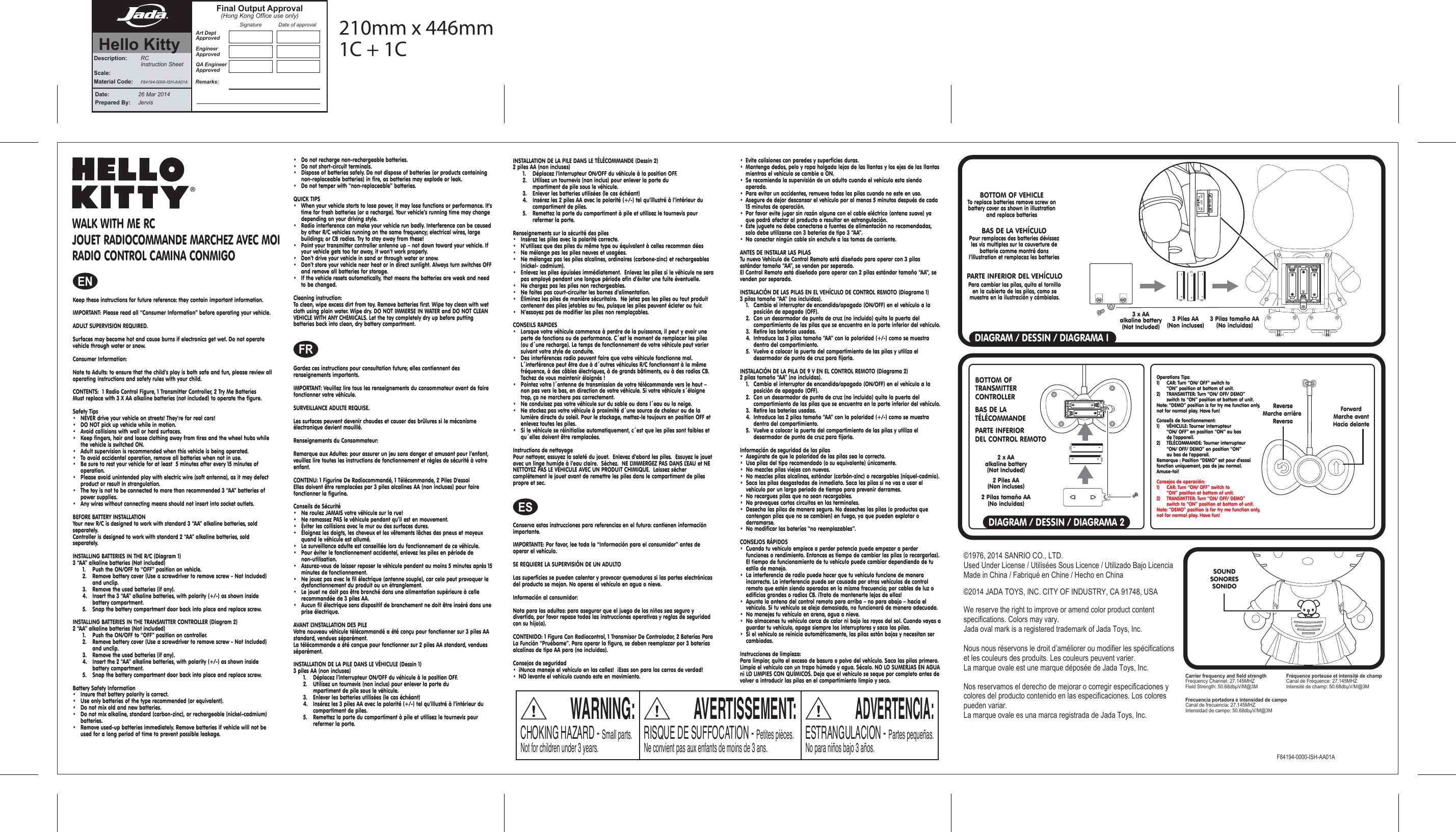 F84194-0000-ISH-AA01ACarrier frequency and field strengthFrequency Channel: 27.145MHZField Strength: 50.68dbμV/M@3MFréquence porteuse et intensité de champCanal de Fréquence: 27.145MHZIntensité de champ: 50.68dbμV/M@3MFrecuencia portadora e intensidad de campoCanal de frecuencia: 27.145MHZIntensidad de campo: 50.68dbμV/M@3MKeep these instructions for future reference: they contain important information.IMPORTANT: Please read all “Consumer Information” before operating your vehicle.ADULT SUPERVISION REQUIRED. Surfaces may become hot and cause burns if electronics get wet. Do not operate vehicle through water or snow.Consumer Information:Note to Adults: to ensure that the child’s play is both safe and fun, please review all operating instructions and safety rules with your child.CONTENTS:  1 Radio Control Figure, 1 Transmitter Controller, 2 Try Me BatteriesMust replace with 3 X AA alkaline batteries (not included) to operate the figure.Safety Tips•  NEVER drive your vehicle on streets! They’re for real cars!•  DO NOT pick up vehicle while in motion.•  Avoid collisions with wall or hard surfaces.•  Keep fingers, hair and loose clothing away from tires and the wheel hubs while    the vehicle is switched ON.•   Adult supervision is recommended when this vehicle is being operated.•   To avoid accidental operation, remove all batteries when not in use.•   Be sure to rest your vehicle for at least  5 minutes after every 15 minutes of     operation.•  Please avoid unintended play with electric wire (soft antenna), as it may defect    product or result in strangulation.•   The toy is not to be connected to more than recommended 3 “AA” batteries of    power supplies. •   Any wires without connecting means should not insert into socket outlets.BEFORE BATTERY INSTALLATIONYour new R/C is designed to work with standard 3 “AA” alkaline batteries, sold separately.Controller is designed to work with standard 2 “AA” alkaline batteries, sold separately.INSTALLING BATTERIES IN THE R/C (Diagram 1) 3 “AA” alkaline batteries (Not included)  1.  Push the ON/OFF to “OFF” position on vehicle.  2.  Remove battery cover (Use a screwdriver to remove screw - Not Included)    and unclip.  3.  Remove the used batteries (if any).  4.  Insert the 3 “AA” alkaline batteries, with polarity (+/-) as shown inside      battery compartment.  5.  Snap the battery compartment door back into place and replace screw.INSTALLING BATTERIES IN THE TRANSMITTER CONTROLLER (Diagram 2) 2 “AA” alkaline batteries (Not included)  1.  Push the ON/OFF to “OFF” position on controller.  2.  Remove battery cover (Use a screwdriver to remove screw - Not Included)    and unclip.  3.  Remove the used batteries (if any).  4.  Insert the 2 “AA” alkaline batteries, with polarity (+/-) as shown inside      battery compartment.  5.  Snap the battery compartment door back into place and replace screw.Battery Safety Information•   Insure that battery polarity is correct.•   Use only batteries of the type recommended (or equivalent).•   Do not mix old and new batteries.•   Do not mix alkaline, standard (carbon-zinc), or rechargeable (nickel-cadmium)   batteries.•   Remove used-up batteries immediately. Remove batteries if vehicle will not be    used for a long period of time to prevent possible leakage.•   Do not recharge non-rechargeable batteries.•   Do not short-circuit terminals.•   Dispose of batteries safely. Do not dispose of batteries (or products containing    non-replaceable batteries) in fire, as batteries may explode or leak.•   Do not temper with “non-replaceable” batteries.QUICK TIPS•  When your vehicle starts to lose power, it may lose functions or performance. It’s    time for fresh batteries (or a recharge). Your vehicle’s running time may change    depending on your driving style.•  Radio interference can make your vehicle run badly. Interference can be caused    by other R/C vehicles running on the same frequency; electrical wires, large    buildings; or CB radios. Try to stay away from these!•  Point your transmitter controller antenna up – not down toward your vehicle. If    your vehicle gets too far away, it won’t work properly. •  Don’t drive your vehicle in sand or through water or snow.•  Don’t store your vehicle near heat or in direct sunlight. Always turn switches OFF    and remove all batteries for storage.•  If the vehicle resets automatically, that means the batteries are weak and need    to be changed.Cleaning instruction:To clean, wipe excess dirt from toy. Remove batteries first. Wipe toy clean with wet cloth using plain water. Wipe dry. DO NOT IMMERSE IN WATER and DO NOT CLEAN VEHICLE WITH ANY CHEMICALS. Let the toy completely dry up before putting batteries back into clean, dry battery compartment.Gardez ces instructions pour consultation future; elles contiennent des renseignements importants.IMPORTANT: Veuillez lire tous les renseignements du consommateur avant de faire fonctionner votre véhicule.SURVEILLANCE ADULTE REQUISE. Les surfaces peuvent devenir chaudes et causer des brûlures si le mécanisme électronique devient mouillé.Renseignements du Consommateur:Remarque aux Adultes: pour assurer un jeu sans danger et amusant pour l’enfant, veuillez lire toutes les instructions de fonctionnement et règles de sécurité à votre enfant.CONTENU: 1 Figurine De Radiocommandé, 1 Télécommande, 2 Piles D&apos;essaiElles doivent être remplacées par 3 piles alcalines AA (non incluses) pour faire fonctionner la figurine.Conseils de Sécurité•  Ne roulez JAMAIS votre véhicule sur la rue!•  Ne ramassez PAS le véhicule pendant qu’il est en mouvement.•  Éviter les collisions avec le mur ou des surfaces dures.•  Éloignez les doigts, les cheveux et les vêtements lâches des pneus et moyeux    quand le véhicule est allumé.•   La surveillance adulte est conseillée lors du fonctionnement de ce véhicule.•   Pour éviter le fonctionnement accidentel, enlevez les piles en période de     non-utilisation.•  Assurez-vous de laisser reposer le véhicule pendant au moins 5 minutes après 15    minutes de fonctionnement.•   Ne jouez pas avec le fil électrique (antenne souple), car cela peut provoquer le    dysfonctionnement du produit ou un étranglement.•   Le jouet ne doit pas être branché dans une alimentation supérieure à celle      recommandée de 3 piles AA. •   Aucun fil électrique sans dispositif de branchement ne doit être inséré dans une    prise électrique.AVANT L’INSTALLATION DES PILEVotre nouveau véhicule télécommandé a été conçu pour fonctionner sur 3 piles AA standard, vendues séparément.La télécommande a été conçue pour fonctionner sur 2 piles AA standard, vendues séparément.INSTALLATION DE LA PILE DANS LE VÉHICULE (Dessin 1)3 piles AA (non incluses)  1.  Déplacez l’interrupteur ON/OFF du véhicule à la position OFF.  2.  Utilisez un tournevis (non inclus) pour enlever la porte du        mpartiment de pile sous le véhicule.  3.  Enlever les batteries utilisées (le cas échéant)  4.  Insérez les 3 piles AA avec la polarité (+/-) tel qu’illustré à l’intérieur du      compartiment de piles.  5.  Remettez la porte du compartiment à pile et utilisez le tournevis pour        refermer la porte.INSTALLATION DE LA PILE DANS LE TÉLÉCOMMANDE (Dessin 2)2 piles AA (non incluses)  1.  Déplacez l’interrupteur ON/OFF du véhicule à la position OFF.  2.  Utilisez un tournevis (non inclus) pour enlever la porte du        mpartiment de pile sous le véhicule.  3.  Enlever les batteries utilisées (le cas échéant)  4.  Insérez les 2 piles AA avec la polarité (+/-) tel qu’illustré à l’intérieur du      compartiment de piles.  5.  Remettez la porte du compartiment à pile et utilisez le tournevis pour        refermer la porte.Renseignements sur la sécurité des piles•   Insérez les piles avec la polarité correcte.•   N’utilisez que des piles du même type ou équivalent à celles recomman dées•   Ne mélange pas les piles neuves et usagées.•   Ne mélangez pas les piles alcalines, ordinaires (carbone-zinc) et rechargeables    (nickel- cadmium).•   Enlevez les piles épuisées immédiatement.  Enlevez les piles si le véhicule ne sera    pas employé pendant une longue période afin d’éviter une fuite éventuelle.•   Ne chargez pas les piles non rechargeables.•   Ne faites pas court-circuiter les bornes d’alimentation.•   Éliminez les piles de manière sécuritaire.  Ne jetez pas les piles ou tout produit    contenant des piles jetables au feu, puisque les piles peuvent éclater ou fuir.•   N’essayez pas de modifier les piles non remplaçables.CONSEILS RAPIDES•  Lorsque votre véhicule commence à perdre de la puissance, il peut y avoir une    perte de fonctions ou de performance. C´est le moment de remplacer les piles    (ou d´une recharge). Le temps de fonctionnement de votre véhicule peut varier    suivant votre style de conduite.•  Des interférences radio peuvent faire que votre véhicule fonctionne mal.      L´interférence peut être due à d´autres véhicules R/C fonctionnant à la même    fréquence, à des câbles électriques, à de grands bâtiments, ou à des radios CB.    Tachez de vous maintenir éloignés !•  Pointez votre l´antenne de transmission de votre télécommande vers le haut –    non pas vers le bas, en direction de votre véhicule. Si votre véhicule s´éloigne    trop, ça ne marchera pas correctement. •  Ne conduisez pas votre véhicule sur du sable ou dans l´eau ou la neige.•  Ne stockez pas votre véhicule à proximité d´une source de chaleur ou de la     lumière directe du soleil. Pour le stockage, mettez-le toujours en position OFF et    enlevez toutes les piles.•  Si le véhicule se réinitialise automatiquement, c´est que les piles sont faibles et    qu´elles doivent être remplacées.Instructions de nettoyagePour nettoyer, essuyez la saleté du jouet.  Enlevez d’abord les piles.  Essuyez le jouet avec un linge humide à l’eau claire.  Séchez.  NE L’IMMERGEZ PAS DANS L’EAU et NE NETTOYEZ PAS LE VÉHICULE AVEC UN PRODUIT CHIMIQUE.  Laissez sécher complètement le jouet avant de remettre les piles dans le compartiment de piles propre et sec.Conserva estas instrucciones para referencias en el futuro: contienen información importante. IMPORTANTE: Por favor, lee toda la “Información para el consumidor” antes de operar el vehículo.SE REQUIERE LA SUPERVISIÓN DE UN ADULTOLas superficies se pueden calentar y provocar quemaduras si las partes electrónicas del producto se mojan. No operes el vehículo en agua o nieve.Información al consumidor:Nota para los adultos: para asegurar que el juego de los niños sea seguro y divertido, por favor repase todas las instrucciones operativas y reglas de seguridad con su hijo(a).CONTENIDO: 1 Figura Con Radiocontrol, 1 Transmisor De Controlador, 2 Baterías Para La Función “Pruébame”. Para operar la figura, se deben reemplazar por 3 baterías alcalinas de tipo AA para (no incluidas).Consejos de seguridad •  ¡Nunca maneje el vehículo en las calles!  ¡Esas son para los carros de verdad!•  NO levante el vehículo cuando este en movimiento. •  Evite colisiones con paredes y superficies duras. •  Mantenga dedos, pelo y ropa holgada lejos de las llantas y los ejes de las llantas    mientras el vehículo se cambie a ON.•  Se recomienda la supervisión de un adulto cuando el vehículo esta siendo     operado. •  Para evitar un accidentes, remueva todas las pilas cuando no este en uso. •  Asegure de dejar descansar el vehículo por al menos 5 minutos después de cada    15 minutos de operación.•  Por favor evite jugar sin razón alguna con el cable eléctrico (antena suave) ya    que podrá afectar al producto o resultar en estrangulación.•  Este juguete no debe conectarse a fuentes de alimentación no recomendadas,    solo debe utilizarse con 3 baterías de tipo 3 “AA”. •  No conectar ningún cable sin enchufe a las tomas de corriente.ANTES DE INSTALAR LAS PILASTu nuevo Vehículo de Control Remoto está diseñado para operar con 3 pilas estándar tamaño “AA”, se venden por separado. El Control Remoto está diseñado para operar con 2 pilas estándar tamaño “AA”, se venden por separado. INSTALACIÓN DE LAS PILAS EN EL VEHÍCULO DE CONTROL REMOTO (Diagrama 1) 3 pilas tamaño “AA” (no incluidas).  1.  Cambia el interruptor de encendido/apagado (ON/OFF) en el vehículo a la      posición de apagado (OFF).   2.  Con un desarmador de punta de cruz (no incluido) quita la puerta del        compartimiento de las pilas que se encuentra en la parte inferior del vehículo.   3.  Retire las baterías usadas.  4.  Introduce las 3 pilas tamaño “AA” con la polaridad (+/-) como se muestra       dentro del compartimiento.  5.  Vuelve a colocar la puerta del compartimiento de las pilas y utiliza el        desarmador de punta de cruz para fijarla. INSTALACIÓN DE LA PILA DE 9 V EN EL CONTROL REMOTO (Diagrama 2)  2 pilas tamaño “AA” (no incluidas).  1.  Cambia el interruptor de encendido/apagado (ON/OFF) en el vehículo a la      posición de apagado (OFF).   2.  Con un desarmador de punta de cruz (no incluido) quita la puerta del        compartimiento de las pilas que se encuentra en la parte inferior del vehículo.   3.  Retire las baterías usadas.  4.  Introduce las 2 pilas tamaño “AA” con la polaridad (+/-) como se muestra       dentro del compartimiento.  5.  Vuelve a colocar la puerta del compartimiento de las pilas y utiliza el        desarmador de punta de cruz para fijarla.Información de seguridad de las pilas•  Asegúrate de que la polaridad de las pilas sea la correcta.•  Usa pilas del tipo recomendado (o su equivalente) únicamente.•  No mezcles pilas viejas con nuevas.•  No mezcles pilas alcalinas, estándar (carbón-zinc) o recargables (níquel-cadmio).•  Saca las pilas desgastadas de inmediato. Saca las pilas si no vas a usar el      vehículo por un largo periodo de tiempo para prevenir derrames. •  No recargues pilas que no sean recargables.•  No provoques cortos circuitos en las terminales.•  Desecha las pilas de manera segura. No deseches las pilas (o productos que     contengan pilas que no se cambien) en fuego, ya que pueden explotar o     derramarse. •  No modificar las baterías “no reemplazables”.CONSEJOS RÁPIDOS•  Cuando tu vehículo empiece a perder potencia puede empezar a perder      funciones o rendimiento. Entonces es tiempo de cambiar las pilas (o recargarlas).     El tiempo de funcionamiento de tu vehículo puede cambiar dependiendo de tu    estilo de manejo. •  La interferencia de radio puede hacer que tu vehículo funcione de manera      incorrecta. La interferencia puede ser causada por otros vehículos de control     remoto que estén siendo operados en la misma frecuencia; por cables de luz o    edificios grandes o radios CB. ¡Trata de mantenerte lejos de ellos!•  Apunta la antena del control remoto para arriba – no para abajo – hacia el      vehículo. Si tu vehículo se aleja demasiado, no funcionará de manera adecuada. •  No manejes tu vehículo en arena, agua o nieve. •  No almacenes tu vehículo cerca de calor ni bajo los rayos del sol. Cuando vayas a    guardar tu vehículo, apaga siempre los interruptores y saca las pilas. •  Si el vehículo se reinicia automáticamente, las pilas están bajas y necesitan ser   cambiadas.Instrucciones de limpieza:Para limpiar, quita el exceso de basura o polvo del vehículo. Saca las pilas primero. Limpia el vehículo con un trapo húmedo y agua. Sécalo. NO LO SUMERJAS EN AGUA ni LO LIMPIES CON QUÍMICOS. Deja que el vehículo se seque por completo antes de volver a introducir las pilas en el compartimiento limpio y seco.ENFRESDIAGRAM / DESSIN / DIAGRAMA IDIAGRAM / DESSIN / DIAGRAMA 23 Piles AA(Non incluses) 3 Pilas tamaño AA(No incluidas)3 x AAalkaline battery(Not Included)2 Piles AA(Non incluses)2 Pilas tamaño AA(No incluidas)2 x AAalkaline battery(Not Included)BOTTOM OF TRANSMITTER CONTROLLERBAS DE LA TÉLÉCOMMANDEPARTE INFERIORDEL CONTROL REMOTOOperations Tips:1)  CAR: Turn “ON/ OFF” switch to   “ON” position at bottom of unit.2)  TRANSMITTER: Turn “ON/ OFF/ DEMO”   switch to “ON” position at bottom of unit.Note: “DEMO” position is for try me function only, not for normal play. Have fun!Conseils de fonctionnement:1)  VÉHICULE: Tourner interrupteur   “ON/ OFF” en position “ON” au bas   de l&apos;appareil.2)  TÉLÉCOMMANDE: Tourner interrupteur   “ON/ OFF/ DEMO” en position “ON”   au bas de l&apos;appareil.Remarque : Position “DEMO” est pour d&apos;essai fonction uniquement, pas de jeu normal. Amuse-toi!Consejos de operación:1)  CAR: Turn “ON/ OFF” switch to   “ON” position at bottom of unit.2)  TRANSMITTER: Turn “ON/ OFF/ DEMO”   switch to “ON” position at bottom of unit.Note: “DEMO” position is for try me function only, not for normal play. Have fun!WARNING:CHOKING HAZARD - Small parts. Not for children under 3 years.AVERTISSEMENT:RISQUE DE SUFFOCATION - Petites pièces.Ne convient pas aux enfants de moins de 3 ans.ADVERTENCIA:ESTRANGULACION - Partes pequeñas. No para niños bajo 3 años.We reserve the right to improve or amend color product content specifications. Colors may vary.Jada oval mark is a registered trademark of Jada Toys, Inc.Nous nous réservons le droit d’améliorer ou modifier les spécifications et les couleurs des produits. Les couleurs peuvent varier.La marque ovale est une marque déposée de Jada Toys, Inc.Nos reservamos el derecho de mejorar o corregir especificaciones y colores del producto contenido en las especificaciones. Los colores pueden variar.La marque ovale es una marca registrada de Jada Toys, Inc.©2014 JADA TOYS, INC. CITY OF INDUSTRY, CA 91748, USA©1976, 2014 SANRIO CO., LTD.Used Under License / Utilisées Sous Licence / Utilizado Bajo LicenciaMade in China / Fabriqué en Chine / Hecho en ChinaBOTTOM OF VEHICLETo replace batteries remove screw on battery cover as shown in illustration and replace batteriesBAS DE LA VEHÍCULOPour remplaces des batteries dévissez les vis multiples sur la couverture de batterie comme montré dans l’illustration et remplacez les batteriesPARTE INFERIOR DEL VEHÍCULOPara cambiar las pilas, quita el tornillo en la cubierta de las pilas, como se muestra en la ilustración y cámbialas.ForwardMarche avantHacia delanteReverseMarche arrière ReversaWALK WITH ME RCJOUET RADIOCOMMANDE MARCHEZ AVEC MOIRADIO CONTROL CAMINA CONMIGOSOUNDSONORESSONIDODate:  26 Mar 2014Prepared By:    JervisDescription:  RC  Instruction SheetScale: Material Code: F84194-0000-ISH-AA01AArt DeptApprovedEngineerApprovedQA EngineerApprovedSignature Date of approvalFinal Output Approval(Hong Kong Office use only)Remarks:Hello Kitty210mm x 446mm1C + 1C