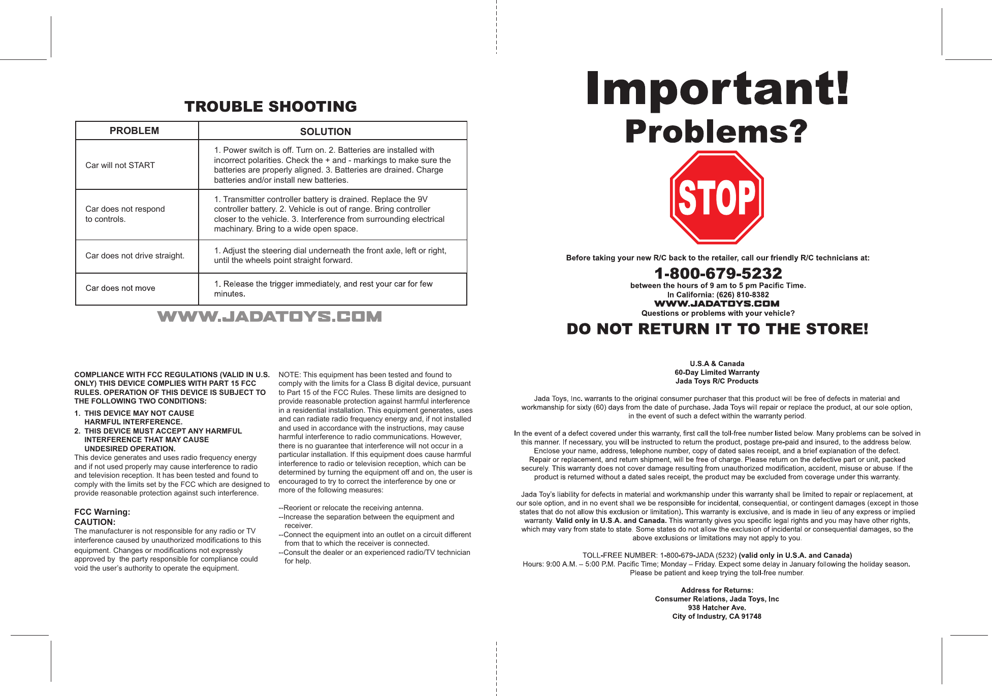 TROUBLE SHOOTINGPROBLEM SOLUTIONCar will not STARTCar does not respondto controls.Car does not drive straight.1. Power switch is off. Turn on. 2. Batteries are installed withincorrect polarities. Check the + and - markings to make sure thebatteries are properly aligned. 3. Batteries are drained. Chargebatteries and/or install new batteries.1. Transmitter controller battery is drained. Replace the 9Vcontroller battery. 2. Vehicle is out of range. Bring controllercloser to the vehicle. 3. Interference from surrounding electricalmachinary. Bring to a wide open space.1. Adjust the steering dial underneath the front axle, left or right,until the wheels point straight forward.COMPLIANCE WITH FCC REGULATIONS (VALID IN U.S. ONLY) THIS DEVICE COMPLIES WITH PART 15 FCC RULES. OPERATION OF THIS DEVICE IS SUBJECT TO THE FOLLOWING TWO CONDITIONS:1.  THIS DEVICE MAY NOT CAUSE  HARMFUL INTERFERENCE.2.  THIS DEVICE MUST ACCEPT ANY HARMFUL  INTERFERENCE THAT MAY CAUSE  UNDESIRED OPERATION.This device generates and uses radio frequency energy and if not used properly may cause interference to radio and television reception. It has been tested and found to comply with the limits set by the FCC which are designed to provide reasonable protection against such interference.FCC Warning:CAUTION:The manufacturer is not responsible for any radio or TV interference caused by unauthorized modifications to this equipment. Changes or modifications not expressly approved by  the party responsible for compliance could void the user’s authority to operate the equipment.NOTE: This equipment has been tested and found to comply with the limits for a Class B digital device, pursuant to Part 15 of the FCC Rules. These limits are designed to provide reasonable protection against harmful interference in a residential installation. This equipment generates, uses and can radiate radio frequency energy and, if not installed and used in accordance with the instructions, may cause harmful interference to radio communications. However, there is no guarantee that interference will not occur in a particular installation. If this equipment does cause harmful interference to radio or television reception, which can be determined by turning the equipment off and on, the user is encouraged to try to correct the interference by one or more of the following measures:--Reorient or relocate the receiving antenna.--Increase the separation between the equipment and   receiver.--Connect the equipment into an outlet on a circuit different   from that to which the receiver is connected.--Consult the dealer or an experienced radio/TV technician   for help.