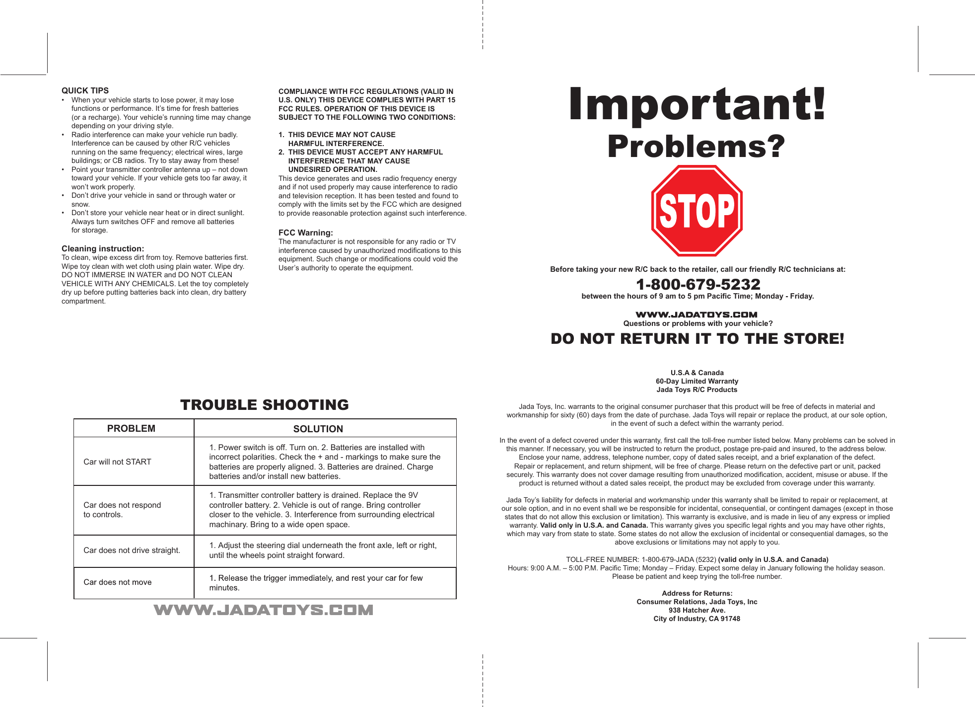U.S.A &amp; Canada60-Day Limited WarrantyJada Toys R/C ProductsJada Toys, Inc. warrants to the original consumer purchaser that this product will be free of defects in material andworkmanship for sixty (60) days from the date of purchase. Jada Toys will repair or replace the product, at our sole option,in the event of such a defect within the warranty period.In the event of a defect covered under this warranty, first call the toll-free number listed below. Many problems can be solved in this manner. If necessary, you will be instructed to return the product, postage pre-paid and insured, to the address below.Enclose your name, address, telephone number, copy of dated sales receipt, and a brief explanation of the defect.Repair or replacement, and return shipment, will be free of charge. Please return on the defective part or unit, packedsecurely. This warranty does not cover damage resulting from unauthorized modification, accident, misuse or abuse. If theproduct is returned without a dated sales receipt, the product may be excluded from coverage under this warranty.Jada Toy’s liability for defects in material and workmanship under this warranty shall be limited to repair or replacement, atour sole option, and in no event shall we be responsible for incidental, consequential, or contingent damages (except in those states that do not allow this exclusion or limitation). This warranty is exclusive, and is made in lieu of any express or implied warranty. Valid only in U.S.A. and Canada. This warranty gives you specific legal rights and you may have other rights,which may vary from state to state. Some states do not allow the exclusion of incidental or consequential damages, so theabove exclusions or limitations may not apply to you.TOLL-FREE NUMBER: 1-800-679-JADA (5232) (valid only in U.S.A. and Canada)Hours: 9:00 A.M. – 5:00 P.M. Pacific Time; Monday – Friday. Expect some delay in January following the holiday season.Please be patient and keep trying the toll-free number.Address for Returns: Consumer Relations, Jada Toys, Inc938 Hatcher Ave.City of Industry, CA 91748Important!Problems?Before taking your new R/C back to the retailer, call our friendly R/C technicians at:1-800-679-5232between the hours of 9 am to 5 pm Pacific Time; Monday - Friday.Questions or problems with your vehicle?DO NOT RETURN IT TO THE STORE!TROUBLE SHOOTINGPROBLEM SOLUTIONCar will not STARTCar does not respondto controls.Car does not drive straight.1. Power switch is off. Turn on. 2. Batteries are installed withincorrect polarities. Check the + and - markings to make sure thebatteries are properly aligned. 3. Batteries are drained. Chargebatteries and/or install new batteries.1. Transmitter controller battery is drained. Replace the 9Vcontroller battery. 2. Vehicle is out of range. Bring controllercloser to the vehicle. 3. Interference from surrounding electricalmachinary. Bring to a wide open space.1. Adjust the steering dial underneath the front axle, left or right,until the wheels point straight forward.QUICK TIPS•  When your vehicle starts to lose power, it may lose   functions or performance. It’s time for fresh batteries  (or a recharge). Your vehicle’s running time may change   depending on your driving style.•  Radio interference can make your vehicle run badly.   Interference can be caused by other R/C vehicles    running on the same frequency; electrical wires, large    buildings; or CB radios. Try to stay away from these!•  Point your transmitter controller antenna up – not down   toward your vehicle. If your vehicle gets too far away, it   won’t work properly. •  Don’t drive your vehicle in sand or through water or    snow.•  Don’t store your vehicle near heat or in direct sunlight.   Always turn switches OFF and remove all batteries  for storage.Cleaning instruction:To clean, wipe excess dirt from toy. Remove batteries first. Wipe toy clean with wet cloth using plain water. Wipe dry. DO NOT IMMERSE IN WATER and DO NOT CLEAN VEHICLE WITH ANY CHEMICALS. Let the toy completely dry up before putting batteries back into clean, dry battery compartment.COMPLIANCE WITH FCC REGULATIONS (VALID IN U.S. ONLY) THIS DEVICE COMPLIES WITH PART 15 FCC RULES. OPERATION OF THIS DEVICE IS SUBJECT TO THE FOLLOWING TWO CONDITIONS:1.  THIS DEVICE MAY NOT CAUSE  HARMFUL INTERFERENCE.2.  THIS DEVICE MUST ACCEPT ANY HARMFUL  INTERFERENCE THAT MAY CAUSE  UNDESIRED OPERATION.This device generates and uses radio frequency energy and if not used properly may cause interference to radio and television reception. It has been tested and found to comply with the limits set by the FCC which are designed to provide reasonable protection against such interference.FCC Warning:The manufacturer is not responsible for any radio or TV interference caused by unauthorized modifications to this equipment. Such change or modifications could void the User’s authority to operate the equipment.