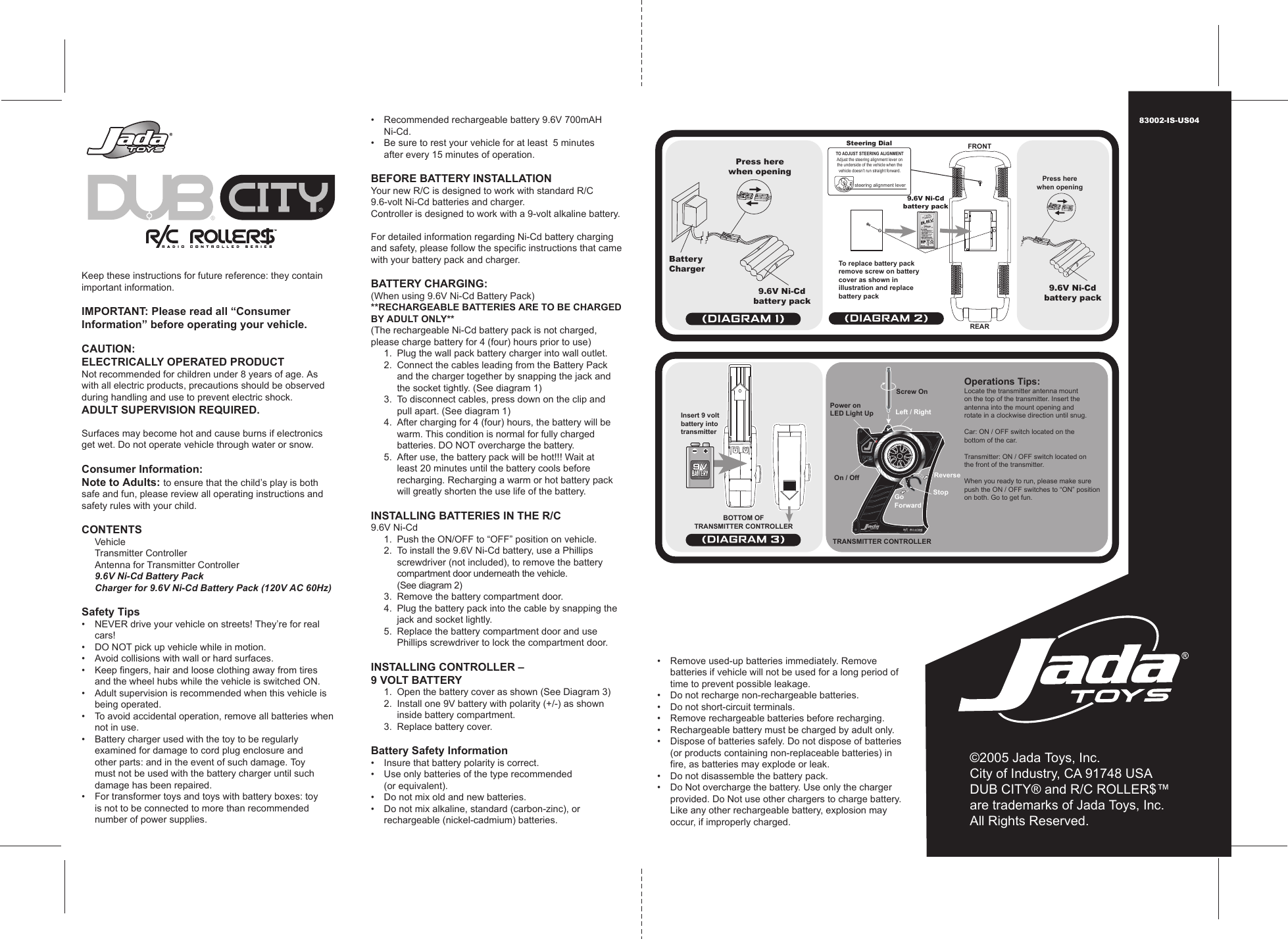 Keep these instructions for future reference: they contain important information.IMPORTANT: Please read all “ConsumerInformation” before operating your vehicle.CAUTION:ELECTRICALLY OPERATED PRODUCTNot recommended for children under 8 years of age. As with all electric products, precautions should be observed during handling and use to prevent electric shock.ADULT SUPERVISION REQUIRED. Surfaces may become hot and cause burns if electronics get wet. Do not operate vehicle through water or snow.Consumer Information:Note to Adults: to ensure that the child’s play is both safe and fun, please review all operating instructions and safety rules with your child.CONTENTS  Vehicle  Transmitter Controller  Antenna for Transmitter Controller 9.6V Ni-Cd Battery Pack   Charger for 9.6V Ni-Cd Battery Pack (120V AC 60Hz)Safety Tips•  NEVER drive your vehicle on streets! They’re for real    cars!•  DO NOT pick up vehicle while in motion.•  Avoid collisions with wall or hard surfaces.•  Keep fingers, hair and loose clothing away from tires    and the wheel hubs while the vehicle is switched ON.•   Adult supervision is recommended when this vehicle is  being operated.•   To avoid accidental operation, remove all batteries when   not in use.•   Battery charger used with the toy to be regularly    examined for damage to cord plug enclosure and    other parts: and in the event of such damage. Toy    must not be used with the battery charger until such    damage has been repaired.•   For transformer toys and toys with battery boxes: toy    is not to be connected to more than recommended    number of power supplies.•   Recommended rechargeable battery 9.6V 700mAH    Ni-Cd.•   Be sure to rest your vehicle for at least  5 minutes    after every 15 minutes of operation.BEFORE BATTERY INSTALLATIONYour new R/C is designed to work with standard R/C 9.6-volt Ni-Cd batteries and charger.Controller is designed to work with a 9-volt alkaline battery.For detailed information regarding Ni-Cd battery charging and safety, please follow the specific instructions that came with your battery pack and charger.BATTERY CHARGING:(When using 9.6V Ni-Cd Battery Pack)**RECHARGEABLE BATTERIES ARE TO BE CHARGED BY ADULT ONLY**(The rechargeable Ni-Cd battery pack is not charged, please charge battery for 4 (four) hours prior to use)  1.  Plug the wall pack battery charger into wall outlet.  2.  Connect the cables leading from the Battery Pack      and the charger together by snapping the jack and      the socket tightly. (See diagram 1)  3.  To disconnect cables, press down on the clip and     pull apart. (See diagram 1)  4.  After charging for 4 (four) hours, the battery will be     warm. This condition is normal for fully charged      batteries. DO NOT overcharge the battery.  5.  After use, the battery pack will be hot!!! Wait at      least  20 minutes until the battery cools before      recharging. Recharging a warm or hot battery pack      will greatly shorten the use life of the battery.INSTALLING BATTERIES IN THE R/C9.6V Ni-Cd  1.  Push the ON/OFF to “OFF” position on vehicle.  2.  To install the 9.6V Ni-Cd battery, use a Phillips    screwdriver (not included), to remove the battery     compartment door underneath the vehicle.    (See diagram 2)  3.  Remove the battery compartment door.  4.  Plug the battery pack into the cable by snapping the     jack and socket lightly.   5.  Replace the battery compartment door and use    Phillips screwdriver to lock the compartment door.INSTALLING CONTROLLER –9 VOLT BATTERY 1.  Open the battery cover as shown (See Diagram 3)  2.  Install one 9V battery with polarity (+/-) as shown      inside battery compartment.  3.  Replace battery cover.Battery Safety Information•   Insure that battery polarity is correct.•   Use only batteries of the type recommended  (or equivalent).•   Do not mix old and new batteries.•   Do not mix alkaline, standard (carbon-zinc), or  rechargeable (nickel-cadmium) batteries.•   Remove used-up batteries immediately. Remove    batteries if vehicle will not be used for a long period of    time to prevent possible leakage.•   Do not recharge non-rechargeable batteries.•   Do not short-circuit terminals.•  Remove rechargeable batteries before recharging.•  Rechargeable battery must be charged by adult only.•   Dispose of batteries safely. Do not dispose of batteries    (or products containing non-replaceable batteries) in    fire, as batteries may explode or leak.•  Do not disassemble the battery pack.•  Do Not overcharge the battery. Use only the charger    provided. Do Not use other chargers to charge battery.     Like any other rechargeable battery, explosion may    occur, if improperly charged.©2005 Jada Toys, Inc.City of Industry, CA 91748 USADUB CITY® and R/C ROLLER$™are trademarks of Jada Toys, Inc.All Rights Reserved.83002-IS-US04Operations Tips:Locate the transmitter antenna mounton the top of the transmitter. Insert theantenna into the mount opening androtate in a clockwise direction until snug.Car: ON / OFF switch located on thebottom of the car.Transmitter: ON / OFF switch located onthe front of the transmitter.When you ready to run, please make surepush the ON / OFF switches to “ON” positionon both. Go to get fun.To replace battery packremove screw on batterycover as shown inillustration and replacebattery packSteering DialPress herewhen opening Press herewhen openingFRONTREARBatteryCharger9.6V Ni-Cdbattery pack9.6V Ni-Cdbattery pack9.6V Ni-Cdbattery packInsert 9 voltbattery intotransmitterPower onLED Light UpTRANSMITTER CONTROLLERBOTTOM OFTRANSMITTER CONTROLLERLeft / RightScrew OnOn / OffStopGoForwardReverseTO ADJUST STEERING ALIGNMENTAdjust the steering alignment lever onthe underside of the vehicle when thevehicle doesn’t run straight forward.steering alignment lever