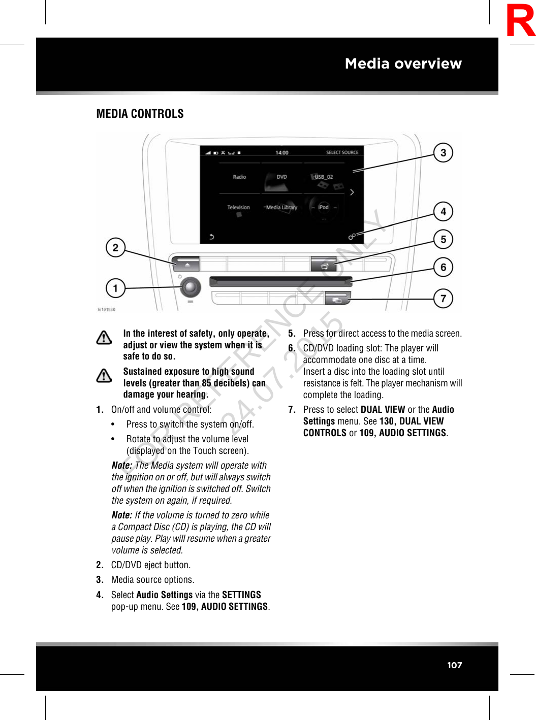 MEDIA CONTROLSIn the interest of safety, only operate,adjust or view the system when it issafe to do so.Sustained exposure to high soundlevels (greater than 85 decibels) candamage your hearing.1. On/off and volume control:• Press to switch the system on/off.• Rotate to adjust the volume level(displayed on the Touch screen).Note: The Media system will operate withthe ignition on or off, but will always switchoff when the ignition is switched off. Switchthe system on again, if required.Note: If the volume is turned to zero whilea Compact Disc (CD) is playing, the CD willpause play. Play will resume when a greatervolume is selected.2. CD/DVD eject button.3. Media source options.4. Select Audio Settings via the SETTINGSpop-up menu. See 109, AUDIO SETTINGS.5. Press for direct access to the media screen.6. CD/DVD loading slot: The player willaccommodate one disc at a time.Insert a disc into the loading slot untilresistance is felt. The player mechanism willcomplete the loading.7. Press to select DUAL VIEW or the AudioSettings menu. See 130, DUAL VIEWCONTROLS or 109, AUDIO SETTINGS.107Media overviewRFOR REFERENCE ONLY 24.07.2015