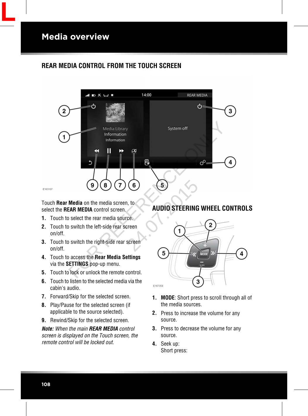 REAR MEDIA CONTROL FROM THE TOUCH SCREENTouch Rear Media on the media screen, toselect the REAR MEDIA control screen.1. Touch to select the rear media source.2. Touch to switch the left-side rear screenon/off.3. Touch to switch the right-side rear screenon/off.4. Touch to access the Rear Media Settingsvia the SETTINGS pop-up menu.5. Touch to lock or unlock the remote control.6. Touch to listen to the selected media via thecabin&apos;s audio.7. Forward/Skip for the selected screen.8. Play/Pause for the selected screen (ifapplicable to the source selected).9. Rewind/Skip for the selected screen.Note: When the main REAR MEDIA controlscreen is displayed on the Touch screen, theremote control will be locked out.AUDIO STEERING WHEEL CONTROLS1. MODE: Short press to scroll through all ofthe media sources.2. Press to increase the volume for anysource.3. Press to decrease the volume for anysource.4. Seek up:Short press:108Media overviewLFOR REFERENCE ONLY 24.07.2015