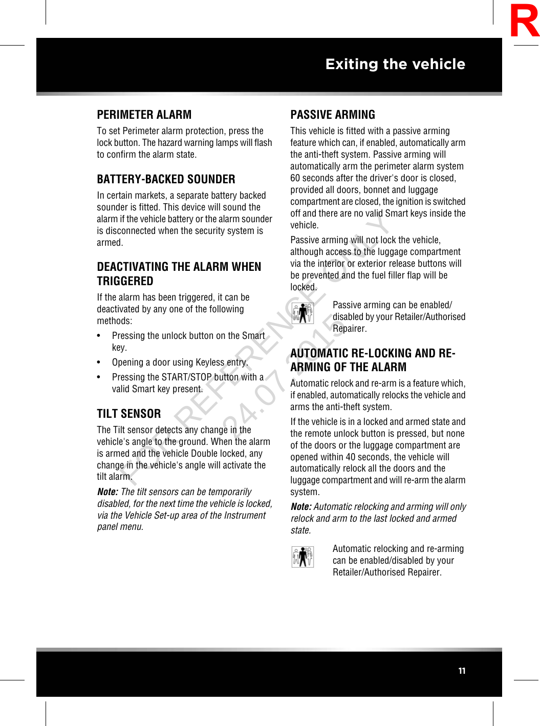 PERIMETER ALARMTo set Perimeter alarm protection, press thelock button. The hazard warning lamps will flashto confirm the alarm state.BATTERY-BACKED SOUNDERIn certain markets, a separate battery backedsounder is fitted. This device will sound thealarm if the vehicle battery or the alarm sounderis disconnected when the security system isarmed.DEACTIVATING THE ALARM WHENTRIGGEREDIf the alarm has been triggered, it can bedeactivated by any one of the followingmethods:• Pressing the unlock button on the Smartkey.• Opening a door using Keyless entry.• Pressing the START/STOP button with avalid Smart key present.TILT SENSORThe Tilt sensor detects any change in thevehicle&apos;s angle to the ground. When the alarmis armed and the vehicle Double locked, anychange in the vehicle&apos;s angle will activate thetilt alarm.Note: The tilt sensors can be temporarilydisabled, for the next time the vehicle is locked,via the Vehicle Set-up area of the Instrumentpanel menu.PASSIVE ARMINGThis vehicle is fitted with a passive armingfeature which can, if enabled, automatically armthe anti-theft system. Passive arming willautomatically arm the perimeter alarm system60 seconds after the driver&apos;s door is closed,provided all doors, bonnet and luggagecompartment are closed, the ignition is switchedoff and there are no valid Smart keys inside thevehicle.Passive arming will not lock the vehicle,although access to the luggage compartmentvia the interior or exterior release buttons willbe prevented and the fuel filler flap will belocked.Passive arming can be enabled/disabled by your Retailer/AuthorisedRepairer.AUTOMATIC RE-LOCKING AND RE-ARMING OF THE ALARMAutomatic relock and re-arm is a feature which,if enabled, automatically relocks the vehicle andarms the anti-theft system.If the vehicle is in a locked and armed state andthe remote unlock button is pressed, but noneof the doors or the luggage compartment areopened within 40 seconds, the vehicle willautomatically relock all the doors and theluggage compartment and will re-arm the alarmsystem.Note: Automatic relocking and arming will onlyrelock and arm to the last locked and armedstate.Automatic relocking and re-armingcan be enabled/disabled by yourRetailer/Authorised Repairer.11Exiting the vehicleRFOR REFERENCE ONLY 24.07.2015