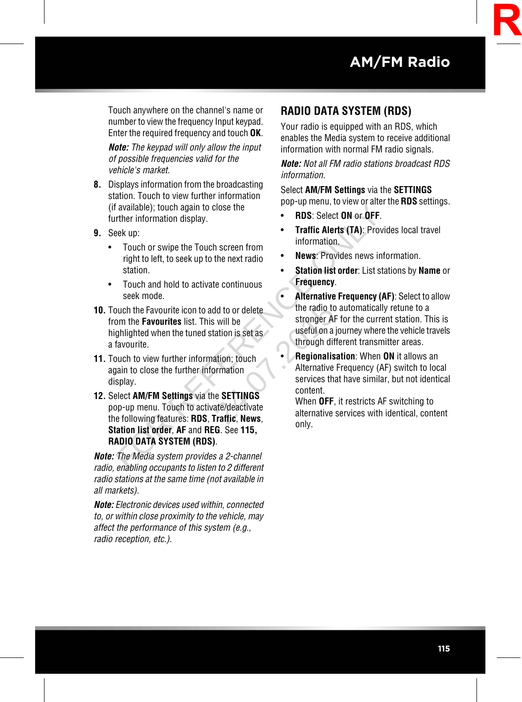 Touch anywhere on the channel&apos;s name ornumber to view the frequency Input keypad.Enter the required frequency and touch OK.Note: The keypad will only allow the inputof possible frequencies valid for thevehicle&apos;s market.8. Displays information from the broadcastingstation. Touch to view further information(if available); touch again to close thefurther information display.9. Seek up:• Touch or swipe the Touch screen fromright to left, to seek up to the next radiostation.• Touch and hold to activate continuousseek mode.10. Touch the Favourite icon to add to or deletefrom the Favourites list. This will behighlighted when the tuned station is set asa favourite.11. Touch to view further information; touchagain to close the further informationdisplay.12. Select AM/FM Settings via the SETTINGSpop-up menu. Touch to activate/deactivatethe following features: RDS,Traffic,News,Station list order,AF and REG. See 115,RADIO DATA SYSTEM (RDS).Note: The Media system provides a 2-channelradio, enabling occupants to listen to 2 differentradio stations at the same time (not available inall markets).Note: Electronic devices used within, connectedto, or within close proximity to the vehicle, mayaffect the performance of this system (e.g.,radio reception, etc.).RADIO DATA SYSTEM (RDS)Your radio is equipped with an RDS, whichenables the Media system to receive additionalinformation with normal FM radio signals.Note: Not all FM radio stations broadcast RDSinformation.Select AM/FM Settings via the SETTINGSpop-up menu, to view or alter the RDS settings.•RDS: Select ON or OFF.•Traffic Alerts (TA): Provides local travelinformation.•News: Provides news information.•Station list order: List stations by Name orFrequency.•Alternative Frequency (AF): Select to allowthe radio to automatically retune to astronger AF for the current station. This isuseful on a journey where the vehicle travelsthrough different transmitter areas.•Regionalisation: When ON it allows anAlternative Frequency (AF) switch to localservices that have similar, but not identicalcontent.When OFF, it restricts AF switching toalternative services with identical, contentonly.115AM/FM RadioRFOR REFERENCE ONLY 24.07.2015