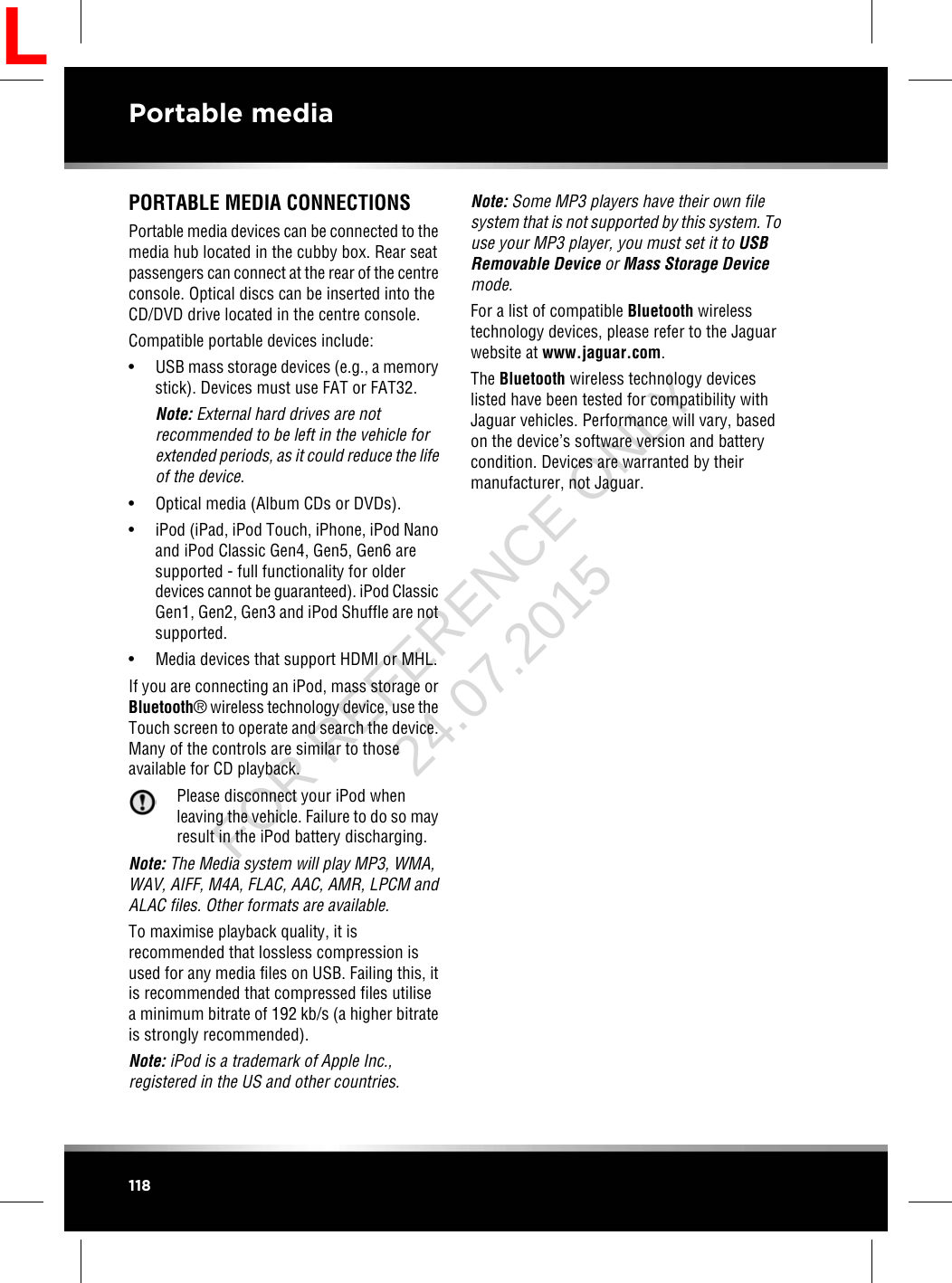 PORTABLE MEDIA CONNECTIONSPortable media devices can be connected to themedia hub located in the cubby box. Rear seatpassengers can connect at the rear of the centreconsole. Optical discs can be inserted into theCD/DVD drive located in the centre console.Compatible portable devices include:• USB mass storage devices (e.g., a memorystick). Devices must use FAT or FAT32.Note: External hard drives are notrecommended to be left in the vehicle forextended periods, as it could reduce the lifeof the device.• Optical media (Album CDs or DVDs).• iPod (iPad, iPod Touch, iPhone, iPod Nanoand iPod Classic Gen4, Gen5, Gen6 aresupported - full functionality for olderdevices cannot be guaranteed). iPod ClassicGen1, Gen2, Gen3 and iPod Shuffle are notsupported.• Media devices that support HDMI or MHL.If you are connecting an iPod, mass storage orBluetooth®wireless technology device, use theTouch screen to operate and search the device.Many of the controls are similar to thoseavailable for CD playback.Please disconnect your iPod whenleaving the vehicle. Failure to do so mayresult in the iPod battery discharging.Note: The Media system will play MP3, WMA,WAV, AIFF, M4A, FLAC, AAC, AMR, LPCM andALAC files. Other formats are available.To maximise playback quality, it isrecommended that lossless compression isused for any media files on USB. Failing this, itis recommended that compressed files utilisea minimum bitrate of 192 kb/s (a higher bitrateis strongly recommended).Note: iPod is a trademark of Apple Inc.,registered in the US and other countries.Note: Some MP3 players have their own filesystem that is not supported by this system. Touse your MP3 player, you must set it to USBRemovable Device or Mass Storage Devicemode.For a list of compatible Bluetooth wirelesstechnology devices, please refer to the Jaguarwebsite at www.jaguar.com.The Bluetooth wireless technology deviceslisted have been tested for compatibility withJaguar vehicles. Performance will vary, basedon the device’s software version and batterycondition. Devices are warranted by theirmanufacturer, not Jaguar.118Portable mediaLFOR REFERENCE ONLY 24.07.2015