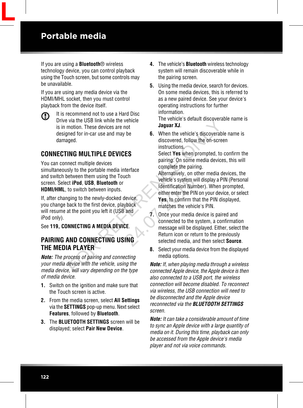 If you are using a Bluetooth®wirelesstechnology device, you can control playbackusing the Touch screen, but some controls maybe unavailable.If you are using any media device via theHDMI/MHL socket, then you must controlplayback from the device itself.It is recommend not to use a Hard DiscDrive via the USB link while the vehicleis in motion. These devices are notdesigned for in-car use and may bedamaged.CONNECTING MULTIPLE DEVICESYou can connect multiple devicessimultaneously to the portable media interfaceand switch between them using the Touchscreen. Select iPod,USB,Bluetooth orHDMI/HML, to switch between inputs.If, after changing to the newly-docked device,you change back to the first device, playbackwill resume at the point you left it (USB andiPod only).See 119, CONNECTING A MEDIA DEVICE.PAIRING AND CONNECTING USINGTHE MEDIA PLAYERNote: The process of pairing and connectingyour media device with the vehicle, using themedia device, will vary depending on the typeof media device.1. Switch on the ignition and make sure thatthe Touch screen is active.2. From the media screen, select All Settingsvia the SETTINGS pop-up menu. Next selectFeatures, followed by Bluetooth.3. The BLUETOOTH SETTINGS screen will bedisplayed; select Pair New Device.4. The vehicle’s Bluetooth wireless technologysystem will remain discoverable while inthe pairing screen.5. Using the media device, search for devices.On some media devices, this is referred toas a new paired device. See your device&apos;soperating instructions for furtherinformation.The vehicle&apos;s default discoverable name isJaguar XJ.6. When the vehicle&apos;s discoverable name isdiscovered, follow the on-screeninstructions.Select Yes when prompted, to confirm thepairing. On some media devices, this willcomplete the pairing.Alternatively, on other media devices, thevehicle&apos;s system will display a PIN (PersonalIdentification Number). When prompted,either enter the PIN on your device, or selectYes, to confirm that the PIN displayed,matches the vehicle&apos;s PIN.7. Once your media device is paired andconnected to the system, a confirmationmessage will be displayed. Either, select theReturn icon or return to the previouslyselected media, and then select Source.8. Select your media device from the displayedmedia options.Note: If, when playing media through a wirelessconnected Apple device, the Apple device is thenalso connected to a USB port, the wirelessconnection will become disabled. To reconnectvia wireless, the USB connection will need tobe disconnected and the Apple devicereconnected via the BLUETOOTH SETTINGSscreen.Note: It can take a considerable amount of timeto sync an Apple device with a large quantity ofmedia on it. During this time, playback can onlybe accessed from the Apple device&apos;s mediaplayer and not via voice commands.122Portable mediaLFOR REFERENCE ONLY 24.07.2015