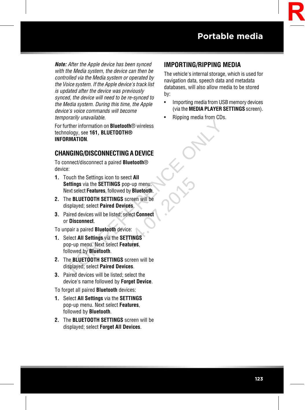 Note: After the Apple device has been syncedwith the Media system, the device can then becontrolled via the Media system or operated bythe Voice system. If the Apple device&apos;s track listis updated after the device was previouslysynced, the device will need to be re-synced tothe Media system. During this time, the Appledevice&apos;s voice commands will becometemporarily unavailable.For further information on Bluetooth®wirelesstechnology, see 161, BLUETOOTH®INFORMATION.CHANGING/DISCONNECTING A DEVICETo connect/disconnect a paired Bluetooth®device:1. Touch the Settings icon to seect AllSettings via the SETTINGS pop-up menu.Next select Features, followed by Bluetooth.2. The BLUETOOTH SETTINGS screen will bedisplayed; select Paired Devices.3. Paired devices will be listed; select Connector Disconnect.To unpair a paired Bluetooth device:1. Select All Settings via the SETTINGSpop-up menu. Next select Features,followed by Bluetooth.2. The BLUETOOTH SETTINGS screen will bedisplayed; select Paired Devices.3. Paired devices will be listed; select thedevice&apos;s name followed by Forget Device.To forget all paired Bluetooth devices:1. Select All Settings via the SETTINGSpop-up menu. Next select Features,followed by Bluetooth.2. The BLUETOOTH SETTINGS screen will bedisplayed; select Forget All Devices.IMPORTING/RIPPING MEDIAThe vehicle&apos;s internal storage, which is used fornavigation data, speech data and metadatadatabases, will also allow media to be storedby:•Importing media from USB memory devices(via the MEDIA PLAYER SETTINGS screen).• Ripping media from CDs.123Portable mediaRFOR REFERENCE ONLY 24.07.2015