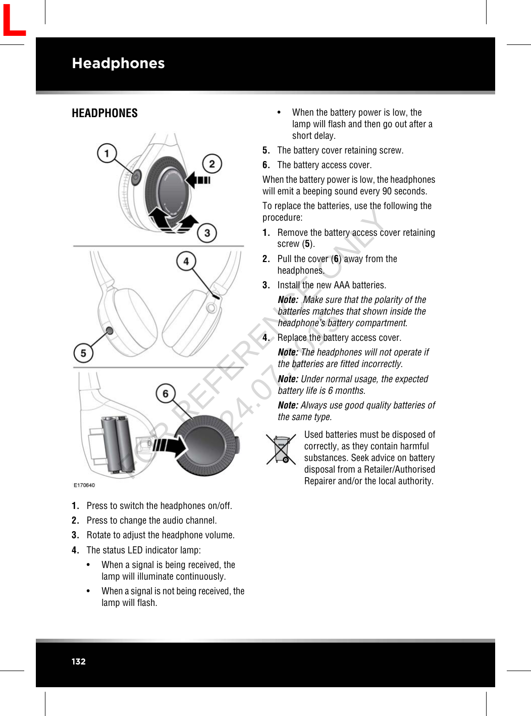 HEADPHONES1. Press to switch the headphones on/off.2. Press to change the audio channel.3. Rotate to adjust the headphone volume.4. The status LED indicator lamp:• When a signal is being received, thelamp will illuminate continuously.•When a signal is not being received, thelamp will flash.• When the battery power is low, thelamp will flash and then go out after ashort delay.5. The battery cover retaining screw.6. The battery access cover.When the battery power is low, the headphoneswill emit a beeping sound every 90 seconds.To replace the batteries, use the following theprocedure:1. Remove the battery access cover retainingscrew (5).2. Pull the cover (6) away from theheadphones.3. Install the new AAA batteries.Note: Make sure that the polarity of thebatteries matches that shown inside theheadphone’s battery compartment.4. Replace the battery access cover.Note: The headphones will not operate ifthe batteries are fitted incorrectly.Note: Under normal usage, the expectedbattery life is 6 months.Note: Always use good quality batteries ofthe same type.Used batteries must be disposed ofcorrectly, as they contain harmfulsubstances. Seek advice on batterydisposal from a Retailer/AuthorisedRepairer and/or the local authority.132HeadphonesLFOR REFERENCE ONLY 24.07.2015