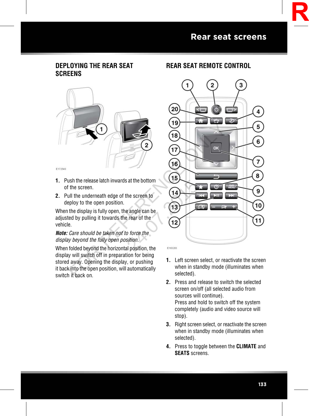 DEPLOYING THE REAR SEATSCREENS1. Push the release latch inwards at the bottomof the screen.2. Pull the underneath edge of the screen todeploy to the open position.When the display is fully open, the angle can beadjusted by pulling it towards the rear of thevehicle.Note: Care should be taken not to force thedisplay beyond the fully open position.When folded beyond the horizontal position, thedisplay will switch off in preparation for beingstored away. Opening the display, or pushingit back into the open position, will automaticallyswitch it back on.REAR SEAT REMOTE CONTROL1. Left screen select, or reactivate the screenwhen in standby mode (illuminates whenselected).2. Press and release to switch the selectedscreen on/off (all selected audio fromsources will continue).Press and hold to switch off the systemcompletely (audio and video source willstop).3. Right screen select, or reactivate the screenwhen in standby mode (illuminates whenselected).4. Press to toggle between the CLIMATE andSEATS screens.133Rear seat screensRFOR REFERENCE ONLY 24.07.2015