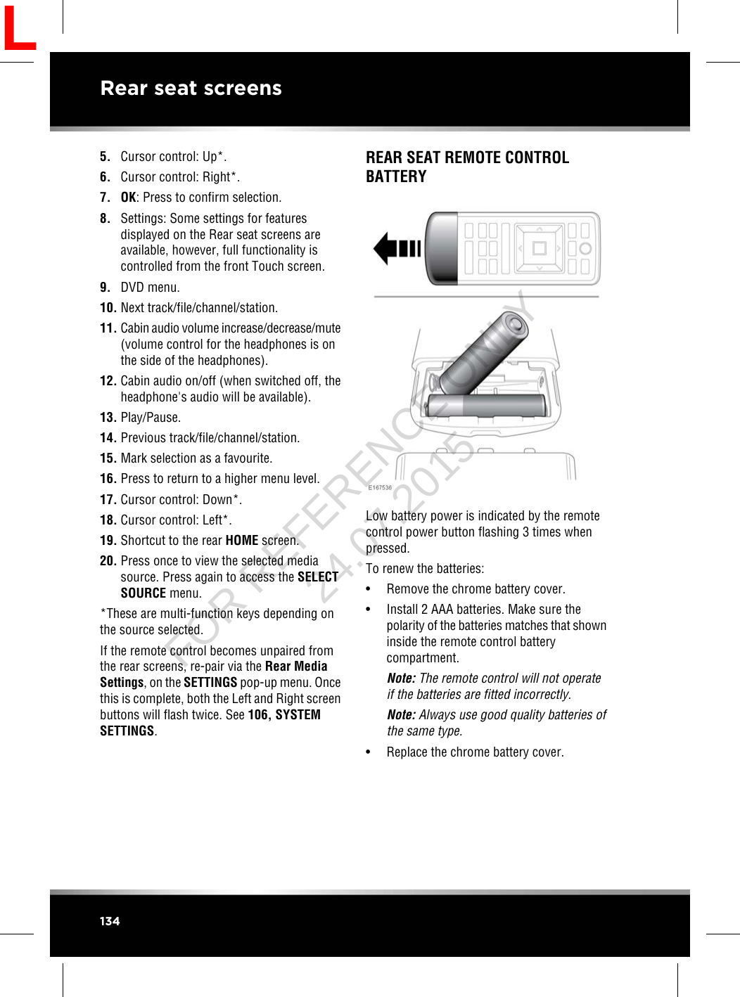 5. Cursor control: Up*.6. Cursor control: Right*.7. OK: Press to confirm selection.8. Settings: Some settings for featuresdisplayed on the Rear seat screens areavailable, however, full functionality iscontrolled from the front Touch screen.9. DVD menu.10. Next track/file/channel/station.11. Cabin audio volume increase/decrease/mute(volume control for the headphones is onthe side of the headphones).12. Cabin audio on/off (when switched off, theheadphone&apos;s audio will be available).13. Play/Pause.14. Previous track/file/channel/station.15. Mark selection as a favourite.16. Press to return to a higher menu level.17. Cursor control: Down*.18. Cursor control: Left*.19. Shortcut to the rear HOME screen.20. Press once to view the selected mediasource. Press again to access the SELECTSOURCE menu.*These are multi-function keys depending onthe source selected.If the remote control becomes unpaired fromthe rear screens, re-pair via the Rear MediaSettings, on the SETTINGS pop-up menu. Oncethis is complete, both the Left and Right screenbuttons will flash twice. See 106, SYSTEMSETTINGS.REAR SEAT REMOTE CONTROLBATTERYLow battery power is indicated by the remotecontrol power button flashing 3 times whenpressed.To renew the batteries:• Remove the chrome battery cover.• Install 2 AAA batteries. Make sure thepolarity of the batteries matches that showninside the remote control batterycompartment.Note: The remote control will not operateif the batteries are fitted incorrectly.Note: Always use good quality batteries ofthe same type.• Replace the chrome battery cover.134Rear seat screensLFOR REFERENCE ONLY 24.07.2015