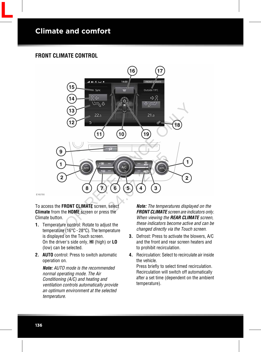 FRONT CLIMATE CONTROLTo access the FRONT CLIMATE screen, selectClimate from the HOME screen or press theClimate button.1. Temperature control: Rotate to adjust thetemperature (16°C - 28°C). The temperatureis displayed on the Touch screen.On the driver&apos;s side only, HI (high) or LO(low) can be selected.2. AUTO control: Press to switch automaticoperation on.Note: AUTO mode is the recommendednormal operating mode. The AirConditioning (A/C) and heating andventilation controls automatically providean optimum environment at the selectedtemperature.Note: The temperatures displayed on theFRONT CLIMATE screen are indicators only.When viewing the REAR CLIMATE screen,these indicators become active and can bechanged directly via the Touch screen.3. Defrost: Press to activate the blowers, A/Cand the front and rear screen heaters andto prohibit recirculation.4. Recirculation: Select to recirculate air insidethe vehicle.Press briefly to select timed recirculation.Recirculation will switch off automaticallyafter a set time (dependent on the ambienttemperature).136Climate and comfortLFOR REFERENCE ONLY 24.07.2015