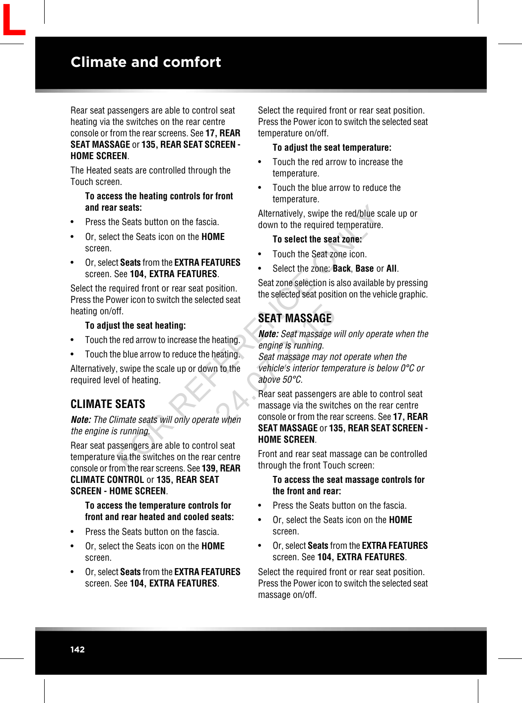 Rear seat passengers are able to control seatheating via the switches on the rear centreconsole or from the rear screens. See 17, REARSEAT MASSAGE or 135, REAR SEAT SCREEN -HOME SCREEN.The Heated seats are controlled through theTouch screen.To access the heating controls for frontand rear seats:• Press the Seats button on the fascia.• Or, select the Seats icon on the HOMEscreen.•Or, select Seats from the EXTRA FEATURESscreen. See 104, EXTRA FEATURES.Select the required front or rear seat position.Press the Power icon to switch the selected seatheating on/off.To adjust the seat heating:•Touch the red arrow to increase the heating.•Touch the blue arrow to reduce the heating.Alternatively, swipe the scale up or down to therequired level of heating.CLIMATE SEATSNote: The Climate seats will only operate whenthe engine is running.Rear seat passengers are able to control seattemperature via the switches on the rear centreconsole or from the rear screens. See 139, REARCLIMATE CONTROL or 135, REAR SEATSCREEN - HOME SCREEN.To access the temperature controls forfront and rear heated and cooled seats:• Press the Seats button on the fascia.• Or, select the Seats icon on the HOMEscreen.•Or, select Seats from the EXTRA FEATURESscreen. See 104, EXTRA FEATURES.Select the required front or rear seat position.Press the Power icon to switch the selected seattemperature on/off.To adjust the seat temperature:• Touch the red arrow to increase thetemperature.• Touch the blue arrow to reduce thetemperature.Alternatively, swipe the red/blue scale up ordown to the required temperature.To select the seat zone:• Touch the Seat zone icon.• Select the zone: Back,Base or All.Seat zone selection is also available by pressingthe selected seat position on the vehicle graphic.SEAT MASSAGENote: Seat massage will only operate when theengine is running.Seat massage may not operate when thevehicle&apos;s interior temperature is below 0°C orabove 50°C.Rear seat passengers are able to control seatmassage via the switches on the rear centreconsole or from the rear screens. See 17, REARSEAT MASSAGE or 135, REAR SEAT SCREEN -HOME SCREEN.Front and rear seat massage can be controlledthrough the front Touch screen:To access the seat massage controls forthe front and rear:• Press the Seats button on the fascia.• Or, select the Seats icon on the HOMEscreen.•Or, select Seats from the EXTRA FEATURESscreen. See 104, EXTRA FEATURES.Select the required front or rear seat position.Press the Power icon to switch the selected seatmassage on/off.142Climate and comfortLFOR REFERENCE ONLY 24.07.2015