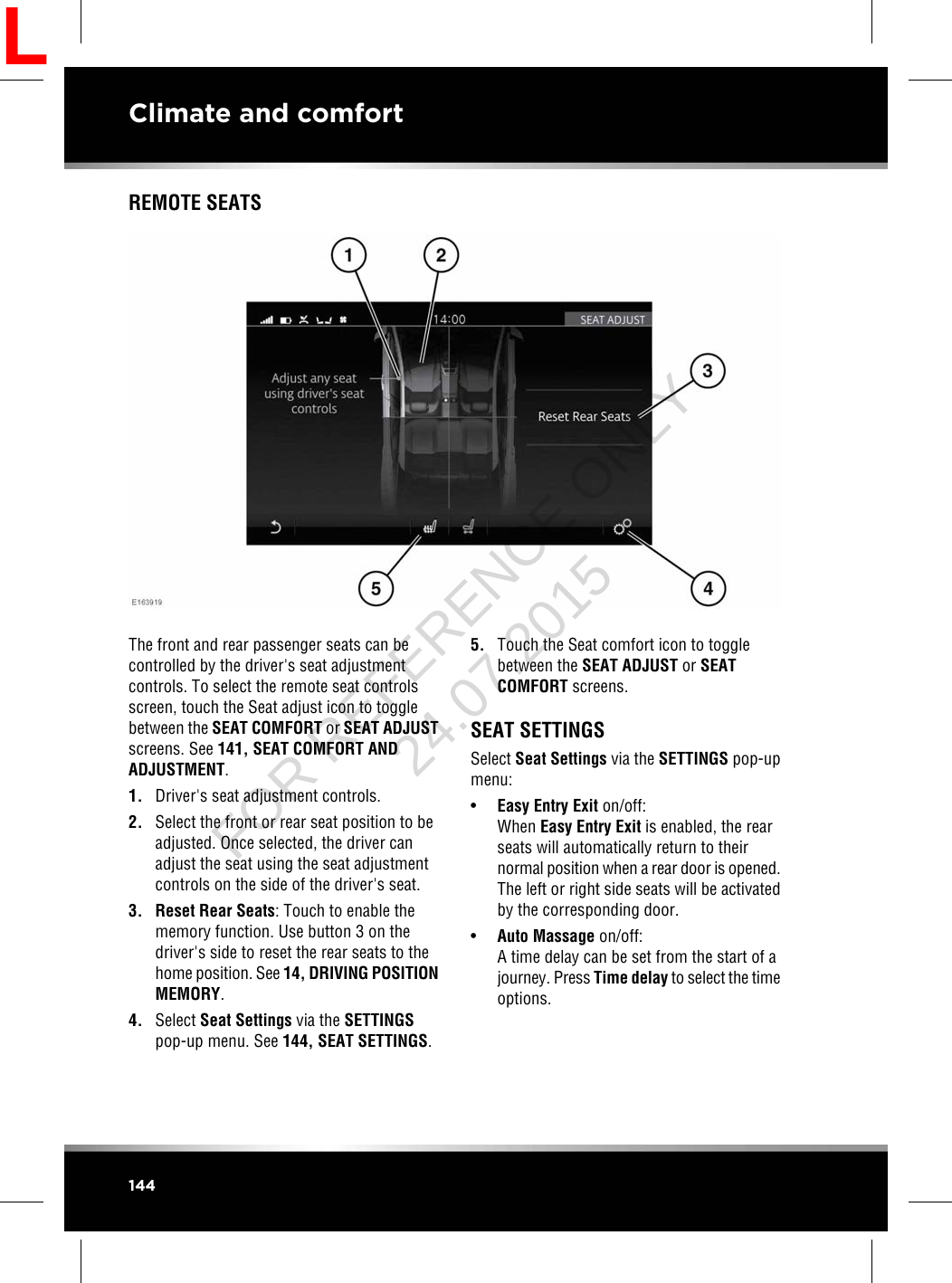 REMOTE SEATSThe front and rear passenger seats can becontrolled by the driver&apos;s seat adjustmentcontrols. To select the remote seat controlsscreen, touch the Seat adjust icon to togglebetween the SEAT COMFORT or SEAT ADJUSTscreens. See 141, SEAT COMFORT ANDADJUSTMENT.1. Driver&apos;s seat adjustment controls.2. Select the front or rear seat position to beadjusted. Once selected, the driver canadjust the seat using the seat adjustmentcontrols on the side of the driver&apos;s seat.3. Reset Rear Seats: Touch to enable thememory function. Use button 3 on thedriver&apos;s side to reset the rear seats to thehome position. See 14, DRIVING POSITIONMEMORY.4. Select Seat Settings via the SETTINGSpop-up menu. See 144, SEAT SETTINGS.5. Touch the Seat comfort icon to togglebetween the SEAT ADJUST or SEATCOMFORT screens.SEAT SETTINGSSelect Seat Settings via the SETTINGS pop-upmenu:•Easy Entry Exit on/off:When Easy Entry Exit is enabled, the rearseats will automatically return to theirnormal position when a rear door is opened.The left or right side seats will be activatedby the corresponding door.•Auto Massage on/off:A time delay can be set from the start of ajourney. Press Time delay to select the timeoptions.144Climate and comfortLFOR REFERENCE ONLY 24.07.2015