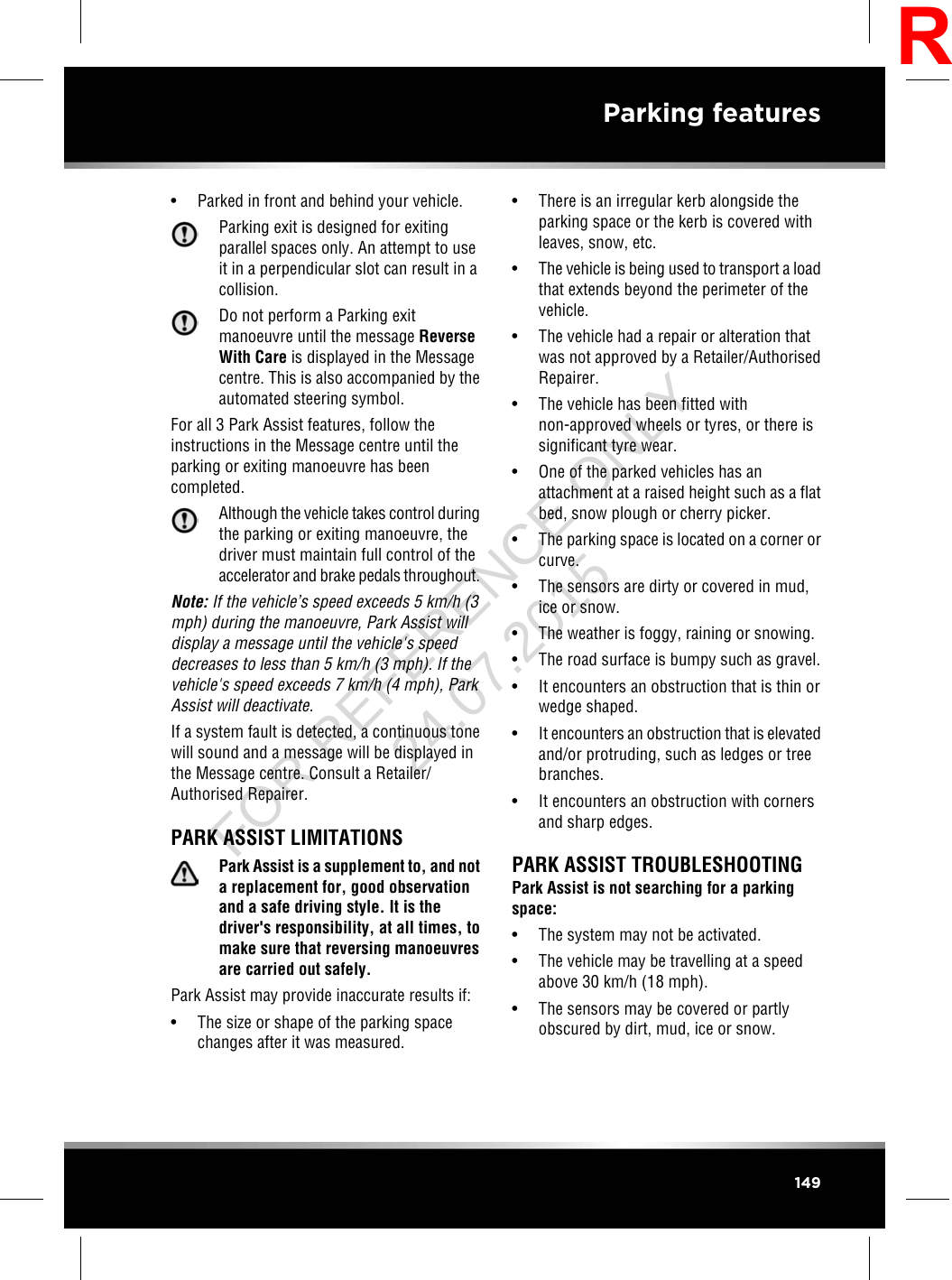 • Parked in front and behind your vehicle.Parking exit is designed for exitingparallel spaces only. An attempt to useit in a perpendicular slot can result in acollision.Do not perform a Parking exitmanoeuvre until the message ReverseWith Care is displayed in the Messagecentre. This is also accompanied by theautomated steering symbol.For all 3 Park Assist features, follow theinstructions in the Message centre until theparking or exiting manoeuvre has beencompleted.Although the vehicle takes control duringthe parking or exiting manoeuvre, thedriver must maintain full control of theaccelerator and brake pedals throughout.Note: If the vehicle’s speed exceeds 5 km/h (3mph) during the manoeuvre, Park Assist willdisplay a message until the vehicle&apos;s speeddecreases to less than 5 km/h (3 mph). If thevehicle&apos;s speed exceeds 7 km/h (4 mph), ParkAssist will deactivate.If a system fault is detected, a continuous tonewill sound and a message will be displayed inthe Message centre. Consult a Retailer/Authorised Repairer.PARK ASSIST LIMITATIONSPark Assist is a supplement to, and nota replacement for, good observationand a safe driving style. It is thedriver&apos;s responsibility, at all times, tomake sure that reversing manoeuvresare carried out safely.Park Assist may provide inaccurate results if:• The size or shape of the parking spacechanges after it was measured.• There is an irregular kerb alongside theparking space or the kerb is covered withleaves, snow, etc.•The vehicle is being used to transport a loadthat extends beyond the perimeter of thevehicle.• The vehicle had a repair or alteration thatwas not approved by a Retailer/AuthorisedRepairer.• The vehicle has been fitted withnon-approved wheels or tyres, or there issignificant tyre wear.• One of the parked vehicles has anattachment at a raised height such as a flatbed, snow plough or cherry picker.• The parking space is located on a corner orcurve.• The sensors are dirty or covered in mud,ice or snow.• The weather is foggy, raining or snowing.• The road surface is bumpy such as gravel.• It encounters an obstruction that is thin orwedge shaped.•It encounters an obstruction that is elevatedand/or protruding, such as ledges or treebranches.• It encounters an obstruction with cornersand sharp edges.PARK ASSIST TROUBLESHOOTINGPark Assist is not searching for a parkingspace:• The system may not be activated.• The vehicle may be travelling at a speedabove 30 km/h (18 mph).• The sensors may be covered or partlyobscured by dirt, mud, ice or snow.149Parking featuresRFOR REFERENCE ONLY 24.07.2015