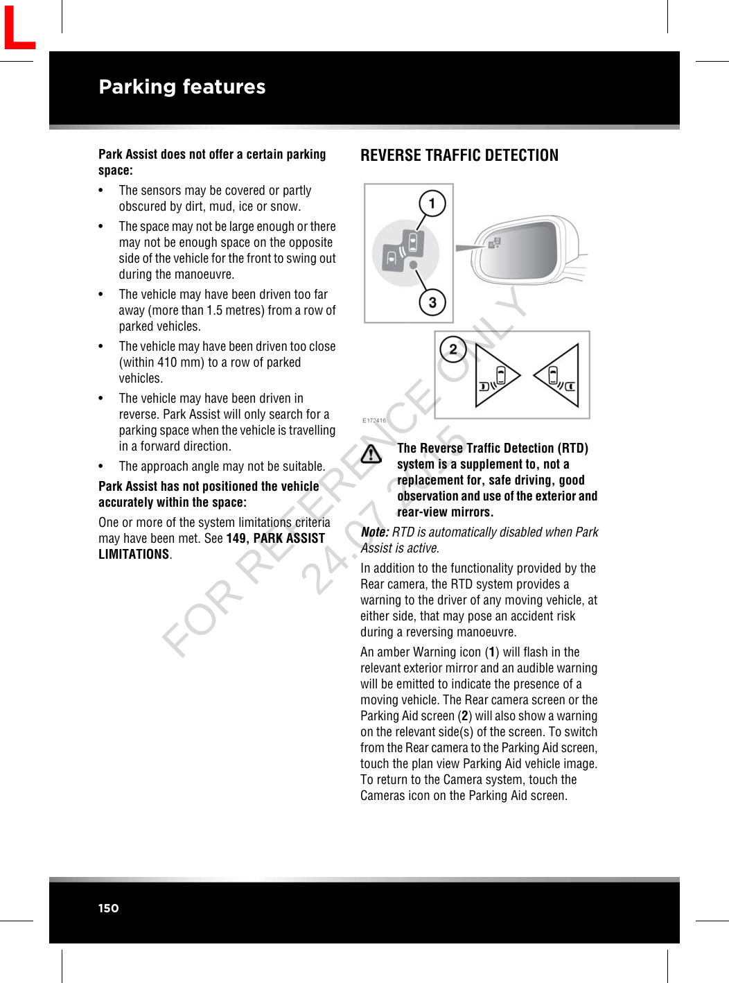 Park Assist does not offer a certain parkingspace:• The sensors may be covered or partlyobscured by dirt, mud, ice or snow.•The space may not be large enough or theremay not be enough space on the oppositeside of the vehicle for the front to swing outduring the manoeuvre.• The vehicle may have been driven too faraway (more than 1.5 metres) from a row ofparked vehicles.• The vehicle may have been driven too close(within 410 mm) to a row of parkedvehicles.• The vehicle may have been driven inreverse. Park Assist will only search for aparking space when the vehicle is travellingin a forward direction.• The approach angle may not be suitable.Park Assist has not positioned the vehicleaccurately within the space:One or more of the system limitations criteriamay have been met. See 149, PARK ASSISTLIMITATIONS.REVERSE TRAFFIC DETECTIONThe Reverse Traffic Detection (RTD)system is a supplement to, not areplacement for, safe driving, goodobservation and use of the exterior andrear-view mirrors.Note: RTD is automatically disabled when ParkAssist is active.In addition to the functionality provided by theRear camera, the RTD system provides awarning to the driver of any moving vehicle, ateither side, that may pose an accident riskduring a reversing manoeuvre.An amber Warning icon (1) will flash in therelevant exterior mirror and an audible warningwill be emitted to indicate the presence of amoving vehicle. The Rear camera screen or theParking Aid screen (2) will also show a warningon the relevant side(s) of the screen. To switchfrom the Rear camera to the Parking Aid screen,touch the plan view Parking Aid vehicle image.To return to the Camera system, touch theCameras icon on the Parking Aid screen.150Parking featuresLFOR REFERENCE ONLY 24.07.2015